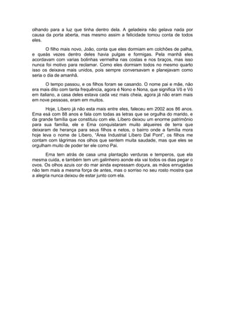 olhando para a luz que tinha dentro dela. A geladeira não gelava nada por 
causa da porta aberta, mas mesmo assim a felicidade tomou conta de todos 
eles. 
O filho mais novo, João, conta que eles dormiam em colchões de palha, 
e queàs vezes dentro deles havia pulgas e formigas. Pela manhã eles 
acordavam com varias bolinhas vermelha nas costas e nos braços, mas isso 
nunca foi motivo para reclamar. Como eles dormiam todos no mesmo quarto 
isso os deixava mais unidos, pois sempre conversavam e planejavam como 
seria o dia de amanhã. 
O tempo passou, e os filhos foram se casando. O nome pai e mãe, não 
era mais dito com tanta frequência, agora é Nono e Nona, que significa Vô e Vó 
em italiano, a casa deles estava cada vez mais cheia, agora já não eram mais 
em nove pessoas, eram em muitos. 
Hoje, Líbero já não esta mais entre eles, faleceu em 2002 aos 86 anos. 
Ema esá com 88 anos e fala com todas as letras que se orgulha do marido, e 
da grande família que constituiu com ele. Líbero deixou um enorme patrimônio 
para sua família, ele e Ema conquistaram muito alqueires de terra que 
deixaram de herança para seus filhos e netos, o bairro onde a família mora 
hoje leva o nome de Líbero, “Área Industrial Líbero Dal Pont”, os filhos me 
contam com lágrimas nos olhos que sentem muita saudade, mas que eles se 
orgulham muito de poder ter ele como Pai. 
Ema tem atrás de casa uma plantação verduras e temperos, que ela 
mesma cuida, e também tem um galinheiro aonde ela vai todos os dias pegar o 
ovos. Os olhos azuis cor do mar ainda expressam doçura, as mãos enrugadas 
não tem mais a mesma força de antes, mas o sorriso no seu rosto mostra que 
a alegria nunca deixou de estar junto com ela. 
 