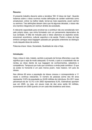 Resumo: 
O presente trabalho discorre sobre a temática “60+ O idoso de hoje”. Quando 
tratamos sobre o idoso ouvimos muitas definições de caráter eufemista como 
amadurecer, entrar na melhor idade, tornar-se mais experiente, jovem senhor 
ou senhora. Tais definições deixam claro que há algumas décadas, o idoso não 
era membro integrante em nenhum âmbito da sociedade. 
A relevante capacidade para envolver-se e contribuir não era considerada nem 
pelo próprio idoso, que vinha formatado com um pensamento depreciativo de 
sua condição. A falta de inclusão para o idoso abarcava os aspectos social, 
emocional, econômico, cultural, esportivo e da saúde. Porém o idoso de hoje 
embora carregue essa bagagem passada por gerações anteriores se distingue 
muito daquele idoso de outrora. 
Palavras-chave: Idoso, Sociedade, Qualidade de vida e Hoje. 
Introdução: 
Hoje o idoso é visto, tratado, sentido e pensado de formas diferentes o que não 
significa que o seja de modo adequado. O mundo, o país e a sociedade não se 
rendeu ao idoso diante de sua bagagem de conhecimentos, sabedoria e 
competência. Tampouco por tudo que contribuiu e ainda pode contribuir. O que 
se avista no horizonte é um país menos jovem, mais maduro. Um país de 
idosos. 
Nos últimos 60 anos a população de idosos cresceu o correspondente a 11 
vezes e continua crescendo. O número de pessoas acima dos 60 anos 
representa 12,6% da população ou 24,85 milhões de indivíduos. Em 2011 esse 
percentual era de 12,1% e em 2002 representava 9,3%. Estimativas apontam 
que em 2025, ou seja, em pouco mais de dez anos serão 64 milhões, 
aumentando em 2050 quando um em cada três brasileiros será idoso. 
 