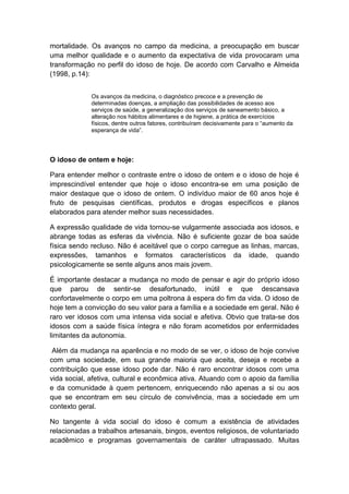mortalidade. Os avanços no campo da medicina, a preocupação em buscar 
uma melhor qualidade e o aumento da expectativa de vida provocaram uma 
transformação no perfil do idoso de hoje. De acordo com Carvalho e Almeida 
(1998, p.14): 
Os avanços da medicina, o diagnóstico precoce e a prevenção de 
determinadas doenças, a ampliação das possibilidades de acesso aos 
serviços de saúde, a generalização dos serviços de saneamento básico, a 
alteração nos hábitos alimentares e de higiene, a prática de exercícios 
físicos, dentre outros fatores, contribuíram decisivamente para o “aumento da 
esperança de vida”. 
O idoso de ontem e hoje: 
Para entender melhor o contraste entre o idoso de ontem e o idoso de hoje é 
imprescindível entender que hoje o idoso encontra-se em uma posição de 
maior destaque que o idoso de ontem. O indivíduo maior de 60 anos hoje é 
fruto de pesquisas científicas, produtos e drogas específicos e planos 
elaborados para atender melhor suas necessidades. 
A expressão qualidade de vida tornou-se vulgarmente associada aos idosos, e 
abrange todas as esferas da vivência. Não é suficiente gozar de boa saúde 
física sendo recluso. Não é aceitável que o corpo carregue as linhas, marcas, 
expressões, tamanhos e formatos característicos da idade, quando 
psicologicamente se sente alguns anos mais jovem. 
É importante destacar a mudança no modo de pensar e agir do próprio idoso 
que parou de sentir-se desafortunado, inútil e que descansava 
confortavelmente o corpo em uma poltrona à espera do fim da vida. O idoso de 
hoje tem a convicção do seu valor para a família e a sociedade em geral. Não é 
raro ver idosos com uma intensa vida social e afetiva. Obvio que trata-se dos 
idosos com a saúde física íntegra e não foram acometidos por enfermidades 
limitantes da autonomia. 
Além da mudança na aparência e no modo de se ver, o idoso de hoje convive 
com uma sociedade, em sua grande maioria que aceita, deseja e recebe a 
contribuição que esse idoso pode dar. Não é raro encontrar idosos com uma 
vida social, afetiva, cultural e econômica ativa. Atuando com o apoio da família 
e da comunidade à quem pertencem, enriquecendo não apenas a si ou aos 
que se encontram em seu círculo de convivência, mas a sociedade em um 
contexto geral. 
No tangente à vida social do idoso é comum a existência de atividades 
relacionadas a trabalhos artesanais, bingos, eventos religiosos, de voluntariado 
acadêmico e programas governamentais de caráter ultrapassado. Muitas 
 