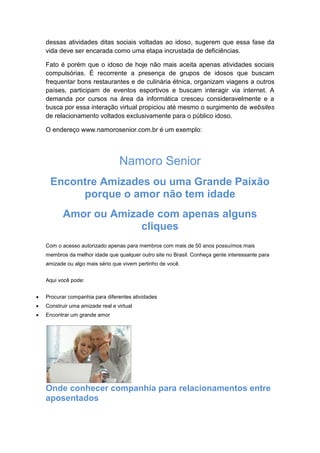 dessas atividades ditas sociais voltadas ao idoso, sugerem que essa fase da 
vida deve ser encarada como uma etapa incrustada de deficiências. 
Fato é porém que o idoso de hoje não mais aceita apenas atividades sociais 
compulsórias. É recorrente a presença de grupos de idosos que buscam 
frequentar bons restaurantes e de culinária étnica, organizam viagens a outros 
países, participam de eventos esportivos e buscam interagir via internet. A 
demanda por cursos na área da informática cresceu consideravelmente e a 
busca por essa interação virtual propiciou até mesmo o surgimento de websites 
de relacionamento voltados exclusivamente para o público idoso. 
O endereço www.namorosenior.com.br é um exemplo: 
Namoro Senior 
Encontre Amizades ou uma Grande Paixão 
porque o amor não tem idade 
Amor ou Amizade com apenas alguns 
cliques 
Com o acesso autorizado apenas para membros com mais de 50 anos possuímos mais 
membros da melhor idade que qualquer outro site no Brasil. Conheça gente interessante para 
amizade ou algo mais sério que vivem pertinho de você. 
Aqui você pode: 
 Procurar companhia para diferentes atividades 
 Construir uma amizade real e virtual 
 Encontrar um grande amor 
Onde conhecer companhia para relacionamentos entre 
aposentados 
 
