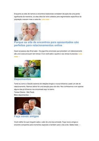 Enquanto os sites de namoro e encontros tradicionais constatam dia após dia uma perda 
significante de membros, os sites ditos de nicho voltados para segmentados específicos da 
população crescem mais a cada dia. Leia mais → 
Porque os site de encontros para aposentados são 
perfeitos para relacionamentos online 
Quem já passou dos 50 já sabe : Os joguinhos amorosos que precedem um relacionamento 
são uma coisa pra quem tem tempo. E só você sabe o quanto o seu tempo é precioso. Leia 
mais → 
Depoimentos 
Tanto eu como o Cláudio saíamos de relações longas e nunca tínhamos usado um site de 
relacionamento. Namoro sênior foi uma benção para nós dois. Nos conhecemos e em apenas 
alguns dias já tínhamos nos encontrado aqui no bairro. 
Teresa Olveira - São Paulo 
Mais depoimentos → 
Faça novos amigos 
Você melhor do que ninguém sabe o valor de uma boa amizade. Faça novos amigos e 
encontre companhia para momentos especiais e também para o dia-a-dia. Saiba mais → 
 