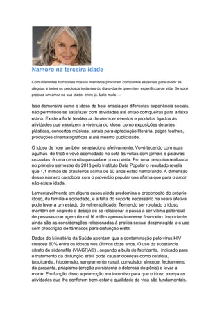 Namoro na terceira idade 
Com diferentes horizontes nossos membros procuram companhia especiais para dividir as 
alegrias e todos os preciosos instantes do dia-a-dia de quem tem experiência de vida. Se você 
procura um amor na sua idade, entre já. Leia mais → 
Isso demonstra como o idoso de hoje anseia por diferentes experiência sociais, 
não permitindo se satisfazer com atividades até então corriqueiras para a faixa 
etária. Existe a forte tendência de oferecer eventos e produtos ligados às 
atividades que valorizem a vivencia do idoso, como exposições de artes 
plásticas, concertos músicas, sarais para apreciação literária, peças teatrais, 
produções cinematográficas e até mesmo publicidade. 
O idoso de hoje também se relaciona afetivamente. Vovó tecendo com suas 
agulhas de tricô e vovô acomodado no sofá às voltas com jornais e palavras 
cruzadas é uma cena ultrapassada e pouco vista. Em uma pesquisa realizada 
no primeiro semestre de 2013 pelo Instituto Data Popular o resultado revela 
que 1,1 milhão de brasileiros acima de 60 anos estão namorando. A dimensão 
desse número corrobora com o provérbio popular que afirma que para o amor 
não existe idade. 
Lamentavelmente em alguns casos ainda predomina o preconceito do próprio 
idoso, da família e sociedade, e a falta do suporte necessário na seara afetiva 
pode levar a um estado de vulnerabilidade. Temendo ser rotulado o idoso 
mantém em segredo o desejo de se relacionar e passa a ser vítima potencial 
de pessoas que agem de má fé e têm apenas interesse financeiro. Importante 
ainda são as considerações relacionadas à pratica sexual desprotegida e o uso 
sem prescrição de fármacos para disfunção erétil. 
Dados do Ministério da Saúde apontam que a contaminação pelo vírus HIV 
cresceu 80% entre os idosos nos últimos doze anos. O uso da substância 
citrato de sildenafila (VIAGRA®) , segundo a bula do fabricante, indicado para 
o tratamento da disfunção erétil pode causar doenças como cefaleia, 
taquicardia, hipotensão, sangramento nasal, convulsão, síncope, fechamento 
da garganta, priapismo (ereção persistente e dolorosa do pênis) e levar a 
morte. Em função disso a promoção e o incentivo para que o idoso exerça as 
atividades que lhe conferem bem-estar e qualidade de vida são fundamentais. 
 