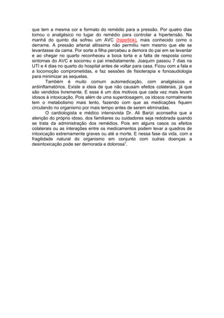 que tem a mesma cor e formato do remédio para a pressão. Por quatro dias 
tomou o analgésico no lugar do remédio para controlar a hipertensão. Na 
manhã do quinto dia sofreu um AVC (hiperlink), mais conhecido como o 
derrame. A pressão arterial altíssima não permitiu nem mesmo que ele se 
levantasse da cama. Por sorte a filha percebeu a demora do pai em se levantar 
e ao chegar no quarto reconheceu a boca torta e a falta de resposta como 
sintomas do AVC e socorreu o pai imediatamente. Joaquim passou 7 dias na 
UTI e 4 dias no quarto do hospital antes de voltar para casa. Ficou com a fala e 
a locomoção comprometidas, e faz sessões de fisioterapia e fonoaudiologia 
para minimizar as sequelas. 
Também é muito comum automedicação, com analgésicos e 
antiinflamatórios. Existe a ideia de que não causam efeitos colaterais, já que 
são vendidos livremente. E esse é um dos motivos que cada vez mais levam 
idosos à intoxicação. Pois além de uma superdosagem, os idosos normalmente 
tem o metabolismo mais lento, fazendo com que as medicações fiquem 
circulando no organismo por mais tempo antes de serem eliminadas. 
O cardiologista e médico intensivista Dr. Ali Barizi aconselha que a 
atenção do próprio idoso, dos familiares ou cuidadores seja redobrada quando 
se trata da administração dos remédios. Pois em alguns casos os efeitos 
colaterais ou as interações entre os medicamentos podem levar a quadros de 
intoxicação extremamente graves ou até a morte. E nessa fase da vida, com a 
fragilidade natural do organismo em conjunto com outras doenças a 
desintoxicação pode ser demorada e dolorosa”. 
 