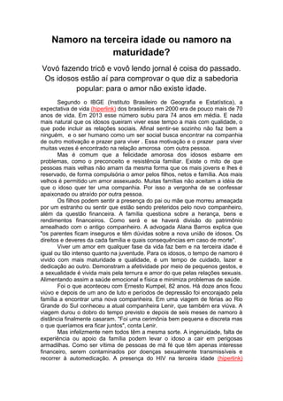 Namoro na terceira idade ou namoro na 
maturidade? 
Vovó fazendo tricô e vovô lendo jornal é coisa do passado. 
Os idosos estão aí para comprovar o que diz a sabedoria 
popular: para o amor não existe idade. 
Segundo o IBGE (Instituto Brasileiro de Geografia e Estatística), a 
expectativa de vida (hiperlink) dos brasileiros em 2000 era de pouco mais de 70 
anos de vida. Em 2013 esse número subiu para 74 anos em média. E nada 
mais natural que os idosos queiram viver esse tempo a mais com qualidade, o 
que pode incluir as relações sociais. Afinal sentir-se sozinho não faz bem a 
ninguém, e o ser humano como um ser social busca encontrar na companhia 
de outro motivação e prazer para viver . Essa motivação e o prazer para viver 
muitas vezes é encontrado na relação amorosa com outra pessoa. 
Mas é comum que a felicidade amorosa dos idosos esbarre em 
problemas, como o preconceito e resistência familiar. Existe o mito de que 
pessoas mais velhas não amam da mesma forma que os mais jovens e lhes é 
reservado, de forma compulsória o amor pelos filhos, netos e família. Aos mais 
velhos é permitido um amor assexuado. Muitas famílias não aceitam a idéia de 
que o idoso quer ter uma companhia. Por isso a vergonha de se confessar 
apaixonado ou atraído por outra pessoa. 
Os filhos podem sentir a presença do pai ou mãe que morreu ameaçada 
por um estranho ou sentir que estão sendo preteridos pelo novo companheiro, 
além da questão financeira. A família questiona sobre a herança, bens e 
rendimentos financeiros. Como será e se haverá divisão do patrimônio 
amealhado com o antigo companheiro. A advogada Alana Barros explica que 
"os parentes ficam inseguros e têm dúvidas sobre a nova união de idosos. Os 
direitos e deveres da cada família e quais consequências em caso de morte". 
Viver um amor em qualquer fase da vida faz bem e na terceira idade é 
igual ou tão intenso quanto na juventude. Para os idosos, o tempo de namoro é 
vivido com mais maturidade e qualidade, é um tempo de cuidado, lazer e 
dedicação ao outro. Demonstram a afetividade por meio de pequenos gestos, e 
a sexualidade é vivida mais pela ternura e amor do que pelas relações sexuais. 
Alimentando assim a saúde emocional e física e minimiza problemas de saúde. 
Foi o que aconteceu com Ernesto Kumpel, 82 anos. Há doze anos ficou 
viúvo e depois de um ano de luto e períodos de depressão foi encorajado pela 
família a encontrar uma nova companheira. Em uma viagem de férias ao Rio 
Grande do Sul conheceu a atual companheira Lenir, que também era viúva. A 
viagem durou o dobro do tempo previsto e depois de seis meses de namoro à 
distância finalmente casaram. "Foi uma cerimônia bem pequena e discreta mas 
o que queríamos era ficar juntos", conta Lenir. 
Mas infelizmente nem todos têm a mesma sorte. A ingenuidade, falta de 
experiência ou apoio da família podem levar o idoso a cair em perigosas 
armadilhas. Como ser vítima de pessoas de má fé que têm apenas interesse 
financeiro, serem contaminados por doenças sexualmente transmissíveis e 
recorrer à automedicação. A presença do HIV na terceira idade (hiperlink) 
 
