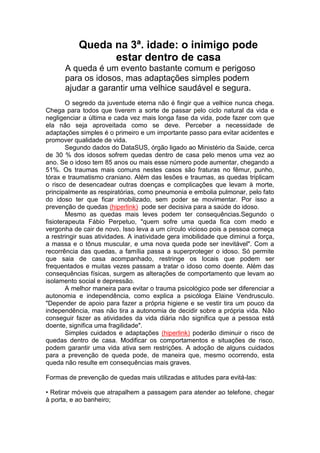 Queda na 3ª. idade: o inimigo pode 
estar dentro de casa 
A queda é um evento bastante comum e perigoso 
para os idosos, mas adaptações simples podem 
ajudar a garantir uma velhice saudável e segura. 
O segredo da juventude eterna não é fingir que a velhice nunca chega. 
Chega para todos que tiverem a sorte de passar pelo ciclo natural da vida e 
negligenciar a última e cada vez mais longa fase da vida, pode fazer com que 
ela não seja aproveitada como se deve. Perceber a necessidade de 
adaptações simples é o primeiro e um importante passo para evitar acidentes e 
promover qualidade de vida. 
Segundo dados do DataSUS, órgão ligado ao Ministério da Saúde, cerca 
de 30 % dos idosos sofrem quedas dentro de casa pelo menos uma vez ao 
ano. Se o idoso tem 85 anos ou mais esse número pode aumentar, chegando a 
51%. Os traumas mais comuns nestes casos são fraturas no fêmur, punho, 
tórax e traumatismo craniano. Além das lesões e traumas, as quedas triplicam 
o risco de desencadear outras doenças e complicações que levam à morte, 
principalmente as respiratórias, como pneumonia e embolia pulmonar, pelo fato 
do idoso ter que ficar imobilizado, sem poder se movimentar. Por isso a 
prevenção de quedas (hiperlink) pode ser decisiva para a saúde do idoso. 
Mesmo as quedas mais leves podem ter consequências.Segundo o 
fisioterapeuta Fábio Perpetuo, "quem sofre uma queda fica com medo e 
vergonha de cair de novo. Isso leva a um círculo vicioso pois a pessoa começa 
a restringir suas atividades. A inatividade gera imobilidade que diminui a força, 
a massa e o tônus muscular, e uma nova queda pode ser inevitável". Com a 
recorrência das quedas, a família passa a superproteger o idoso. Só permite 
que saia de casa acompanhado, restringe os locais que podem ser 
frequentados e muitas vezes passam a tratar o idoso como doente. Além das 
consequências físicas, surgem as alterações de comportamento que levam ao 
isolamento social e depressão. 
A melhor maneira para evitar o trauma psicológico pode ser diferenciar a 
autonomia e independência, como explica a psicóloga Elaine Vendrusculo. 
"Depender de apoio para fazer a própria higiene e se vestir tira um pouco da 
independência, mas não tira a autonomia de decidir sobre a própria vida. Não 
conseguir fazer as atividades da vida diária não significa que a pessoa está 
doente, significa uma fragilidade". 
Simples cuidados e adaptações (hiperlink) poderão diminuir o risco de 
quedas dentro de casa. Modificar os comportamentos e situações de risco, 
podem garantir uma vida ativa sem restrições. A adoção de alguns cuidados 
para a prevenção de queda pode, de maneira que, mesmo ocorrendo, esta 
queda não resulte em consequências mais graves. 
Formas de prevenção de quedas mais utilizadas e atitudes para evitá-las: 
• Retirar móveis que atrapalhem a passagem para atender ao telefone, chegar 
à porta, e ao banheiro; 
 