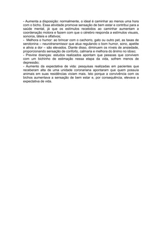- Aumenta a disposição: normalmente, o ideal é caminhar ao menos uma hora 
com o bicho. Essa atividade promove sensação de bem estar e contribui para a 
saúde mental, já que os estímulos recebidos ao caminhar aumentam a 
coordenação motora e fazem com que o cérebro responda a estímulos visuais, 
sonoros, táteis e olfativos; 
- Melhora o humor: ao brincar com o cachorro, gato ou outro pet, as taxas de 
serotonina – neurotransmissor que atua regulando o bom humor, sono, apetite 
e alivia a dor – são elevados. Diante disso, diminuem os níveis de ansiedade, 
proporcionando sensação de conforto, calmaria e melhora do ânimo no idoso; 
- Previne doenças: estudos realizados apontam que pessoas que convivem 
com um bichinho de estimação nessa etapa da vida, sofrem menos de 
depressão; 
- Aumento da expectativa de vida: pesquisas realizadas em pacientes que 
receberam alta de uma unidade coronariana apontaram que quem possuía 
animais em suas residências viviam mais. Isto porque a convivência com os 
bichos aumentava a sensação de bem estar e, por consequência, elevava a 
expectativa de vida. 
 