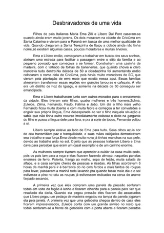 Desbravadores de uma vida 
Filhos de pais Italianos Maria Ema Zilli e Líbero Dal Pont casaram-se 
quando ainda eram muito jovens. Os dois moravam na cidade de Criciúma em 
Santa Catarina e vieram para o Paraná em busca de uma melhor qualidade de 
vida. Quando chegaram a Santa Terezinha de Itaipu a cidade ainda não tinha 
nome,só existiam algumas casas, poucos moradores e muitas árvores. 
Ema e Líbero então, começaram a trabalhar em busca dos seus sonhos, 
abriram uma estrada para facilitar a passagem entre o sítio da família e ao 
pequeno povoado que começava a se formar. Construíram uma casinha de 
madeira, com o telhado de folhas de bananeiras, que quando chovia é claro 
inundava tudo dentro.Na década de 50 a cidadezinha foi aumentando então 
colocaram o nome dela de Criciúma, pois havia muito moradores de SC, que 
vieram pela plantação de erva mate que existia nessa aqui. Essas famílias 
almejavam transformar essas regiões em grandes lavouras e cafezais. A vila 
era um distrito de Foz do Iguaçu, e somente na década de 80 conseguiu ser 
emancipada. 
Ema e Líbero trabalharam junto com outros morados para o crescimento 
da cidade. Eles tiveram sete filhos, quatro mulheres e três homens,Zulma, 
Zuleide, Zilma, Fernando, Paulo, Fátima e João. Um dia o filho mais velho 
Fernando ficou muito doente e com muita febre e começou a ter convulsões e 
engolir sua própria língua, Ema desesperada ao ver o filho naquela situação e 
sabia que não tinha outro recurso imediatamente colocou o dedo na garganta 
do filho e puxou a língua dele para fora, e pra a sorte de todos, Fernando voltou 
a si. 
Líbero sempre esteve ao lado de Ema para tudo. Seus olhos azuis cor 
do céu transmitiam paz e tranquilidade, e suas mãos calejadas demostravam 
seu trabalho e sua força.Ema desde muito nova já tinhas manchas na sua pele, 
devido ao trabalho ardo no sol. O jeito que as pessoas tratavam Líbero e Ema 
dava para perceber que eram um casal exemplar e de um carinho enorme. 
As mulheres sempre tiveram que aprender a cuidar da casa muito cedo, 
pois os pais iam para a roça e elas ficavam fazendo almoço, naquelas panelas 
enormes de ferro. Polenta, frango ao molho, sopa de feijão, muita salada de 
alface, e a casa sempre cheias de pessoas e risadas. As filhas acordavam 6 
horas da manhã para ir à barranca do rio com fardos e mais fardos de roupas 
para lavar, passavam a manhã toda lavando pra quando fosse meio dia e o sol 
estivesse a pino no céu as roupas já estivessem esticadas na cerca de arame 
farpado secando. 
A primeira vez que eles compram uma panela de pressão sentaram 
todos em volta do fogão à lenha e ficaram olhando para a panela para ver que 
resultado ela daria. Quando ela pegou pressão eles ficaram tão assustados 
que Líbero pegou um pedaço de madeira engatou na tampa da panela jogaram 
ela pela janela. A primeira vez que uma geladeira chegou dentro de casa eles 
ficaram impressionados, Zuleide conta com um grande sorriso no rosto que 
todos sentaram-se a frente da geladeira com a porta aberta e ficaram parados 
 