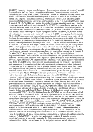 231.216,77 (duzentos e trinta e um mil duzentos e dezesseis reais e setenta e sete centavos) e, em 23
de novembro de 2009, em face da vítima Marcos Martins da Cunha que mantido em erro foi
obrigado a pagar o valor de R$ 55.646,3322 (cinquenta e cinco mil seiscentos e quarenta e seis reais
e trinta e três centavos), conforme documentação de fls. 852/855. Apurou-se que a vitima Eliana
Vaz de Lima adquiriu a unidade autônoma 102, e não cota, do edifício Gijon (atual Málaga) do
condomínio Solaris, cujo nome anterior era Mar Cantábrico, no dia 1º de março de 2004, pelo preço
de custo de R$ 135.764,94 (cento e trinta e cinco mil setecentos e sessenta e quatro reais e noventa
e quatro centavos), conforme termo de adesão de fls. 6626/6633 (respeitando-se o preço de custo,
conforme cláusula 4.5, &3º, - fls. 6628). Em 20 de maio de 2009, um mês antes da quitação total do
contrato o valor do imóvel atualizado era de R$ 219.082,82 (duzentos e dezenove mil oitenta e dois
reais e oitenta e dois centavos) e os valores pagos já totalizavam R$ 213.020,64 (duzentos e treze
mil e vinte reais e sessenta e quatro centavos) e em março de 2013, o valor pago pela vítima era de
R$ 231.216,77 (duzentos e trinta e um mil duzentos e dezesseis reais e setenta e sete centavos). 19
Conforme documentação de fls. 3052/3053. 20 Conforme documentação de fls. 1450/1454, no dia
24 de novembro de 2009 21 Conforme documentação de fls. 850/850v e documentação de fls.
852/855. 22 Com possibilidade de variação para R$ 58.311,79, nos termos da documentação de fls.
856/859, de 20 de julho de 2010. Página 22 de 179 Contudo, vale informar que, em 09 de junho de
2009, a vítima pagou a última parcela, a de número 60, assim como a totalidade das parcelas de
entrada e intermediárias, bem como as parcelas intermediárias a título de ‘reforço’, enfim, quitara
completamente o valor do empreendimento, conforme documentação com autenticação bancária de
fls. 6649/6717.23 Nesse ínterim, em 27 de outubro de 2009, foi feita a transferência do
empreendimento Mar Cantábrico à OAS em assembleia viciada, visto que a vítima foi impedida de
participar e não notificada de acordo com a legislação vigente. Em agosto de 2010, um escritório de
advocacia representante da OAS Empreendimentos informou à vítima que o seu saldo remanescente
seria de R$ 116.061,08 (cento e dezesseis mil sessenta e um reais e oito centavos) e que somente
após o pagamento desses valores poderia receber a outorga definitiva da propriedade do imóvel.
Considerando que já havia quitado o valor originário contratual e que, a rigor, pagou duas vezes o
valor originariamente avençado, não concordou com o aporte e, em março de 2013, novamente
entrou em contato com os patronos da OAS Empreendimentos, que lhe disseram que o saldo
passivo subira para R$ 259.399,20 (duzentos e cinquenta e nove mil trezentos e noventa e nove
reais e vinte centavos)24. Infere-se facilmente que esse valor de R$ 259.399,20 (duzentos e
cinquenta e nove mil trezentos e noventa e nove reais e vinte centavos) supera gritantemente o valor
originário de R$ 135.764,94 (cento e trinta e cinco mil setecentos e sessenta e quatro reais e noventa
e quatro centavos). Desta maneira a vítima incorreu em inequívoco prejuízo, pois apesar de ter
quitado a sua unidade autônoma não recebeu a escritura, não conseguiu registrá-la e despendeu o
valor mínimo, sem correção e juros, de R$ 231.216,77 (duzentos e trinta e um mil duzentos e
dezesseis reais e setenta e sete centavos). Ressalte-se, ainda, que a questão está sub judice e a vítima
obteve a liminar junto ao Tribunal de Justiça do Estado de São Paulo, no bojo do agravo de
instrumento 0113668-95.2013.8.26.0000, conforme fls. 6747/6749, que impede a venda da unidade
autônoma e não cota pelos denunciados. 23 V. ainda pagamentos de fls. 6718/6732. 24 V. email de
fls. 6736, 6739, 6746 Página 23 de 179 Do empreendimento Ilhas d´Itália XXVI- Consta do anexo
procedimento investigatório criminal que, no dia 16 de dezembro de 2009, por volta de 19 horas, na
rua São Bento 413, auditório amarelo25 , nesta comarca, JOÃO VACCARI NETO, ANA MARIA
ÉRNICA e VAGNER DE CASTRO, agindo previamente conluiados e absolutamente
mancomunados com JOSÉ ALDEMÁRIO PINHEIRO FILHO, “Léo Pinheiro”, LUIGI PETTI,
TELMO TONOLLI26 ROBERTO MOREIRA FERREIRA, VÍTOR LEVINDO PEDREIRA e
Humberto Maltez Garrido Filho munidos do propósito de burlar a Lei das Cooperativas, os três
primeiros omitiram em documento particular denominado ata de assembleia seccional – Ilhas d
´Itália declaração que dele devia constar, ou seja, ‘a observância da tríplice notificação do artigo 38,
parágrafo 1º, da Lei 5764/71’, gerando, pois, vício quanto a essência da assembleia com a
imposição de quórum de apenas 66 cooperados das 255 unidades autônomas constantes do
residencial Ilhas d´Itália, com o objetivo de criar obrigação e alterar a verdade sobre fato
 