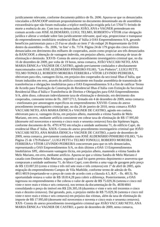 juridicamente relevante, conforme documento público de fls. 2696. Apurou-se que os denunciados
vinculados a BANCOOP omitiram propositalmente no documento denominado ata de assembleia
extraordinária que não foram realizadas a tríplice notificação exigida pela Lei 5764/71 ferindo de
morte a essência do ato. Com isso os denunciados JOÃO, ANA e VAGNER pretenderam em
comum acordo com JOSÉ ALDEMÁRIO, LUIGI, TELMO, ROBERTO e VÍTOR criar obrigação
jurídica e alterar a verdade sobre fato juridicamente relevante, qual seja, proporcionar o transpasse
do empreendimento imobiliário residencial Ilhas d’ Itália à OAS Empreendimentos S/A, gerando
benefícios patrimoniais para o 25 Faz-se alusão ao item 1º do rodapé 26 Representante da OAS
dentro da assembleia – fls. 2696, ‘in fine’ e fls. 7174. Página 24 de 179 grupo dos cinco últimos
denunciados em detrimento dos milhares de cooperados, assim como propiciar aos três denunciados
da BANCOOP, a obtenção de vantagem indevida, em prejuízo alheio, com a cobrança de taxas de
eliminação e demissão. XXVII- Consta do anexo procedimento investigatório criminal que, no dia
16 de dezembro de 2009, por volta de 19 horas, nesta comarca, JOÃO VACCARI NETO, ANA
MARIA ÉRNICA e VAGNER DE CASTRO, agindo previamente conluiados e absolutamente
mancomunados com JOSÉ ALDEMÁRIO PINHEIRO FILHO, “Léo Pinheiro”, LUIGI PETTI,
TELMO TONOLLI, ROBERTO MOREIRA FERREIRA e VÍTOR LEVINDO PEDREIRA,
obtiveram para eles, vantagem ilícita, em prejuízo dos cooperados da seccional Ilhas d´Itália, que
foram induzidos em erro, através do artifício consistente em fraudar assembleia de transmissão de
transferências e obrigações imobiliárias para a OAS Empreendimentos S/A a fim de ratificar Termo
de Acordo para Finalização da Construção do Residencial Ilhas d´Itália com Extinção da Seccional
Residencial Ilhas d´Itália e Transferência de Direitos e Obrigações para OAS Empreendimentos
S/A, além disso, cobraram indevidamente taxa de eliminação e demissão, em detrimento dos
cooperados, consoante termo de fls. 2697/2713, firmado em 4 de dezembro de 2009, nesta comarca.
- estelionatos por amostragem específicos no empreendimento XXVIII- Consta do anexo
procedimento investigatório criminal que, no dia 26 de janeiro de 2010, nesta comarca JOÃO
VACCARI NETO, ANA MARIA ÉRNICA e VAGNER DE CASTRO, agindo em conluio,
obtiveram para si, vantagem ilícita, em prejuízo alheio, mantendo a vítima Sandra de Melo
Mariano, em erro, mediante artifício consistente em cobrar taxa de eliminação de R$ 17.995,60
(dezessete mil novecentos e noventa e cinco reais e sessenta centavos) fora das hipóteses legais,
conforme documento de fls. 4791/4792 em relação a unidade autônoma 71, do edifício Capri, do
residencial Ilhas d’ Itália. XXIX- Consta do anexo procedimento investigatório criminal que JOÃO
VACCARI NETO, ANA MARIA ÉRNICA e VAGNER DE CASTRO, a partir de dezembro de
2009, nesta comarca, previamente conluiados com JOSÉ ALDEMÁRIO PINHEIRO FILHO, “Léo
Página 25 de 179 Pinheiro”, LUIGI PETTI e TELMO TONOLLI, ROBERTO MOREIRA
FERREIRA e VÍTOR LEVINDO PEDREIRA concorreram para que os três denunciados,
representando a OAS Empreendimentos S/A, os dois últimos a OAS 13 Empreendimentos
Imobiliários SPE, obtivessem vantagem ilícita, em prejuízo alheio, mantendo a vítima Sandra de
Melo Mariano, em erro, mediante artifício. Apurou-se que a vítima Sandra de Melo Mariano é
casada com Donisete Adão Mariano, segundo o qual foi quem prestou depoimento e asseverou que
compraram a unidade autônoma 71, do bloco Capri, com direito a uma vaga de garagem pelo preço
de R$ 133.007,03 (cento e trinta e três mil sete reais e três centavos) em 1º de abril de 2005, após
migração do empreendimento Campos de Vila Mathilde, conforme termo de adesão de fls.
4811/4819 (respeitando-se o preço de custo de acordo com a cláusula 4.5, &3º, - fls. 4813). Na
oportunidade restava o valor de R$ 18.814,28 para cobrir a diferença. Posteriormente, a OAS
ingressou no empreendimento e lhe cobrou o valor de aporte de R$ 75.029,36 (setenta e cinco mil
vinte e nove reais e trinta e seis centavos), nos termos da documentação de fls. 4838/4841
consolidando o preço do imóvel em R$ 226.305,18 (duzentos e vinte e seis mil trezentos e cinco
reais e dezoito centavos). Daí gerando, pois, o prejuízo médio de R$ 75.029,36 (setenta e cinco mil
vinte e nove reais e trinta e seis centavos) em prejuízo das vítimas, além da taxa de eliminação do
importe de R$ 17.995,60 (dezessete mil novecentos e noventa e cinco reais e sessenta centavos).
XXX- Consta do anexo procedimento investigatório criminal que JOÃO VACCARI NETO, ANA
MARIA ÉRNICA e VAGNER DE CASTRO, a partir de dezembro de 2009, nesta comarca,
 
