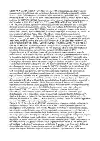 NETO, ANA MARIA ÉRNICA e VAGNER DE CASTRO, nesta comarca, agindo previamente
ajustados entre eles, obtiveram para si, vantagem ilícita, em prejuízo alheio, mantendo a vítima
Márcia Cristina Didário em erro, mediante artifício consistente em cobrar R$ 15.332,23 (quinze mil
trezentos e trinta e dois reais e vinte e três centavos) de taxa de demissão fora das hipóteses legais,
conforme fls. 5687/5692. XXXVI- Consta do anexo procedimento investigatório criminal que, no
dia 23 de abril de 2010, JOÃO VACCARI NETO, ANA MARIA ÉRNICA e VAGNER DE
CASTRO, nesta comarca, agindo previamente ajustados entre eles, obtiveram para si, vantagem
ilícita, em prejuízo alheio, mantendo a vítima Paulo José Machado da Costa em erro, mediante
artifício consistente em cobrar R$ 17.795,88 (dezessete mil setecentos e noventa e cinco reais e
oitenta e oito centavos) de taxa de demissão fora das hipóteses legais, conforme fls. 5825/5826. Do
empreendimento A’bsoluto Página 30 de 179 XXXVII- Consta do anexo procedimento
investigatório que, no dia 16 de dezembro de 2009, por volta de 19 horas, nesta comarca, JOÃO
VACCARI NETO, ANA MARIA ÉRNICA e VAGNER DE CASTRO, concorreram para que JOSÉ
ALDEMÁRIO PINHEIRO FILHO, vulgo “Léo Pinheiro”, LUIGI PETTI, TELMO TONOLLI,
ROBERTO MOREIRA FERREIRA, VÍTOR LEVINDO PEDREIRA e CARLOS FREDERICO
GUERRAANDRADE, obtivessem para eles, vantagem ilícita, em prejuízo dos cooperados da
seccional Ilhas d´Itália, que foram induzidos em erro, através do artifício consistente em fraudar
assembleia de transmissão de transferências e obrigações imobiliárias para a OAS
Empreendimentos S/A à medida em que os três primeiros omitiram em documento particular
denominado ata de assembleia seccional – Ilhas d´Itália declaração que dele devia constar, ou seja,
‘a observância da tríplice notificação do artigo 38, parágrafo 1º, da Lei 5764/71’, gerando, pois,
vício quanto a essência da assembleia e com isso ratificaram Termo de Acordo para Finalização da
Construção do Residencial Ilhas d´Itália com Extinção da Seccional Residencial Ilhas d´Itália e
Transferência de Direitos e Obrigações para OAS Empreendimentos S/A com cláusula 4.2, ilegal de
desdobramento de terreno, consoante termo de fls. 2697/2713, firmado em 4 de dezembro de 2009,
nesta comarca. Apurou-se que o núcleo BANCOOP agindo previamente conluiado com núcleo
OAS concorreram para que a OAS obtivesse vantagem ilícita em prejuízo dos cooperados da
seccional Ilhas d’Itália à medida em que colocaram sub-repticiamente cláusula ilegal,
especificamente, aquela de item 4.2 que se refere a do item 4.1 (fls. 2698) ocasião em que sem uma
regular assembleia de transferência intrujaram dolosamente no Termo de Acordo para Finalização
da Construção do Residencial Ilhas d’Itália a possibilidade de desdobramento do terreno originário
onde as três torres, Capri, Sardenha e Sicília do residencial Ilhas d’Itália seriam construídas
suprimindo dos cooperados a área de garagem e de lazer descaracterizando o primogênito contrato
firmado e aproveitando esse terreno de 3.411,39m2 para construir outro empreendimento
denominado A’BSOLUTO auferindo vantagem econômica da ordem de no mínimo R$
5.000.000,0032 (cinco milhões de reais) em detrimento dos cooperados, sendo certo que o
desdobramento, sem as formalidades legais, ficou averbado nas matrículas 159.014 junto ao 7º.
Cartório de Registro de Imóveis de São Paulo, especificamente matrículas 176.962 à 177.172,
conforme documento de fls. 3404/3422. Eis as abusivas cláusulas: 32 Valor declarado no registro de
imóveis – fls. 3417, que poderá ser passível de modificação.
Página 31 de 179 Desta forma, a BANCOOP, originariamente, alienou as unidades autônomas do
condomínio residencial Ilhas d´Itália em área de 6.676,31m233 com a promessa contratual de
edificação das torres, Sardenha, Capri e Sicília. Malgrado ter recebido os valores dos cooperados,
não efetuou a construção das torres no período estabelecido contratualmente e resolveu transferir o
empreendimento à OAS com essa cláusula de desdobramento embutida gerando, portanto, a
diminuição considerável do espaço de edificação contratado pelos cooperados e inequívoco prejuízo
posto que lhe subtraíram espaço condominial e valor em seus apartamentos, que se viram
despojados de área de lazer e mais uma vaga de garagem restando apenas 3.564,92m2 para erigir as
três torres; de outro lado, proporcionaram a OAS Empreendimentos e OAS 31, um terreno para
edificação do condomínio A’bsoluto com a possibilidade de venda a preço de mercado. Enfim, os
denunciados vinculados à OAS conluiados com o núcleo da BANCOOP, acima citado se
apropriaram de parte do terreno originário daquele residencial, algo em torno de 3.411,39,m2 -
 