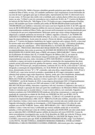 matrícula 159.014 (fls. 3404) e fizeram o desdobro gerando prejuízos para todos os cooperados do
residencial Ilhas d´Itália, ou seja, 255 unidades autônomas cujos responsáveis foram destituídos de
sua área de lazer e garagens para que os denunciados, representantes da OAS 31 obtivessem lucro
às suas custas. 33 Área que não condiz com a realidade, pois a planta abaixo reflete área um pouco
maior, ou seja, 7.250m2 e está em consonância com a matrícula 30.432, do 7º. Cartório de Registro
de Imóveis de São Paulo (fls. 748) Página 32 de 179 Explica-se que o empreendimento A’bsoluto
possui 168 unidades que foram vendidas pela média de R$ 600.000,00/unidade totalizando R$
100.800.000,00 (cem milhões e oitocentos mil reais) com lucro líquido da OAS 31 de 50% algo em
torno de R$ 50.000.000,00 (cinquenta milhões de reais) em inequívoco prejuízo dos cooperados do
empreendimento residencial Ilhas d´Itália, que tiveram artificiosamente seu terreno desdobrado para
a construção de um novo empreendimento. Relevante anotar que várias vítimas dispuseram que
adquiriram a unidade autônoma em terreno de 7.500m2, segundo a cláusula 2º, do TERMO DE
ADESÃO E COMPROMISSO DE PARTICIPAÇÃO, in verbis: e afirmaram que conheceram o
lugar do empreendimento. Assim antes de assinar o Termo de Adesão, cautelosamente, constataram
junto ao 7º. Cartório de Registro Imobiliário da Capital, matrícula sob o número 30.432, a área total
do terreno onde seria edificado o empreendimento Ilhas d’ Itália, ou seja, 7.250 metros quadrados,
conforme código de contribuinte – IPTU 028.038.0054-3 e ALVARÁ DE APROVAÇÃO E
EXECUÇÃO – PROCESSO 2002/0303148-9 REQUERIDO PELA BANCOOP, afixado defronte
ao empreendimento, bem como no processo do ALVARÁ DE DEMOLIÇÃO TAMBÉM
REQUERIDO PELA BANCOOP, junto a PMSP, sob número 2009-0.046.696-7. Outras certidões
de recolhimento de tributos (doc.4), e Certidão Negativa de Débitos (doc.5), em nome da
BANCOOP foram exibidas e demonstram inequivocamente que a BANCOOP edificaria o
empreendimento nesta área, todas vinculadas ao IPTU 028.038.0054-3 contendo 7.250 m2. Nestas
condições o espaço necessário às garagens e perfeitas acomodações dos equipamentos das áreas
comuns seriam suficientes (piscina, quadras de esportes, sauna, churrasqueiras, playground, etc).
Página 33 de 179 Ocorre que, inexplicavelmente, conforme AV.33 e AV.34, a área total de 7.250 m2,
designada a construção do empreendimento, em 18 de MAIO de 2010, foi desmembrada em duas
áreas, denominadas em área “A” e “B”, contendo, cada uma delas, respectivamente, 3.411,39 m2 e
3.564,92 m2, o que torna inviável acomodar a quantidade de 432 vagas contratadas e sequer
sabemos hoje quantas vagas estão disponíveis. Apurou, ainda, que a área desdobrada, denominada
área “A”, contendo 3,411,39 m2, cujo valor de mercado hoje é de, aproximadamente, de
R$10.234.170,00 (dez milhões, duzentos e trinta e quatro mil e cento e setenta reais), foi
“VENDIDA”, em 04 de Outubro de 2010, à uma empresa denominada OAS 12 Empreendimentos
Imobiliários SPE Ltda, inscrita no CNPJ sob número 11.667.587/0001-03, pelo valor de
R$1.843.358,58 (um milhão, oitocentos e quarenta e três mil, trezentos e cinqüenta e oito reais), o
que requer atenção e apuração dos fatos por parte dos condôminos e do Ministério Público Estadual.
Ainda se constatou que na ocasião faltava 1,5 (um e meio) edifício a ser concluído. Segundo o
boletim econômico do CUB-SINDUSCON (sindicato oficial das construtoras), o custo por metro
quadrado de construção na cidade de São Paulo em JANEIRO de 2011 era de R$1.118,74
(PADRÃO ALTO). Então gastar-se-ia na pior hipótese: 15.500 m2 x 0,5 (metade do que falta
construir do empreendimento) x R$1.118,74 = R$8.670.235,00 (oito milhões, seiscentos e setenta
mil e duzentos e trinta e cinco reais), sem deslembrar que o terreno não está contido nesse valor.
Segundo informações coligidas na investigação, a OAS Empreendimentos S/A cobra de cada
unidade cerca de R$ 70.000,00. Temos, então: R$70.000,00 x 216 = R$15.120.000,00 (quinze
milhões e cento e vinte mil reais). Lembrando que muitas unidades ainda não se encontram
quitadas, a OAS perceberá por conta de créditos repassados pela BANCOOP, um valor ainda maior
que os indevidos R$15.120.000,00 (quinze milhões de duzentos mil reais) XXXVIII- Consta do
anexo procedimento investigatório que, no dia 16 de dezembro de 2009, por volta de 19 horas, nesta
comarca, JOÃO VACCARI NETO, ANA MARIA ÉRNICA e VAGNER DE Página 34 de 179
CASTRO, concorreram para que JOSÉ ALDEMÁRIO PINHEIRO FILHO, vulgo “Léo Pinheiro”,
LUIGI PETTI, TELMO TONOLLI, ROBERTO MOREIRA FERREIRA, VÍTOR LEVINDO
PEDREIRA e CARLOS FREDERICO GUERRAANDRADE, obtivessem para eles, vantagem
 