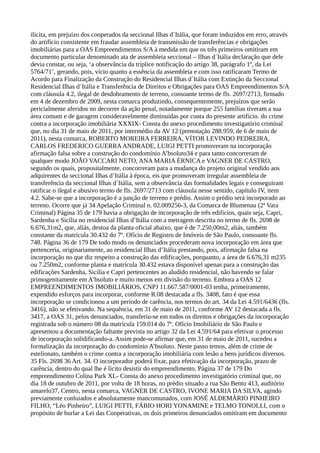 ilícita, em prejuízo dos cooperados da seccional Ilhas d´Itália, que foram induzidos em erro, através
do artifício consistente em fraudar assembleia de transmissão de transferências e obrigações
imobiliárias para a OAS Empreendimentos S/A à medida em que os três primeiros omitiram em
documento particular denominado ata de assembleia seccional – Ilhas d´Itália declaração que dele
devia constar, ou seja, ‘a observância da tríplice notificação do artigo 38, parágrafo 1º, da Lei
5764/71’, gerando, pois, vício quanto a essência da assembleia e com isso ratificaram Termo de
Acordo para Finalização da Construção do Residencial Ilhas d´Itália com Extinção da Seccional
Residencial Ilhas d´Itália e Transferência de Direitos e Obrigações para OAS Empreendimentos S/A
com cláusula 4.2, ilegal de desdobramento de terreno, consoante termo de fls. 2697/2713, firmado
em 4 de dezembro de 2009, nesta comarca produzindo, consequentemente, prejuízos que serão
pericialmente aferidos no decorrer da ação penal, notadamente porque 255 famílias tiveram a sua
área comum e de garagem consideravelmente diminuídas por conta do presente artifício. do crime
contra a incorporação imobiliária XXXIX- Consta do anexo procedimento investigatório criminal
que, no dia 31 de maio de 2011, por intermédio da AV 12 (prenotação 288.959, de 6 de maio de
2011), nesta comarca, ROBERTO MOREIRA FERREIRA, VÍTOR LEVINDO PEDREIRA,
CARLOS FREDERICO GUERRAANDRADE, LUIGI PETTI promoveram na incorporação
afirmação falsa sobre a construção do condomínio A’bsoluto34 e para tanto concorreram de
qualquer modo JOÃO VACCARI NETO, ANA MARIA ÉRNICA e VAGNER DE CASTRO,
segundo os quais, propositalmente, concorreram para a mudança do projeto original vendido aos
adquirentes da seccional Ilhas d’Itália à época, eis que promoveram irregular assembleia de
transferência da seccional Ilhas d´Itália, sem a observância das formalidades legais e conseguiram
ratificar o ilegal e abusivo termo de fls. 2697/2713 com cláusula nesse sentido, capítulo IV, item
4.2. Sabe-se que a incorporação é a junção de terreno e prédio. Assim o prédio será incorporado ao
terreno. Ocorre que já 34 Apelação Criminal n. 02.009256-3, da Comarca de Blumenau (2ª Vara
Criminal) Página 35 de 179 havia a obrigação de incorporação de três edifícios, quais seja, Capri,
Sardenha e Sicília no residencial Ilhas d’Itália com a metragem descrita no termo de fls. 2698 de
6.676,31m2, que, aliás, destoa da planta oficial abaixo, que é de 7.250,00m2, aliás, também
constante da matrícula 30.432 do 7º. Ofício de Registro de Imóveis de São Paulo, consoante fls.
748. Página 36 de 179 De todo modo os denunciados procederam nova incorporação em área que
pertenceria, originariamente, ao residencial Ilhas d’Itália prestando, pois, afirmação falsa na
incorporação no que diz respeito a construção das edificações, porquanto, a área de 6.676,31 m235
ou 7.250m2, conforme planta e matrícula 30.432 estava disponível apenas para a construção das
edificações Sardenha, Sicília e Capri pertencentes ao aludido residencial, não havendo se falar
primogenitamente em A’bsoluto e muito menos em divisão do terreno. Embora a OAS 12
EMPREENDIMENTOS IMOBILIÁRIOS, CNPJ 11.667.587/0001-03 tenha, primeiramente,
expendido esforços para incorporar, conforme R.08 destacada a fls. 3408, fato é que essa
incorporação se condicionou a um período de carência, nos termos do art. 34 da Lei 4.591/6436 (fls.
3416), não se efetivando. Na sequência, em 31 de maio de 2011, conforme AV 12 destacada a fls.
3417, a OAS 31, pelos denunciados, transferiu-se em todos os direitos e obrigações da incorporação
registrada sob o número 08 da matrícula 159.014 do 7º. Ofício Imobiliário de São Paulo e
apresentou a documentação faltante prevista no artigo 32 da Lei 4.591/64 para efetivar o processo
de incorporação solidificando-a. Assim pode-se afirmar que, em 31 de maio de 2011, sucedeu a
formalização da incorporação do condomínio A’bsoluto. Neste passo temos, além de crime de
estelionato, também o crime contra a incorporação imobiliária com lesão a bens jurídicos diversos.
35 Fls. 2698 36 Art. 34. O incorporador poderá fixar, para efetivação da incorporação, prazo de
carência, dentro do qual lhe é lícito desistir do empreendimento. Página 37 de 179 Do
empreendimento Colina Park XL- Consta do anexo procedimento investigatório criminal que, no
dia 18 de outubro de 2011, por volta de 18 horas, no prédio situado a rua São Bento 413, auditório
amarelo37, Centro, nesta comarca, VAGNER DE CASTRO, IVONE MARIA DA SILVA, agindo
previamente conluiados e absolutamente mancomunados, com JOSÉ ALDEMÁRIO PINHEIRO
FILHO, “Léo Pinheiro”, LUIGI PETTI, FÁBIO HORI YONAMINE e TELMO TONOLLI, com o
propósito de burlar a Lei das Cooperativas, os dois primeiros denunciados omitiram em documento
 