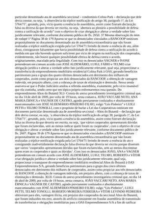 particular denominado ata de assembleia seccional – condomínio Colina Park – declaração que dele
devia constar, ou seja, ‘a observância da tríplice notificação do artigo 38, parágrafo 1º, da Lei
5764/71’, gerando, pois, vício quanto a essência da assembleia, assim como fizeram declaração
falsa ou diversa da que deveria ser escrita, ou seja, ‘abertura ao plenário a possibilidade de defesa
contra a ratificação do acordo” com o objetivo de criar obrigação e alterar a verdade sobre fato
juridicamente relevante, conforme documento público de fls. 2650. 37 Mesma observação do item
de rodapé 1º Página 38 de 179 Apurou-se que os denunciados vinculados a BANCOOP omitiram
propositalmente no documento denominado ata de assembleia extraordinária que não foram
realizadas a tríplice notificação exigida pela Lei 5764/71 ferindo de morte a essência do ato, além
disso, consignaram falsamente que havia possibilidade de defesa contra a ratificação do acordo à
medida em que não havendo quórum suficiente por vício de origem na notificação dos cooperados,
evidentemente, não houve qualquer possibilidade efetiva de defesa contra o acordo,
originariamente, maculado pela ilegalidade. Com isso os denunciados VAGNER e IVONE
pretenderam em comum acordo com JOSÉ ALDEMÁRIO, LUIGI, FÁBIO e TELMO criar
obrigação jurídica e alterar a verdade sobre fato juridicamente relevante, qual seja, proporcionar a
transferência do empreendimento imobiliário residencial Colina Park à OAS, gerando benefícios
patrimoniais para o grupo dos quatro últimos denunciados em detrimento dos milhares de
cooperados, assim como propiciar aos dois denunciados da BANCOOP, a obtenção de vantagem
indevida, em prejuízo alheio, com a cobrança de taxas de eliminação e demissão. Nessa senda
assevera-se que o Poder Judiciário anulou a referida assembleia, exatamente, pelo vício insanável
que ela continha, sendo certo que em tópico próprio enfrentaremos essa questão. Do
empreendimento Altos do Butantã XLI- Consta do anexo procedimento investigatório criminal que,
no dia 14 de abril de 2009, por volta de 19 horas, nesta comarca, JOÃO VACCARI NETO, ANA
MARIA ÉRNICA e VAGNER DE CASTRO, agindo previamente conluiados e absolutamente
mancomunados com JOSÉ ALDEMÁRIO PINHEIRO FILHO, vulgo “Léo Pinheiro” e LUIGI
PETTI e TELMO TONOLLI, com o propósito de burlar a Lei das Cooperativas omitiram em
documento particular denominado ata de assembleia seccional – Altos do Butantã – declaração que
dele devia constar, ou seja, ‘a observância da tríplice notificação do artigo 38, parágrafo 1º, da Lei
5764/71’, gerando, pois, vício quanto a essência da assembleia, assim como fizeram declaração
falsa ou diversa da que deveria ser escrita, ou seja, ‘que vários cooperados apresentaram dúvidas
que foram esclarecidas, sem ao menos indicar quem foram os cooperados’, com o objetivo de criar
obrigação e alterar a verdade sobre fato juridicamente relevante, conforme documento público de
fls. 2607. Página 39 de 179 Apurou-se que os denunciados vinculados a BANCOOP omitiram
propositalmente no documento denominado ata de assembleia extraordinária que não foram
realizadas a tríplice notificação exigida pela Lei 5764/71 ferindo de morte a essência do ato e
consignando inadvertidamente declaração falsa diversa da que deveria ser escrita porque disseram
que vários ‘cooperados apresentaram dúvidas que foram esclarecidas, sem ao menos discriminar
quem eram os cooperados e quais as dúvidas’. Com isso os denunciados JOÃO, ANA e VAGNER
pretenderam em comum acordo com JOSÉ ALDEMÁRIO, LUIGI, TELMO, ROBERTO e VÍTOR
criar obrigação jurídica e alterar a verdade sobre fato juridicamente relevante, qual seja,
proporcionar o transpasse do empreendimento imobiliário residencial Altos do Butantã à OAS
Empreendimentos S/A, gerando benefícios patrimoniais para o grupo dos cinco últimos
denunciados em detrimento dos milhares de cooperados, assim como propiciar aos três denunciados
da BANCOOP, a obtenção de vantagem indevida, em prejuízo alheio, com a cobrança de taxas de
eliminação e demissão. XLII- Consta do anexo procedimento investigatório criminal que, no dia 14
de abril de 2009, por volta de 19 horas, nesta comarca, JOÃO VACCARI NETO, ANA MARIA
ÉRNICA e VAGNER DE CASTRO, agindo previamente conluiados e absolutamente
mancomunados com JOSÉ ALDEMÁRIO PINHEIRO FILHO, vulgo “Léo Pinheiro”, LUIGI
PETTI, TELMO TONOLLI, ROBERTO MOREIRA FERREIRA e VÍTOR LEVINDO PEDREIRA
obtiveram para eles, vantagem ilícita, em prejuízo dos cooperados da seccional Altos do Butantã,
que foram induzidos em erro, através do artifício consistente em fraudar assembleia de transmissão
de transferências e obrigações imobiliárias para a OAS Empreendimentos S/A a fim de ratificar
 