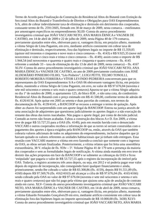 Termo de Acordo para Finalização da Construção do Residencial Altos do Butantã com Extinção da
Seccional Altos do Butantã e Transferência de Direitos e Obrigações para OAS Empreendimentos
S/A, além de cobrar indevidamente taxa de eliminação e demissão em detrimento dos cooperados,
consoante termo de fls. 2591/2605, firmado em 30 de março de 2009, nesta comarca. - estelionatos
por amostragem específicos no empreendimento XLIII- Consta do anexo procedimento
investigatório criminal que JOÃO VACCARI NETO, ANA MARIA ÉRNICA e VAGNER DE
CASTRO, em 14 de abril de 2009 e 22 de julho de 2009, nesta Página 40 de 179 comarca,
previamente ajustados entre eles, obtiveram para si, vantagem ilícita, em prejuízo alheio, mantendo
a vítima Sérgio de Lima Paganim, em erro, mediante artifício consistente em cobrar taxa de
eliminação e demissão, respectivamente, fora das hipóteses legais no importe de R$ 15.359,05
(quinze mil trezentos e cinquenta e nove reais e cinco centavos – fls. 4143) e R$ 9.925,35 (nove mil
novecentos e vinte e cinco reais e trinta e cinco centavos – fls. 4149); assim como o importe de R$
1.944,54 (mil novecentos e quarenta e quatro reais e cinquenta e quatro centavos - fls. 4145
referente a unidade 33 – taxa de eliminação do dia 13 de abril de 2009, nesta comarca) – fls. 4167
XLIV- Consta do anexo procedimento investigatório criminal que JOÃO VACCARI NETO, ANA
MARIA ÉRNICA e VAGNER DE CASTRO, no ano de 2009 previamente conluiados com JOSÉ
ALDEMÁRIO PINHEIRO FILHO, “Léo Pinheiro”, LUIGI PETTI, TELMO TONOLLI,
ROBERTO MOREIRA FERREIRA e VÍTOR LEVINDO PEDREIRA concorreram para que os
representantes da OAS Empreendimentos S/A e OAS 06 obtivessem vantagem ilícita, em prejuízo
alheio, mantendo a vítima Sérgio de Lima Paganim, em erro, no valor de R$ 97.676,04 (noventa e
sete mil seiscentos e setenta e seis reais e quatro centavos) Apurou-se que a vítima Sérgio adquiriu
no dia 1º de outubro de 2000, o apartamento 125, do bloco B38 , e não uma cota, do condomínio
Residencial Altos do Butantã com o preço estimado em R$ 41.500,00, conforme termo de adesão de
fls. 4126/4134. Após quitar em 2005 as setenta e duas parcelas do contrato, nos termos da
documentação de fls. 4139/4141, a BANCOOP se recusou a entregar o termo de quitação. Após
obter as chaves foi surpreendido com um aporte ilegal da BANCOOP. Entrou na justiça através de
uma associação de adquirentes que questionou judicialmente os aportes ilegais e a não execução do
restante das obras das torres inacabadas. Não pagou o aporte ilegal, por conta de decisão judicial.
Contudo as torres não foram acabadas. Faltou a construção dos blocos A e D. Em 2009, a vítima
teve de pagar R$ 53.727,55 para a OAS (fls. 4149), pois em reunião havida com o denunciado
VACCARI e outros cooperados recebeu a informação de que as torres só seriam construídas com o
pagamento dos aportes à época exigidos pela BANCOOP ou, então, através da OAS que também
cobraria valores adicionais de todos os adquirentes do empreendimento, inclusive daqueles que já
haviam quitado os valores referentes as unidades habitacionais que já tinham sido entregues. Essa
reunião com VACCARI manteve a vítima em erro fazendo-a concluir que somente com o ingresso
da OAS, as obras seriam finalizadas. Posteriormente, a vítima relatou que foi feita uma assembleia
extraordinária, 38 V. relação de fls. 959v – 5º. Volume Página 41 de 179 sem a presença da maioria
dos cooperados e sem as formalidades legais de notificação. A vítima ainda mantida em erro teve de
desistir das ações propostas em face da BANCOOP e se submeter as cobranças da OAS e ficou
‘estipulado’ que pagaria o valor de R$ 53.727,55 após o registro da incorporação do imóvel pela
OAS. Todavia, o registro aconteceu três anos depois, ou seja, em 2012 e só poderia pagar esse valor
depois do registro de incorporação, não conseguindo fazer qualquer financiamento e ainda,
primeiramente, sendo-lhe cobrado o valor de R$ 83.308,86 (fls. 4159), depois R$ 91.551,89 (fls.
4160) depois R$ 97.569,76 (fls. 4162/4163) até alcançar a cifra de R$ 97.676,04 (fls. 4165/4166)
sendo cobrado pela OAS no valor de R$ 97.676.04 (noventa e sete mil seiscentos e setenta e seis
reais e quatro centavos) que não foi pago pela vítima que ajuizou uma ação de anulação de contrato
ainda em curso. XLV- Consta do anexo procedimento investigatório criminal que JOÃO VACCARI
NETO, ANA MARIA ÉRNICA e VAGNER DE CASTRO, em 14 de abril de 2009, nesta comarca,
previamente ajustados entre eles, obtiveram para si, vantagem ilícita, em prejuízo alheio, mantendo
a vítima Eduardo Fernandes Gonçalves39 em erro, mediante artifício consistente em cobrar taxa de
eliminação fora das hipóteses legais no importe aproximado de R$ 10.000,00 (fls. 3438) XLVI-
Consta do anexo procedimento investigatório criminal que JOÃO VACCARI NETO, ANA MARIA
 