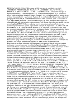 ÉRNICA e VAGNER DE CASTRO, no ano de 2009 previamente conluiados com JOSÉ
ALDEMÁRIO PINHEIRO FILHO, “Léo Pinheiro”, LUIGI PETTI e TELMO TONOLLI,
ROBERTO MOREIRA FERREIRA e VÍTOR LEVINDO PEDREIRA concorreram para que os
representantes da OAS Empreendimentos S/A e OAS 06 obtivesse vantagem ilícita, em prejuízo
alheio, mantendo a vítima Eduardo Fernandes Gonçalves em erro, mediante artifício. Apurou-se que
a vítima Eduardo adquiriu o apartamento 75, bloco B, do condomínio Residencial Altos do Butantã
pelo preço de R$ 37.000,00, conforme termo de adesão de fls. Após quitá-lo em 21 de outubro de
2002, a BANCOOP se recusou a entregar o termo de quitação, sob o argumento de que a escritura
só seria liberada após o término do empreendimento. Após obter as chaves foi surpreendido com um
aporte ilegal da BANCOOP. Entrou na justiça através de uma associação de adquirentes que
questionou judicialmente os aportes ilegais e a não execução 39 Depoimento – fls. 3438/3439 – 18º
volume Página 42 de 179 do restante das obras das torres inacabadas. Não pagou o aporte ilegal,
por conta de decisão judicial. Contudo as torres não foram acabadas. Faltou a construção dos blocos
A e D. Em 2009, a OAS lhe cobrou o valor de R$ 95.000,00 para a conclusão das torres, pois em
reunião havida com o denunciado VACCARI e outros cooperados recebeu a informação de que as
torres só seriam construídas com o pagamento dos aportes à época exigidos pela BANCOOP ou,
então, através da OAS que também cobraria valores adicionais de todos os adquirentes do
empreendimento, inclusive daqueles que já haviam quitado os valores referentes as unidades
habitacionais que já tinham sido entregues. Essa reunião com VACCARI manteve a vítima em erro
fazendo-a concluir que somente com o ingresso da OAS, as obras seriam finalizadas.
Posteriormente, a vítima relatou que foi feita uma assembleia extraordinária, sem a presença da
maioria dos cooperados e sem as formalidades legais de notificação. A vítima ainda mantida em
erro teve de desistir das ações propostas em face da BANCOOP e se submeter as cobranças da OAS
tendo, ainda, de pagar a taxa de eliminação para a BANCOOP. XLVII- Consta do anexo
procedimento investigatório criminal que JOÃO VACCARI NETO, ANA MARIA ÉRNICA e
VAGNER DE CASTRO, em 16 de maio de 200940, na rua São Bento, nesta comarca, previamente
ajustados entre eles, obtiveram para si, vantagem ilícita, em prejuízo alheio, mantendo a vítima
Marlene Fernandes41 em erro, mediante artifício consistente em cobrar taxa de eliminação fora das
hipóteses legais no importe aproximado de R$ 13.163,88 (treze mil cento e sessenta e três reais e
oitenta e oito centavos – fls. 4054) 42 XLVIII- Consta do anexo procedimento investigatório
criminal que JOÃO VACCARI NETO, ANA MARIA ÉRNICA e VAGNER DE CASTRO, Diretor
Técnico, no ano de 2009 previamente conluiados com JOSÉ ALDEMÁRIO PINHEIRO FILHO,
“Léo Pinheiro”, LUIGI PETTI, TELMO TONOLLI, ROBERTO MOREIRA FERREIRA e VÍTOR
LEVINDO PEDREIRA concorreram para que os representantes da OAS Empreendimentos S/A e
OAS 06 obtivesse vantagem ilícita, em prejuízo alheio, mantendo a vítima Marlene Fernandes, em
erro, mediante artifício, no valor aproximado de R$ 91.000,00 (noventa e um mil reais) 40 Fls. 4054
– 21º. Volume 41 Depoimento – fls. 3440/3441 – 18º. Volume 42 21º. Volume – fruto da subtração
de R$ 87.759,22 menos R$ 74.595,34 Página 43 de 179 Apurou-se que a vítima adquiriu o
apartamento 76, do bloco B43 , do condomínio Residencial Altos do Butantã pelo preço estimado
de R$ 37.000,00, conforme termo de adesão de fls. 4034/4042 (respeitando-se preço de custo,
conforme cláusula 4.5, &3º - fls. 4036). Após quitá-lo em 24 de outubro de 2002, a BANCOOP
entregou recibo de quitação (fls. 4048), porém se recusou a entregar a escritura, sob o argumento de
que seria liberada após o término do empreendimento. Após obter as chaves foi surpreendido com
um aporte ilegal da BANCOOP. Diante dessa cobrança ilegal se filiou a uma associação de
adquirentes que ajuizaram uma ação coletiva questionando a cobrança e a não execução do restante
das obras das torres inacabadas. Não pagou o aporte por conta de decisão judicial, mas as torres A e
D não foram finalizadas. Em 2009 com o ingresso da OAS lhe cobraram, aproximadamente, R$
91.000,00, pois a BANCOOP não concluiria a obra das torres faltantes. Soube em reunião havida
com o denunciado VACCARI e outros cooperados que as torres só seriam construídas com o
pagamento dos aportes à época exigidos pela BANCOOP ou, então, através da OAS que também
cobraria valores adicionais de todos os adquirentes do empreendimento, inclusive daqueles que já
haviam quitado os valores referentes as unidades habitacionais que já tinham sido entregues. Essa
 