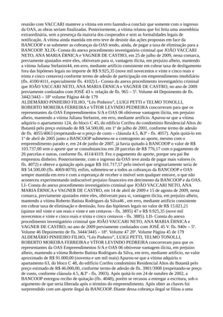 reunião com VACCARI manteve a vítima em erro fazendo-a concluir que somente com o ingresso
da OAS, as obras seriam finalizadas. Posteriormente, a vítima relatou que foi feita uma assembleia
extraordinária, sem a presença da maioria dos cooperados e sem as formalidades legais de
notificação. A vítima ainda mantida em erro teve de desistir das ações propostas em face da
BANCOOP e se submeter as cobranças da OAS tendo, ainda, de pagar a taxa de eliminação para a
BANCOOP. XLIX- Consta do anexo procedimento investigatório criminal que JOÃO VACCARI
NETO, ANA MARIA ÉRNICA e VAGNER DE CASTRO, em 25 de julho de 2009, nesta comarca,
previamente ajustados entre eles, obtiveram para si, vantagem ilícita, em prejuízo alheio, mantendo
a vítima Juliana Stefanini44, em erro, mediante artifício consistente em cobrar taxa de desligamento
fora das hipóteses legais no importe de R$ 9.925,35 (nove mil novecentos e vinte e cinco reais e
trinta e cinco centavos) conforme termo de adesão de participação em empreendimento imobiliário
(fls. 4100/4111, especialmente fls. 4102) L- Consta do anexo procedimento investigatório criminal
que JOÃO VACCARI NETO, ANA MARIA ÉRNICA e VAGNER DE CASTRO, no ano de 2009
previamente conluiados com JOSÉ 43 v. relação de fls. 965 – 5º. Volume 44 Depoimento de fls.
3442/3443 – 18º volume Página 44 de 179
ALDEMÁRIO PINHEIRO FILHO, “Léo Pinheiro”, LUIGI PETTI e TELMO TONOLLI,
ROBERTO MOREIRA FERREIRA e VÍTOR LEVINDO PEDREIRA concorreram para que os
representantes da OAS Empreendimentos S/A e OAS 06 obtivesse vantagem ilícita, em prejuízo
alheio, mantendo a vítima Juliana Stefanini, em erro, mediante artifício. Apurou-se que a vítima
adquiriu o apartamento 124, do bloco C 45, do edifício Corifeu do condomínio Residencial Altos do
Butantã pelo preço estimado de R$ 54.500,00, em 1º de julho de 2001, conforme termo de adesão
de fls. 4055/4063 (respeitando-se o preço de custo – cláusula 4.5, &3º - fls. 4057). Após quitá-lo em
1º de abril de 2005 junto a BANCOOP submeteu-se a contragosto ao aporte, mesmo com o
empreendimento parado e, em 24 de junho de 2007, já havia quitado à BANCOOP o valor de R$
103.737,00 sem o aporte que se consubstanciou em 28 parcelas de R$ 776,17 com o pagamento de
26 parcelas e outras, conforme fls. 4114/4119. Fez o pagamento do aporte, porque seu pai lhe
emprestou dinheiro. Posteriormente, com o ingresso da OAS teve ainda de pagar mais valores (v.
fls. 4072) e obteve a quitação após pagar R$ 161.717,57 pelo imóvel que originariamente seria de
R$ 54.500,00 (fls. 4069/4070); enfim, submeteu-se a todos as cobranças da BANCOOP e OAS
sempre mantida em erro e com a esperança de receber o imóvel sem qualquer entrave, o que não
aconteceu experimentando indiscutível prejuízo financeiro em detrimento da BANCOOP e da OAS.
LI- Consta do anexo procedimento investigatório criminal que JOÃO VACCARI NETO, ANA
MARIA ÉRNICA e VAGNER DE CASTRO, em 14 de abril de 2009 e 15 de agosto de 2009, nesta
comarca, previamente ajustados entre eles, obtiveram para si, vantagem ilícita, em prejuízo alheio,
mantendo a vítima Roberto Batista Rodrigues da Silva46 , em erro, mediante artifício consistente
em cobrar taxa de eliminação e demissão, fora das hipóteses legais no valor de R$ 15.021,21
(quinze mil vinte e um reais e vinte e um centavos - fls. 3895) 47 e R$ 9.925,35 (nove mil
novecentos e vinte e cinco reais e trinta e cinco centavos - fls. 3885). LII- Consta do anexo
procedimento investigatório criminal que JOÃO VACCARI NETO, ANA MARIA ÉRNICA e
VAGNER DE CASTRO, no ano de 2009 previamente conluiados com JOSÉ 45 V. fls. 940v – 5º.
Volume 46 Depoimento de fls. 3444/3445 – 18º. Volume 47 20º. Volume Página 45 de 179
ALDEMÁRIO PINHEIRO FILHO, “Léo Pinheiro”, LUIGI PETTI, TELMO TONOLLI,
ROBERTO MOREIRA FERREIRA e VÍTOR LEVINDO PEDREIRA concorreram para que os
representantes da OAS Empreendimentos S/A e OAS 06 obtivesse vantagem ilícita, em prejuízo
alheio, mantendo a vítima Roberto Batista Rodrigues da Silva, em erro, mediante artifício, no valor
aproximado de R$ 91.000,00 (noventa e um mil reais) Apurou-se que a vítima adquiriu o
apartamento 63, do bloco C 48, do edifício Corifeu condomínio Residencial Altos do Butantã pelo
preço estimado de R$ 46.000,00, conforme termo de adesão de fls. 3901/3908 (respeitando-se preço
de custo, conforme cláusula 4.5, &3º - fls. 3903). Após quitá-lo em 24 de outubro de 2002, a
BANCOOP entregou recibo de quitação (fls. 4048), porém se recusou a entregar a escritura, sob o
argumento de que seria liberada após o término do empreendimento. Após obter as chaves foi
surpreendido com um aporte ilegal da BANCOOP. Diante dessa cobrança ilegal se filiou a uma
 