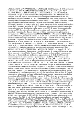 VACCARI NETO, ANA MARIA ÉRNICA e VAGNER DE CASTRO, no ano de 2009 previamente
conluiados com JOSÉ ALDEMÁRIO PINHEIRO FILHO, “Léo Pinheiro”, LUIGI PETTI e
TELMO TONOLLI, ROBERTO MOREIRA FERREIRA e VÍTOR LEVINDO PEDREIRA
concorreram para que os representantes da OAS Empreendimentos S/A e OAS 06 obtivesse
vantagem ilícita, em prejuízo alheio, mantendo a vítima Aparecida Mitiko Komatu, em erro,
mediante artifício, no valor de R$ 76.138,81 (setenta e seis mil cento e trinta e oito reais e oitenta e
um centavos) Apurou-se que a vítima adquiriu o apartamento 132, do bloco A, do edifício Príncipe,
condomínio Residencial Altos do Butantã e o quitou integralmente em abril de 2006 junto a
BANCOOP recebendo, inclusive, a quitação. O imóvel em questão não foi entregue, muito embora
a previsão de entrega era para julho de 2006. Explicou que a OAS, pelos denunciados, assumiu o
empreendimento e uma das cláusulas era haver pelo menos 90% de adesão dos cooperados não
moradores e 95% dos cooperados moradores. À bem da verdade inseriram na assembleia
fraudulenta várias cláusulas abusivas mantendo as vítimas em erro e mesmo após pagar pelo
imóvel, quando a OAS ingressou através de LUIGI e TELMO lhe cobraram mais R$ 76.138,81, que
teve de ser financiado, conforme documento de fls. 3711/3714, notadamente tabela de fls. 371157.
Salientou que se sentiu enganada com esse artifício, porque a proposta inicial era preço de custo e
quando a OAS ingressou não obedeceram a cessão contratual aumentaram 53 Vide também
documento de fls. 3707, com data de 5 de julho de 2010 com referência a data de 8 de julho de
2010. 54 Depoimento fls. 3448/3449 – 18º. Volume 55 19º. Volume 56 19º. Volume 57 19º. Volume
Página 48 de 179 consideravelmente o valor para R$ 145.000,00 e mesmo tendo pago não obteve a
escritura da OAS. LVII- Consta do anexo procedimento investigatório criminal que JOÃO
VACCARI NETO, ANA MARIA ÉRNICA e VAGNER DE CASTRO, em 14 de abril de 2009,
nesta comarca, previamente ajustados entre eles, obtiveram para si, vantagem ilícita, em prejuízo
alheio, mantendo a vítima Natália Corcione Miguel, em erro, mediante artifício consistente em
cobrar taxa de eliminação foram das hipóteses legais no importe de R$ 11.817,44 (onze mil
oitocentos e dezessete reais e quarenta e quatro centavos - fls. 3450). LVIII- Consta do anexo
procedimento investigatório criminal que JOÃO VACCARI NETO, ANA MARIA ÉRNICA e
VAGNER DE CASTRO, no ano de 2009 previamente conluiados com JOSÉ ALDEMÁRIO
PINHEIRO FILHO, “Léo Pinheiro”, LUIGI PETTI e TELMO TONOLLI, ROBERTO MOREIRA
FERREIRA e VÍTOR LEVINDO PEDREIRA concorreram para que os representantes da OAS
Empreendimentos S/A e OAS 06 obtivesse vantagem ilícita, em prejuízo alheio, mantendo a vítima
Natália Corcione Miguel, em erro, mediante artifício no valor de R$ 66.965,49 (sessenta e seis mil
novecentos e sessenta e cinco reais e quarenta e nove centavos) Apurou-se que a vítima Natália
Corcione adquirira a unidade autônoma 61, bloco A, do condomínio residencial Altos do Butantã,
mesmo após a quitação, não recebeu a unidade autônoma prometida, vez que a sua torre não fora
construída pela BANCOOP. Em 2009 com o ingresso da OAS e ciente que novos aportes
financeiros seriam cobrados, ela desistiu do negócio e pleiteou a devolução dos valores pagos, algo
em torno de R$ 78.782,93 que receberia após 12 meses em 36 parcelas; porém lhe descontaram R$
11.817,44 (taxa de eliminação) restando o saldo de R$ 66.965,49, que não foi restituído nem pela
BANCOOP e nem pela OAS. LIX- Consta do anexo procedimento investigatório criminal que
JOÃO VACCARI NETO, ANA MARIA ÉRNICA e VAGNER DE CASTRO, em 15 de agosto de
2008, nesta comarca, previamente ajustados entre eles, obtiveram para si, vantagem ilícita, em
Página 49 de 179 prejuízo alheio, mantendo a vítima Marlene Pessin Lopes da Silva58, em erro,
mediante artifício consistente em cobrar taxa de eliminação fora das hipóteses legais no importe de
R$ 17.477,55 (dezessete mil quatrocentos e setenta e sete reais e cinquenta e cinco centavos – fls.
4011)59 assim como o valor de R$ 9.607,30 a título de demissão (nove mil seiscentos e sete reais e
trinta centavos - fls. 4522) 60 LX- Consta do anexo procedimento investigatório criminal que
JOÃO VACCARI NETO, ANA MARIA ÉRNICA e VAGNER DE CASTRO, no dia 17 de julho de
2009 previamente conluiados com JOSÉ ALDEMÁRIO PINHEIRO FILHO, vulgo “Léo Pinheiro”,
LUIGI PETTI e TELMO TONOLLI, ROBERTO MOREIRA FERREIRA e VÍTOR LEVINDO
PEDREIRA concorreram para que os representantes da OAS Empreendimentos S/A e OAS 06
obtivesse vantagem ilícita, em prejuízo alheio, mantendo a vítima Marlene Pessin Lopes da Silva,
 