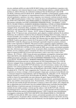 em erro, mediante artifício no valor de R$ 38.548,51 (trinta e oito mil quinhentos e quarenta e oito
reais e cinquenta e um centavos) Apurou-se que a vítima Marlene adquiriu a unidade autônoma 092,
do bloco A, edifício Príncipe, do condomínio residencial Altos do Butantã pelo valor de R$
59.140,64, conforme termo de adesão de fls. 4504/4514 quitando-o; posteriormente, quando a OAS
Empreendimentos S/A ingressou no empreendimento houve a cobrança de R$ 38.548,51 (trinta e
oito mil quinhentos e quarenta e oito reais e cinquenta e um centavos), conforme termo de adesão
de fls. 4489 restando prejuízo à vítima. LXI- Consta do anexo procedimento investigatório criminal
que JOÃO VACCARI NETO, ANA MARIA ÉRNICA e VAGNER DE CASTRO, no ano de 2009
previamente conluiados com JOSÉ ALDEMÁRIO PINHEIRO FILHO, “Léo Pinheiro”, LUIGI
PETTI, TELMO TONOLLI, ROBERTO MOREIRA FERREIRA e VÍTOR LEVINDO PEDREIRA
concorreram para que os representantes da OAS Empreendimentos S/A e OAS 06 obtivesse
vantagem ilícita, em prejuízo alheio, mantendo a vítima Viviane Fernandes61, em erro, mediante
artifício no valor aproximado de R$ 45.000,00 (quarenta e cinco mil reais) 58 Depoimento fls.
3452/3453 – 18º. Volume 59 21º. Volume – 60 23º. Volume 61 Depoimento de fls. 3454/3455
Página 50 de 179 Apurou-se que, primeiramente, quem adquiriu a unidade autônoma 94, do edifício
Politécnica, do condomínio residencial Altos do Butantã foi Rodrigo Otávio Fernandes, irmão de
Viviane Fernandes, que o sucedeu e o fez pelo preço de R$ 41.500,00 e quando a OAS ingressou no
empreendimento, em circunstâncias não legais, lhe cobraram mais um aporte financeiro de R$
45.000,00. Explicou que quitou o imóvel em 25 de janeiro de 2007, mas não recebeu a quitação da
BANCOOP e ainda lhe cobraram taxa de eliminação suportando inequívoco prejuízo, inclusive
tendo o nome registrado no SERASA. Não possui escritura e tampouco registro imobiliário. LXII-
Consta do anexo procedimento investigatório criminal que JOÃO VACCARI NETO, ANA MARIA
ÉRNICA e VAGNER DE CASTRO, em 20 de junho de 2009, nesta comarca, previamente ajustados
entre eles, obtiveram para si, vantagem ilícita, em prejuízo alheio, mantendo a vítima Eunice Tereza
Peres62, em erro, mediante artifício consistente em cobrar taxa de demissão fora das hipóteses
legais no importe de R$ 9.925,35 (nove mil novecentos e vinte e cinco reais e trinta e cinco
centavos - fls. 3753) 63 . LXIII- Consta do anexo procedimento investigatório criminal que JOÃO
VACCARI NETO, ANA MARIA ÉRNICA e VAGNER DE CASTRO, no dia 20 de junho de
200964 previamente conluiados com JOSÉ ALDEMÁRIO PINHEIRO FILHO, “Léo Pinheiro”,
LUIGI PETTI, TELMO TONOLLI, ROBERTO MOREIRA FERREIRA e VÍTOR LEVINDO
PEDREIRA concorreram para que os representantes da OAS Empreendimentos S/A e OAS 06
obtivesse vantagem ilícita, em prejuízo alheio, mantendo a vítima Eunice Tereza Peres, em erro,
mediante artifício, no valor de R$ 76.973,46 (setenta e seis mil novecentos e setenta e três reais e
quarenta e seis centavos) Apurou-se que a vítima adquiriu o apartamento 14, do bloco B, do edifício
Politécnica, condomínio Residencial Altos do Butantã pelo valor de R$ 37.800,00, conforme termo
de adesão de fls. 3734/3742. Após o pagamento das 72 parcelas, que se deu em meados de 2005, a
cooperativa se recusou a entregar o termo de quitação e alegou que a escritura só seria liberada com
a construção integral do empreendimento. Após 62 Depoimento fls. 3456/3457. 63 19º. Volume 64
Situação atrelada ao contrato do dia 30 de dezembro de 2009 (fls. 3769/3793) Página 51 de 179
receber as chaves foi surpreendida com uma cobrança de aporte ilegal da BANCOOP e diante
daquele cenário se filiou a uma associação e discutiu a cobrança em juízo, questionando não só o
aporte, mas também a inexecução das torres. Posteriormente, a OAS ingressou no empreendimento
por meio de uma reunião da qual não participou e começou a cobrar mais valores, sob a alegação de
que os adquirentes que já estivessem com suas unidades habitacionais concluídas deveriam pagar
aquela diferença à construtora para que ela terminasse os blocos A e D restantes. E, então, foi
mantida em erro vindo a assinar o contrato que lhe cobrou o valor de R$ 76.973,46, conforme
documentação de fls. 3751/3762, especialmente fls. 3753, e acabou fazendo um financiamento com
o Banco do Brasil para quitá-lo experimentando prejuízo. LXIV- Consta do anexo procedimento
investigatório criminal que JOÃO VACCARI NETO, ANA MARIA ÉRNICA e VAGNER DE
CASTRO, em 4 de julho de 2009, nesta comarca, previamente ajustados entre eles, obtiveram para
si, vantagem ilícita, em prejuízo alheio, mantendo a vítima Robson Gonçalves da Silva65, em erro,
mediante artifício consistente em cobrar taxa de demissão, fora das hipóteses legais, no valor de R$
 