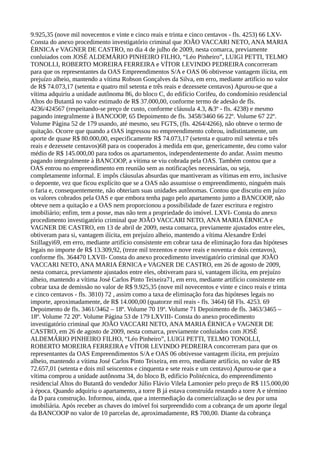 9.925,35 (nove mil novecentos e vinte e cinco reais e trinta e cinco centavos - fls. 4253) 66 LXV-
Consta do anexo procedimento investigatório criminal que JOÃO VACCARI NETO, ANA MARIA
ÉRNICA e VAGNER DE CASTRO, no dia 4 de julho de 2009, nesta comarca, previamente
conluiados com JOSÉ ALDEMÁRIO PINHEIRO FILHO, “Léo Pinheiro”, LUIGI PETTI, TELMO
TONOLLI, ROBERTO MOREIRA FERREIRA e VÍTOR LEVINDO PEDREIRA concorreram
para que os representantes da OAS Empreendimentos S/A e OAS 06 obtivesse vantagem ilícita, em
prejuízo alheio, mantendo a vítima Robson Gonçalves da Silva, em erro, mediante artifício no valor
de R$ 74.073,17 (setenta e quatro mil setenta e três reais e dezessete centavos) Apurou-se que a
vítima adquiriu a unidade autônoma 86, do bloco C, do edifício Corifeu, do condomínio residencial
Altos do Butantã no valor estimado de R$ 37.000,00, conforme termo de adesão de fls.
4236/424567 (respeitando-se preço de custo, conforme cláusula 4.3, &3º - fls. 4238) e mesmo
pagando integralmente à BANCOOP, 65 Depoimento de fls. 3458/3460 66 22º. Volume 67 22º.
Volume Página 52 de 179 usando, até mesmo, seu FGTS, (fls. 4264/4266), não obteve o termo de
quitação. Ocorre que quando a OAS ingressou no empreendimento cobrou, indistintamente, um
aporte de quase R$ 80.000,00, especificamente R$ 74.073,17 (setenta e quatro mil setenta e três
reais e dezessete centavos)68 para os cooperados à medida em que, genericamente, deu como valor
médio de R$ 145.000,00 para todos os apartamentos, independentemente do andar. Assim mesmo
pagando integralmente à BANCOOP, a vítima se viu cobrada pela OAS. Também contou que a
OAS entrou no empreendimento em reunião sem as notificações necessárias, ou seja,
completamente informal. E impôs cláusulas absurdas que mantiveram as vítimas em erro, inclusive
o depoente, vez que ficou explícito que se a OAS não assumisse o empreendimento, ninguém mais
o faria e, consequentemente, não obteriam suas unidades autônomas. Contou que discutiu em juízo
os valores cobrados pela OAS e que embora tenha pago pelo apartamento junto a BANCOOP, não
obteve nem a quitação e a OAS nem proporcionou a possibilidade de fazer escritura e registro
imobiliário; enfim, tem a posse, mas não tem a propriedade do imóvel. LXVI- Consta do anexo
procedimento investigatório criminal que JOÃO VACCARI NETO, ANA MARIA ÉRNICA e
VAGNER DE CASTRO, em 13 de abril de 2009, nesta comarca, previamente ajustados entre eles,
obtiveram para si, vantagem ilícita, em prejuízo alheio, mantendo a vítima Alexandre Erdei
Szillagyi69, em erro, mediante artifício consistente em cobrar taxa de eliminação fora das hipóteses
legais no importe de R$ 13.309,92, (treze mil trezentos e nove reais e noventa e dois centavos),
conforme fls. 364470 LXVII- Consta do anexo procedimento investigatório criminal que JOÃO
VACCARI NETO, ANA MARIA ÉRNICA e VAGNER DE CASTRO, em 26 de agosto de 2009,
nesta comarca, previamente ajustados entre eles, obtiveram para si, vantagem ilícita, em prejuízo
alheio, mantendo a vítima José Carlos Pinto Teixeira71, em erro, mediante artifício consistente em
cobrar taxa de demissão no valor de R$ 9.925,35 (nove mil novecentos e vinte e cinco reais e trinta
e cinco centavos - fls. 3810) 72 , assim como a taxa de eliminação fora das hipóteses legais no
importe, aproximadamente, de R$ 14.000,00 (quatorze mil reais - fls. 3464) 68 Fls. 4253. 69
Depoimento de fls. 3461/3462 – 18º. Volume 70 19º. Volume 71 Depoimento de fls. 3463/3465 –
18º. Volume 72 20º. Volume Página 53 de 179 LXVIII- Consta do anexo procedimento
investigatório criminal que JOÃO VACCARI NETO, ANA MARIA ÉRNICA e VAGNER DE
CASTRO, em 26 de agosto de 2009, nesta comarca, previamente conluiados com JOSÉ
ALDEMÁRIO PINHEIRO FILHO, “Léo Pinheiro”, LUIGI PETTI, TELMO TONOLLI,
ROBERTO MOREIRA FERREIRA e VÍTOR LEVINDO PEDREIRA concorreram para que os
representantes da OAS Empreendimentos S/A e OAS 06 obtivesse vantagem ilícita, em prejuízo
alheio, mantendo a vítima José Carlos Pinto Teixeira, em erro, mediante artifício, no valor de R$
72.657,01 (setenta e dois mil seiscentos e cinquenta e sete reais e um centavo) Apurou-se que a
vítima comprou a unidade autônoma 34, do bloco B, edifício Politécnica, do empreendimento
residencial Altos do Butantã do vendedor Júlio Flávio Vilela Lamonier pelo preço de R$ 115.000,00
à época. Quando adquiriu o apartamento, a torre B já estava construída restando a torre A e término
da D para construção. Informou, ainda, que a intermediação da comercialização se deu por uma
imobiliária. Após receber as chaves do imóvel foi surpreendido com a cobrança de um aporte ilegal
da BANCOOP no valor de 10 parcelas de, aproximadamente, R$ 700,00. Diante da cobrança
 