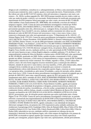 dirigiu-se até a imobiliária, consultou-os e, subsequentemente, se filiou a uma associação entrando
em juízo para contestá-los, tanto o aporte, quanto a inexecução das torres. Posteriormente, a OAS
lhe cobrou um valor de R$ 72.657,01 (setenta e dois mil seiscentos e cinquenta e sete reais e um
centavo – fls. 3810) e acabou pagando (fls. 3821/3835) porque mantido em erro vindo a ceder ao
valor por medo de perder o imóvel e ser executado. Posteriormente foi notificado novamente pela
representante da OAS (empresa Veloz) para pagar um valor a mais, em torno de R$ 175.000,00
vindo também a fazer financiamento (fls. 3848/3849), não recebendo a escritura do imóvel e
tampouco registro. LXIX- Consta do anexo procedimento investigatório criminal que JOÃO
VACCARI NETO, ANA MARIA ÉRNICA, e VAGNER DE CASTRO, em, nesta comarca,
previamente ajustados entre eles, obtiveram para si, vantagem ilícita, em prejuízo alheio, mantendo
a vítima Rogério Trava Airoldi73, em erro, mediante artifício consistente em cobrar taxa de
demissão no valor de R$ 9.925,35 (nove mil novecentos e vinte e cinco reais e trinta e cinco
centavos) e eliminação cujo valor será apresentado em juízo. 73 Depoimento de fls. 229/232 – 2º.
Volume Página 54 de 179 LXX- Consta do anexo procedimento investigatório criminal que JOÃO
VACCARI NETO, Diretor Presidente, ANA MARIA ÉRNICA, Diretora Administrativa e VAGNER
DE CASTRO, Diretor Técnico, no ano de 2009 previamente conluiados com JOSÉ ALDEMÁRIO
PINHEIRO FILHO, “Léo Pinheiro”, LUIGI PETTI e TELMO TONOLLI ROBERTO MOREIRA
FERREIRA e VÍTOR LEVINDO PEDREIRA concorreram para que os representantes da OAS
Empreendimentos S/A e OAS 06 obtivesse vantagem ilícita, em prejuízo alheio, mantendo a vítima
Rogério Trava Airoldi, em erro, mediante artifício, no valor aproximado de R$ 76.000,00 (setenta e
seis mil reais) Apurou-se que a vítima Rogério adquiriu a unidade autônoma 173, do bloco C, do
empreendimento residencial Altos do Butantã e o quitou junto a BANCOOP pelo valor aproximado
de R$ 120.000,00, atualizado em 2009. Enfim, quando sucedeu a transmissão à OAS, já tinha
quitado seu débito. Entretanto, a OAS entrou no empreendimento e exigiu o aporte de R$ 76.000,00
desprezando a natureza da cessão contratual. Em verdade, segundo a vítima, a OAS cobrou-lhes
valores a mais e de certa forma angariou recursos monetários para a construção dos edifícios
faltantes, metade de uma torre e outra inteira; com essa manobra, a OAS, pelos denunciados, obteve
vantagem ilícita à medida em que ao invés de despender para construir o restante do
empreendimento cobrou indevidamente dos cooperados aportes ilegais, construiu as torres restantes
e se apropriou delas, revendendo-as, pelo menos 50 unidades, a preço de mercado; enfim, obtendo
duas vezes lucro. LXXI- Consta do anexo procedimento investigatório criminal em epígrafe que, no
período de 2005/2015, bem como, especificamente, agosto de 2013 até janeiro de 2015,
notadamente entre abril e setembro de 2014, JOSÉ ALDEMÁRIO PINHEIRO FILHO, LUIGI
PETTI, TELMO TONOLLI, JOÃO VACCARI NETO, ANA MARIA ÉRNICA, VAGNER DE
CASTRO, IGOR RAMOS PONTES, FÁBIO HORI YONAMINE, ROBERTO MOREIRA
FERREIRA, FÁBIO LUIZ LULA DA SILVA e Paulo Roberto Gordilho, agindo previamente
mancomunados, com identidade de propósitos e desígnios, promoveram esforços, dentro de
critérios de divisão de tarefas e incumbências, a fim de ocultar a propriedade do imóvel 164 A do
condomínio Solaris, edifício Salinas, situado a avenida Gabriel Monteiro de Barros 656, Astúrias,
Guarujá, em benefício de LUÍZ INÁCIO LULA DA SILVA e MARISA LETÍCIA LULA DA
SILVA, provenientes, pois, de infrações penais anteriores que serão explicitadas mais a frente.
Página 55 de 179 LXXII- Consta do anexo procedimento investigatório criminal que, no período
referente a transmissão dos empreendimentos da BANCOOP à OAS Empreendimentos S/A, nesta
comarca de São Paulo,74 JOÃO VACCARI NETO, ANA MARIA ÉRNICA, VAGNER DE
CASTRO e IVONE MARIA DA SILVA, agindo conluiados e com identidade de desígnios
obtiveram vantagem ilícita, em prejuízo dos 2333 responsáveis pelas unidades autônomas dos
residenciais Guarapiranga (222), Guadalupe (364), Altos do Butantã (408), Ilhas d´Itália (255), Mar
Cantábrico/Solaris (112), Casa Verde (336), Liberty Boulevard (288), Colina Park (108) e Vilas da
Penha (240), induzindo-os em erro, mediante artifício consistente na cobrança da taxa de
eliminação e demissão fora das hipóteses legais, sob o falso amparo da legislação e do estatuto da
BANCOOP, excetuando-se apenas aqueles que constam nessa peça com vítimas específicas
gerando, por conseguinte, prejuízo àqueles cujo valor será, oportunamente, aferido pericialmente.
 