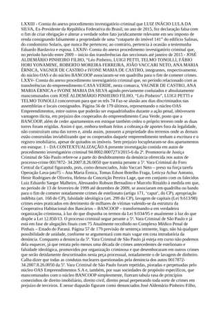 LXXIII - Consta do anexo procedimento investigatório criminal que LUIZ INÁCIO LULA DA
SILVA, Ex-Presidente da República Federativa do Brasil, no ano de 2015, fez declaração falsa com
o fim de criar obrigação e alterar a verdade sobre fato juridicamente relevante em seu imposto de
renda consignando falsamente a propriedade de uma “cotaparte do imóvel 141” do edifício Salinas,
do condomínio Solaris, que nunca lhe pertenceu; ao contrário, pertencia à ocasião a testemunha
Eduardo Bardavira e esposa. LXXIV- Consta do anexo procedimento investigatório criminal que,
no período havido entre 2009 – início das transferências das seccionais até janeiro de 2015 - JOSÉ
ALDEMÁRIO PINHEIRO FILHO, “Léo Pinheiro, LUIGI PETTI, TELMO TONOLLI, FÁBIO
HORI YONAMINE, ROBERTO MOREIRA FERREIRA, JOÃO VACCARI NETO, ANA MARIA
ÉRNICA, VAGNER DE CASTRO e IVONE MARIA DE CASTRO, integrantes, respectivamente,
do núcleo OAS e do núcleo BANCOOP associaram-se em quadrilha para o fim de cometer crimes.
LXXV- Consta do anexo procedimento investigatório criminal que, no período relacionado com as
transferências do empreendimento CASA VERDE, nesta comarca, VAGNER DE CASTRO, ANA
MARIA ÉRNICA e IVONE MARIA DA SILVA agindo previamente conluiados e absolutamente
mancomunados com JOSÉ ALDEMÁRIO PINHEIRO FILHO, “Léo Pinheiro”, LUIGI PETTI e
TELMO TONOLLI concorreram para que os três 74 Faz-se alusão aos dias discriminados nas
assembleias e locais consignados. Página 56 de 179 últimos, representando o núcleo OAS
Empreendimentos, entre outros que poderão ser esquadrinhados durante a ação penal, obtivessem
vantagem ilícita, em prejuízo dos cooperados do empreendimento Casa Verde, posto que a
BANCOOP, além de ceder apartamentos em estoque também cedeu o próprio terreno onde as duas
torres foram erigidas. Assim é que, embora tenham feitos a cobrança de aportes fora da legalidade,
não construíram uma das torres e, ainda assim, possuem a propriedade dos terrenos onde as demais
estão construídas inviabilizando que os cooperados daquele empreendimento tenham a escritura e o
registro imobiliário, apesar de quitados os imóveis. Sem prejuízo locupletaram-se dos apartamentos
em estoque. 1 - DA CONTEXTUALIZAÇÃO A presente investigação contida em autos de
procedimento investigatório criminal 94.0002.0007273/2015-6 da 2ª. Promotoria de Justiça
Criminal de São Paulo refere-se a parte do desdobramento da denúncia oferecida nos autos de
processo-crime 0017872- 34.2007.8.26.0050 que tramita perante a 5ª. Vara Criminal do Foro
Central da Capital figurando, pois, como denunciados, João Vaccari Neto – preso na força tarefa
Operação Lava-jato75 – Ana Maria Érnica, Tomas Edson Botelho Fraga, Leticya Achur Antonio,
Henir Rodrigues de Oliveira, Helena da Conceição Pereira Lage, que em conjunto com os falecidos
Luiz Eduardo Saeger Malheiro, Alessandro Robson Bernadino e Marcelo Rinaldo à medida em que,
no período de 13 de fevereiro de 1999 até dezembro de 2009, se associaram em quadrilha ou bando
para o fim de cometer notadamente crimes de estelionato (artigo 171, ‘caput’, do CP), apropriação
indébita (art. 168 do CP), falsidade ideológica (art. 299 do CP), lavagem de capitais (Lei 9.613/98)
crimes estes praticados em detrimento de milhares de vítimas valendo-se da estrutura da
Cooperativa Habitacional dos Bancários – BANCOOP – transformando-a em verdadeira
organização criminosa, à luz do que dispunha os termos da Lei 9.034/95 e atualmente à luz do que
dispõe a Lei 12.850/13. O processo criminal segue perante a 5ª. Vara Criminal de São Paulo e já
está em fase de alegações finais com 75 Atualmente recolhido no Complexo Médico Penal de
Pinhais – Estado do Paraná. Página 57 de 179 previsão de sentença iminente, logo, não há qualquer
possibilidade de unidade, conforme se argumentará com mais vagar em cota introdutória da
denúncia. Conquanto a denúncia da 5ª. Vara Criminal de São Paulo já esteja em curso não podemos
dela esquecer, já que retrata pelo menos uma década de crimes antecedentes de estelionato e
falsidade ideológica, promovidos por organização criminosa e que desembocaram em outros crimes
que serão detidamente descortinados nesta peça processual, notadamente o de lavagem de dinheiro.
Calha dizer que todas as condutas nucleares questionadas pela denúncia dos autos 0017872-
34.2007.8.26.0050 da 5ª. Vara Criminal de São Paulo foram repetidas, pioradas e perpetuadas pelo
núcleo OAS Empreendimentos S.A e, também, por suas sociedades de propósito específicos, que
mancomunados com o núcleo BANCOOP simplesmente, fizeram tabula rasa de princípios
comezinhos de direito imobiliário, direito civil, direito penal perpetrando toda sorte de crimes em
prejuízo de terceiros. E nesse diapasão figuram como denunciados José Aldemário Pinheiro Filho,
 