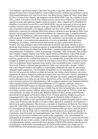 “Léo Pinheiro”, Igor Ramos Pontes, Fábio Hori Yonamine, Luigi Petti, Telmo Tonolli, Roberto
Moreira Ferreira, Vítor Levindo Pedreira, Carlos Frederico Guerra Andrade, que perfazem o núcleo
OAS Empreendimentos S/A; João Vaccari Neto, Ana Maria Érnica, Vagner de Castro, Ivone Maria
da Silva e Leticya Achur Antonio, que integram o núcleo BANCOOP e, por fim, a família Lula da
Silva, a saber: Luiz Inácio Lula da Silva, Marisa Letícia Lula da Silva e Fábio Luiz Lula da Silva,
segundo os quais, pelo patriarca, ligado a ambos os núcleos. Aliás, a ligação do Ex-Presidente da
República, Luiz Inácio Lula da Silva, com a BANCOOP é visceral, porquanto já em seu primeiro
mandato vociferava para quem quisesse ouvir que a BANCOOP era o modelo habitacional ideal
para os brasileiros mostrando a sua ligação umbilical com João Vaccari Neto, que mais tarde foi
promovido a tesoureiro da campanha eleitoral do primeiro mandato da atual presidente Dilma Vana
Roussef com acusação, inclusive, de desvio de dinheiro da cooperativa para a campanha eleitoral.
Página 58 de 179 Também de conhecimento geral a sua ligação com Léo Pinheiro, um dos homens
fortes do grupo HOLDING OAS, que até mesmo lhe contemplou com um tríplex no condomínio
Solaris, Guarujá, e com mimos neste apartamento e em outra propriedade, não objeto desta
investigação, em Atibaia, conforme restará demonstrado em tópico próprio desta denúncia.
Portanto, sem mais delongas e para contextualização da presente ação penal informa-se que o
desiderato desta denúncia é exatamente apontar as irregularidades perpetradas pela BANCOOP –
Cooperativa Habitacional dos Bancários de São Paulo – quando protagonizou a transferência dos
empreendimentos imobiliários, a saber: Guarapiranga, Guadalupe, Altos do Butantã, Ilhas d´Itália,
Mar Cantábrico (depois Solaris), Casa Verde, Liberty Boulevard Residence, Colina Park, Penha
para a OAS Empreendimentos S.A gerando, consequentemente, prejuízos significativos, tanto
materiais, quanto morais, a milhares de famílias e, em contrapartida, produzindo atos nucleares de
lavagem de dinheiro para ocultar um triplex de Luiz Inácio Lula da Silva e Marisa Letícia Lula da
Silva no condomínio Solaris figurando nesse cenário como intermediário entre a família Lula da
Silva e Léo Pinheiro, o filho do casal presidencial, Fábio Luiz Lula da Silva, alcunha “Lulinha”.
Fato é que enquanto milhares de famílias se viram lesadas, despojadas do sonho da casa própria,
malgrado regular pagamento, o Ex-Presidente da República se viu contemplado com um triplex a
beira da vistosa praia das Astúrias na cidade de Guarujá com direito a outras benesses, tais como:
pagamento de reforma integral no imóvel para proporcionar mais bem estar a família, instalação de
elevador privativo entre os três andares para evitar utilização das escadas, pagamento integral de
móveis planejados na cozinha, área de serviço, dormitórios; enfim, em todos os ambientes da casa
com a inserção, outrossim, de eletrodomésticos tudo às custas do generoso José Aldemário Pinheiro
Filho, responsável direto pela OAS Empreendimentos S.A76, segundo a qual para outros ex-
cooperados BANCOOP mostrou-se altamente enérgica e arrebatadora de seus direitos. E com o
desiderato de corroborar a afirmação de que a família Lula da Silva foi beneficiada com um tríplex
no Guarujá, tratamos de fazer também, apenas para fins de comprovação do 76 Certo, ainda, que
essas aquisições são objeto de análise pelo Ministério Público Federal, porque, possivelmente,
proveniente de corrupção na Petrobrás. Página 59 de 179 liame subjetivo, diligências acerca da
triangulação OAS, Lula e sítio de Atibaia (de atribuição do Ministério Público Federal) e lá
constatamos que também a OAS, por Paulo Gordilho, comprou armários planejados para a cozinha
e para a área de serviço tudo levando a crer que o modus operandi é, justamente, esse ocultar-se e
beneficiar-se patrimonialmente. Não foi outra a conclusão do depoimento de Mario da Silva Amaro
Júnior (fls. 3349/3350), gerente da loja Kitchens, da Avenida Brigadeiro Faria Lima, nesta comarca.
Na investigação que desaguou na presente denúncia demonstraremos que houve venda de terrenos
sem o rateio do valor da venda com os cooperados gerando prejuízos aos cooperados quando da
transmissão, especificamente nos empreendimentos Casa Verde e Liberty Boulevard, desdobro do
terreno em caso de terreno vendido, sem a anuência dos cooperados e sem a possibilidade de
participação de assembleia, homologações feitas pelo Poder Judiciário sem a comunicação da forma
e do momento em que se deu a cessão, venda de imóveis pela OAS que não foram entregues, venda
em duplicidade de imóveis, venda de imóveis já quitados à BANCOOP, cobrança indevida da taxa
de eliminação e de demissão, desconsideração da relação jurídica anterior dos cooperados da
BANCOOP pela OAS produzindo prejuízos expressivos aos cidadãos, venda de unidades antes
 