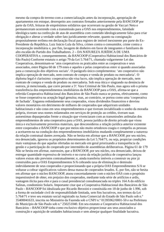 mesmo da compra do terreno com a comercialização antes da incorporação, apropriação de
apartamentos em estoque, desrespeito aos contratos firmados anteriormente pela BANCOOP por
parte da OAS, feituras de empréstimos solidários que ocorreram na gestão de Vaccari Neto e
permaneceram ocorrendo com a transmissão para a OAS nos empreendimentos, falsidade
ideológica tanto na confecção de atas de assembleia com conteúdo ideologicamente falso para criar
obrigação e alterar a verdade sobre fato juridicamente relevante, quanto na consignação
propositalmente errônea em declaração fiscal para registro de imóvel inexistente por parte do Ex-
Presidente da República, Luiz Inácio Lula da Silva, crimes contra o consumidor, crime contra a
incorporação imobiliária e, por fim, lavagem de dinheiro em favor de integrantes e familiares do
alto escalão do Partido dos Trabalhadores. 2 – DA NATUREZA JURÍDICA DE UMA
COOPERATIVA e, consequentemente, da BANCOOP (Cooperativa Habitacional dos Bancários de
São Paulo) Conforme estatuiu o artigo 79 da Lei 5.764/71, chamada vulgarmente Lei das
Cooperativas, denominam-se ‘atos cooperativos os praticados entre as cooperativas e seus
associados, entre Página 60 de 179 estes e aqueles e pelas cooperativas entre si quando associadas
para a consecução dos objetivos sociais’. O parágrafo único complementou: ‘ato cooperativo não
implica operação de mercado, nem contrato de compra e venda de produto ou mercadoria’. O
diploma legal é claríssimo: cooperativa não visa lucro, não implica operação de mercado, nem
contrato de compra e venda de produto ou mercadoria. Sob essa ótica e singrando na denúncia de
outrora, já mencionada, que corre perante a 5ª. Vara Criminal de São Paulo, mas agora sob o prisma
transferência dos empreendimentos imobiliários da BANCOOP para a OAS, afirma-se que a
referida Cooperativa Habitacional dos Bancários de São Paulo nunca se portou, efetivamente, como
se fosse cooperativa na acepção legal genuína; mas, ao contrário, se portou como uma ‘cooperativa
de fachada’. Enganou redondamente seus cooperados, visou dividendos financeiros e desviou
valores monetários em detrimento de milhares de cooperados que adquiriram unidades
habitacionais e não cotas em seus empreendimentos e que tiveram inviabilizado o sonho da moradia
própria, tiveram seus nomes enlameados em serviços de proteção ao crédito, tiveram suas
autoestimas depauperadas frente a situação que vivenciaram com as transmissões anômalas dos
empreendimentos de uma cooperativa para a OAS, pessoa jurídica de direito privado que visou
única e exclusivamente proveitos materiais, que desconsiderou a relação jurídica anterior existente
entre cooperados e BANCOOP e que por meios não muito ortodoxos coagiu e compeliu as pessoas
a aceitarem-na na condução dos empreendimentos imobiliários mudando completamente a natureza
da relação contratual dantes avençada. Não se hesita em afirmar que a BANCOOP, por seu núcleo,
ora denunciado, ignorou os propósitos determinantes da Lei 5.764/71, ou seja, propiciar condições
mais vantajosas do que aquelas ofertadas no mercado em geral priorizando a transparência da
gestão e a participação do cooperado por intermédio de assembleias deliberativas. Página 61 de 179
Não se hesita em afirmar, outrossim, que a BANCOOP, por seu núcleo, ora denunciado, deixou de
entregar quantidade expressiva de imóveis e no curso da relação jurídica de cooperativa lançou
valores extras não previstos contratualmente; e, ainda transferiu imóveis a construir ou pior já
construídos para a OAS Empreendimentos S/A cobrando taxa de eliminação e demissão
indevidamente de seus cooperados e proporcionando que a própria OAS Empreendimentos S/A se
voltasse a cobrar significativos valores dessa massa de cooperados lesados. E, por fim, não se hesita
em afirmar que o núcleo BANCOOP, atuou concertadamente com o núcleo OAS com o propósito
inquestionável de obter, em prejuízo dos cooperados, mediante toda série de artifícios e ardis,
vantagem ilícita para eles e para o casal presidencial consubstanciada no triplex 164 A do edifício
Salinas, condomínio Solaris. Importante citar que a Cooperativa Habitacional dos Bancários de São
Paulo - BANCOOP foi idealizada por Ricardo Berzoini e constituída em 18 de junho de 1.996, sob
a forma de sociedade civil de responsabilidade limitada, sem fins lucrativos, nos termos da Lei
5.764/71 e teve seu estatuto social registrado na Junta Comercial do Estado de São Paulo sob n.º
35400041633, inscrita no Ministério da Fazenda sob o CNPJ n.º 01395962/0001-50 e na Prefeitura
do Município de São Paulo sob n.º 250251040. Em seu estatuto a Cooperativa Habitacional dos
Bancários – BANCOOP tinha como exclusivo objetivo proporcionar aos seus associados a
construção e aquisição de unidades habitacionais e sem almejar qualquer finalidade lucrativa.
 