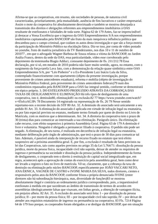 Afirma-se que as cooperativas, em resumo, são sociedades de pessoas, de natureza civil
caracterizadas, prioritariamente, pela mutualidade, ausência de fins lucrativos e caráter empresarial.
Assim o mote da cooperativa foi absolutamente desvirtuado e também se mostrou deturpada a
transmissão dos direitos e obrigações referentes aos empreendimentos imobiliários à OAS
resultante de estelionatos e falsidades de toda sorte. Página 62 de 179 Antes, faz-se imprescindível
já destacar a Vossa Excelência que o ingresso da OAS Empreendimentos S/A nos empreendimentos
imobiliários capitaneados pela BANCOOP são fruto da mais inequívoca influência política que
descambou para o campo criminal, que cuidam os autos desta investigação e que são a força-motriz
da participação do Ministério Público na elucidação fática. Diz-se isso, por conta de vídeo postado
no youtube, fruto de matéria jornalística da TV Bandeirantes, nos dias 10 e 11 de outubro de
201077 , em que o advogado Wagner Barbosa de Souza relatou a vítima da BANCOOP, no Jardim
Anália Franco, dentro da sede da OAS, essa particularidade, vídeo esse corroborado pelo
depoimento da testemunha Biagio Adduci, consoante depoimento de fls. 211/212.78 Essa
declaração, por si só, em meados de 2010 poderia não fazer muito sentido, agora, no entanto, com o
surgimento da força-tarefa Lava Jato, com a demonstração da relação quase simbiótica entre OAS
Empreendimentos S/A, por “Léo Pinheiro” e o Ex-Presidente Luiz Inácio Lula da Silva,
contemplado financeiramente com apartamento (objeto da presente investigação, porque
proveniente de crimes antecedentes estaduais), reforma e mobília (objeto de investigação do
Ministério Público Federal, pois proveniente de crimes antecedentes federais)79 num dos
condomínios repassados pela BANCOOP para a OAS faz integral sentido, conforme se demonstrará
em tópico próprio. 3. DO ESTELIONATO PRODUZIDO ATRAVÉS DA COBRANÇA DAS
TAXAS DE DESLIGAMENTO E ELIMINAÇÃO Há três tipos de desligamento de uma
cooperativa, isto é, demissão80, eliminação81 ou exclusão.82 77 https://www.youtube.com/watch?
v=05sfczAG3Pc 78 Documento 14 registrado na representação de fls. 26 79 Nesse sentido
reportamo-nos a recente decisão do STF 80 Art. 32. A demissão do associado será unicamente a seu
pedido 81 Art. 33. A eliminação do associado é aplicada em virtude de infração legal ou estatutária,
ou por fato especial previsto no estatuto, mediante termo firmado por quem de direito no Livro de
Matrícula, com os motivos que a determinaram. Art. 34. A diretoria da cooperativa tem o prazo de
30 (trinta) dias para comunicar ao interessado a sua eliminação. Parágrafo único. Da eliminação
cabe recurso, com efeito suspensivo à primeira Assembleia Geral. Página 63 de 179 A demissão é
livre e voluntária. Ninguém é obrigado a permanecer filiado à cooperativa. O pedido não pode ser
negado. A eliminação, de seu turno, é realizada em decorrência de infração legal ou estatutária,
mediante deliberação pelo órgão de administração, que terá o prazo de 30 dias para comunicar tal
fato. Ademais, é passível ainda da interposição de recurso fixado no estatuto que terá efeito
suspensivo até a próxima assembleia geral. E, por fim, a exclusão é resultado de fatos previstos na
lei das Cooperativas, tais como aqueles previstos no artigo 35 da Lei 5.764/71: dissolução da pessoa
jurídica, morte da pessoa física, incapacidade civil não suprida, deixar de atender os requisitos de
ingresso e permanência na sociedade e dissolução da pessoa jurídica. Independentemente da forma
de desligamento, o cooperado tem o direito à restituição do capital social integralizado que, em
regra, acontecerá após a aprovação de contas do exercício pela assembleia geral, bem como deve
ser levado a registro o fato no livro de matrícula. Vê-se, claramente, que a cobrança da taxa de
demissão ou eliminação pelo núcleo BANCOOP, especificamente por JOÃO VACCARI NETO,
ANA ÉRNICA, VAGNER DE CASTRO e IVONE MARIA DA SILVA, todos diretores, cientes e
responsáveis pelos atos da BANCOOP, conforme frisou a própria denunciada IVONE (entre
diretores não há subordinação hierárquica, mas, diversidade de funções)83 se mostrou
absolutamente ilegal e contrária ao ordenamento jurídico correspondendo, pois, a inquestionável
estelionato à medida em que sucederam ao âmbito de transmissão de termos de acordos em
assembleias ideologicamente falsas que visavam, em linhas gerais, a obtenção de vantagem ilícita,
em prejuízo alheio. 82 Art. 35. A exclusão do associado será feita: I – por dissolução da pessoa
jurídica; II – por morte da pessoa física; III – por incapacidade civil não suprida; IV – por deixar de
atender aos requisitos estatutários de ingresso ou permanência na cooperativa. 83 Fls. 7214 Página
64 de 179 Isso porque, os cooperados foram obrigados a se desligar da BANCOOP, que em situação
 