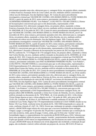 previamente ajustados entre eles, obtiveram para si, vantagem ilícita, em prejuízo alheio, mantendo
a vítima Francisca Assunção Alves da Costa Cabrel, em erro, mediante artifício consistente em
cobrar taxa de eliminação, fora das hipóteses legais. XI- Consta do anexo procedimento
investigatório criminal que VAGNER DE CASTRO, ANA MARIA ÉRNICA e IVONE MARIA DA
SILVA, a partir de janeiro de 2013, nesta comarca, previamente conluiados com JOSÉ
ALDEMÁRIO PINHEIRO FILHO, “Léo Pinheiro”, LUIGI PETTI e TELMO TONOLLI, Diretor
de Incorporações5 concorreram para que os três denunciados, representando a OAS
Empreendimentos S/A, obtivessem vantagem ilícita, em prejuízo alheio, mantendo a vítima
Francisca Assunção Alves da Costa Cabrel, em erro, mediante artifício retratado no documento de
fls. 6942/6946, de 25 de junho de 2013. XII- Consta do anexo procedimento investigatório criminal
que VAGNER DE CASTRO, ANA MARIA ÉRNICA e IVONE MARIA DA SILVA, em 07 de
novembro de 2013, nesta comarca, previamente ajustados entre eles, obtiveram para si, vantagem
ilícita, em prejuízo alheio, mantendo a vítima José Carlos Rovida, em erro, mediante artifício
consistente em cobrar taxa de eliminação, fora das hipóteses legais. XIII- Consta do anexo
procedimento investigatório criminal que VAGNER DE CASTRO, ANA MARIA ÉRNICA e
IVONE MARIA DA SILVA, a partir de janeiro de 2013, nesta comarca, previamente conluiados
com JOSÉ ALDEMÁRIO PINHEIRO FILHO, “Léo Pinheiro”, LUIGI PETTI e TELMO
TONOLLI, concorreram para que os três denunciados, representando a OAS Empreendimentos
S/A, obtivessem 5 Assumiu a Diretoria de Incorporações em janeiro de 2013 no lugar de LUIGI
PETTI, conforme fls. 7173 Página 8 de 179 vantagem ilícita, em prejuízo alheio, mantendo a vítima
José Carlos Rovida, em erro, mediante artifício retratado no documento de fls. 6959/6965, de 14 de
agosto de 2012. XIV- Consta do anexo procedimento investigatório criminal que VAGNER DE
CASTRO, ANA MARIA ÉRNICA e IVONE MARIA DA SILVA, a partir de janeiro de 2013, nesta
comarca, previamente conluiados com JOSÉ ALDEMÁRIO PINHEIRO FILHO, “Léo Pinheiro”,
LUIGI PETTI e TELMO TONOLLI, concorreram para que os três denunciados, representando a
OAS Empreendimentos S/A, obtivessem vantagem ilícita, em prejuízo alheio, mantendo a vítima
Sandra Rosa Gomes dos Santos, em erro, mediante artifício retratado no documento de fls.
6994/6998, de 23 de julho de 2013. XV- Consta do anexo procedimento investigatório criminal que
VAGNER DE CASTRO, ANA MARIA ÉRNICA e IVONE MARIA DA SILVA, em 30 de outubro
de 2013, nesta comarca, previamente ajustados entre eles, obtiveram para si, vantagem ilícita, em
prejuízo alheio, mantendo a vítima Marcos Vinícius da Silva, em erro, mediante artifício consistente
em cobrar taxa de eliminação do valor de R$ 19.892,87, nos termos do documento de fls.
7055/7056, fora das hipóteses legais. XVI- Consta do anexo procedimento investigatório criminal
que VAGNER DE CASTRO, ANA MARIA ÉRNICA e IVONE MARIA DA SILVA, a partir de
janeiro de 2013, nesta comarca, previamente conluiados com JOSÉ ALDEMÁRIO PINHEIRO
FILHO, “Léo Pinheiro”, LUIGI PETTI e TELMO TONOLLI, concorreram para que os três
denunciados, representando a OAS Empreendimentos S/A, obtivessem vantagem ilícita, em
prejuízo alheio (R$ 50.000,00), mantendo a vítima Iraci Gomes de Almeida, em erro, mediante
artifício retratado no documento de fls. 7076/70826 , de 12 de setembro de 2012. 1) Da vítima
Vivian Ortega Apurou-se que a vítima adquiriu no dia 1º de junho de 2001, pelo preço de R$
55.811,39, a unidade 44, do bloco A, do 6 Referente a unidade autônoma 41 do bloco B, do
residencial Casa Verde, Página 9 de 179 empreendimento residencial CASA VERDE situado na rua
Reims 118, Casa Verde, conforme termo de adesão de fls. 3361/3369 (respeitando-se o preço de
custo, conforme cláusula 4.5, &3º, fls. 3363). Ocorre que, inobstante ter quitado a integralidade do
imóvel, a BANCOOP exigiu reforço de caixa para que a sua torre finalmente fosse entregue.
Chegou a pagar a contragosto 16 parcelas das 30 parcelas e quando constatou que a construção da
torre não acontecia, então, parou de pagar. Contou, ainda, que foi feita uma ‘reunião’ sem as
formalidades legais e o empreendimento foi transferido da BANCOOP para a OAS. Salientou que
havia uma quantidade ínfima de pessoas naquela ‘reunião’, posteriormente declarada assembleia.
Expôs que quando a OAS entrou no empreendimento, não localizaram seu nome como cooperada,
vez que a BANCOOP tratou de eliminá-la do rol de adquirente não recebendo a restituição do que
pagou, não recebendo o imóvel; enfim sofrendo um prejuízo de, em tese, R$ 55.811,39 mais as
 