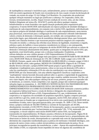 de inadimplência contratual e insolvência quis, unilateralmente, passar os empreendimentos para a
OAS em cenário igualmente de fraude com circunstâncias de clara coação viciante da declaração de
vontade, nos termos do artigo 151 do Código Civil Brasileiro. Os cooperados não produziram
qualquer infração estatutária ou legal que justificasse a cobrança. Os cooperados, enfim, não
tiveram, terminantemente, escolha. Sequer tiveram condição de recorrer; aliás, um das vítimas,
Waldecir Brigalante até tentou (fls. 5014/5017), porém não obteve qualquer resposta.
Iniludivelmente se viram frustrados com aquela situação produzida pelos responsáveis pela
cooperativa. O núcleo BANCOOP, individualizado nos tópicos próprios de falsidade ideológica e
estelionato de cada empreendimento, em conjunto com o núcleo OAS, igualmente, individualizado
nos tópicos próprios de falsidade ideológica e estelionato de cada empreendimento, nesta mesma
peça processual, concorreram para a configuração do crime patrimonial cobrando indevidamente
valores a títulos de demissão e eliminação quando, em verdade, não correspondiam com as
prescrições legais, quer elaborando atas de assembleias ideologicamente falsas, quer formatando
acordos com cláusulas leoninas e que trouxeram prejuízos materiais inegáveis aos cooperados.
Trocando em miúdos: a cobrança das referidas taxas destoou da legalidade, ornamentou o engodo,
enfeitou o palco do ludíbrio e trouxe prejuízos consideráveis às vítimas e, em contrapartida,
benefícios patrimoniais tanto para os integrantes do núcleo BANCOOP que auferiam os valores de
demissão e eliminação absolutamente descabidos, quanto para os integrantes do núcleo OAS, que,
igualmente, eram beneficiados, porque com a cobrança inadequada e fraudulenta, as vítimas
sofriam deduções em seus créditos perante a OAS Empreendimentos S/A havendo,
consequentemente, a necessidade de pagar mais para quitar o restante84 84 Saldo de R$ 100.000,00
com a BANCOOP. Multa de eliminação de 15%: R$ 15.000,00. Saldo a pagar com a OAS: R$
50.000,00. Portanto, aquele valor de R$ 100.000,00 vira R$ 85.000,00 e o restante a pagar à OAS é
de R$ 65.000,00; enfim, todos ganham, MENOS OS COOPERADOS. Página 65 de 179 Outro
detalhe deveras relevante: a própria BANCOOP sponte propria é quem define a qualidade de
adimplente e inadimplente para, posteriormente, cobrar as tais taxas de demissão (10% sobre o
valor da contribuição) e eliminação (15% do valor da contribuição) e em várias hipóteses a
BANCOOP, por seus denunciados, com uma soberba inigualável classificou cooperados como
‘inadimplentes’ mesmo havendo discussão judicial sobre os aportes e regularidade de pagamentos.
Assim, além de não observar os ditames legais que rege a matéria, também inovaram. Por fim, sob
um e outro ângulo, não cabia qualquer cobrança de tais taxas; primeiro, porque os cooperados não
se demitiram, ao contrário, foram compelidos a tal; segundo, porque não cometeram quaisquer
infrações legais ou estatutárias. 4 – DA TRÍPLICE NOTIFICAÇÃO E DA TRANSMISSÃO DOS
EMPREENDIMENTOS PROPRIAMENTE DITA E DO INGRESSO DA OAS
EMPREENDIMENTOS S/A COMO SUCESSORA DA BANCOOP. Inobstante a natureza jurídica
da cooperativa habitacional houve a cessão de direitos e obrigações dos empreendimentos
imobiliários da BANCOOP para a OAS, Empreendimentos S/A, que, evidentemente, não é
cooperativa e se organizou em sociedades de propósitos específicos, ligadas a empresa principal,
para recebê-los e geri-los, sendo certo que seus integrantes, núcleo OAS, bem sabiam e até
concorreram para as fraudes que se orquestravam lá no início com a participação da BANCOOP em
assembleias viciadas, tanto é que participavam delas, por exemplo, fls. 2696 e 2743. Nesse sentido
temos a própria confissão de TELMO TONOLLI, Gerente de Incorporações até 201385,
absolutamente vinculado a LUIGI PETTI, Diretor de Incorporações, quanto a sua participação nas
assembleias de transmissão para “esclarecimentos aos cooperados” (fls. 7174), mostrando, por
conseguinte, o vínculo subjetivo entre núcleo BANCOOP e núcleo OAS, nas famigeradas
transmissões de empreendimentos. 85 Depois assumiu a Diretoria de Incorporações. Página 66 de
179 Essas transferências imobiliárias visaram única e exclusivamente lucro e, propositalmente, não
observaram os limites da cessão, desrespeitando-as e operando toda sorte de impropriedades em
detrimento dos cooperados transbordando para as práticas de estelionato e falsidade ideológica, sem
prejuízo de outros crimes contra a ordem sócioeconômica ou administração da justiça. Eis as
principais incongruências quando das transferências, a saber: - Apesar dos empreendimentos terem
sido cedidos à OAS, os cooperados foram impedidos de entrar em algumas das assembleias de
 