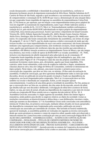 cessão desnaturando a credibilidade e idoneidade da aceitação da transferência, conforme se
demonstra facilmente através de depoimento testemunhal de Alfio Rossi, Tabelião Substituto do 8º.
Cartório de Notas de São Paulo, segundo o qual reconheceu a sua assinatura disposta na ata notarial
de comparecimento e constatação de fls. 82/84 86 que visava a demonstração de uma situação fática
em que cooperados foram impedidos de ingressar na assembleia do empreendimento Colina Park
(fls. 2174) Anote-se, por oportuno, que em relação a esse empreendimento temos prova palpável de
vício de origem87 na transmissão do empreendimento, tanto é que o Poder Judiciário anulou a
transferência (v. acórdão de fls. 111/117). Não é só. Testemunhalmente também confirmamos a
violação da Lei, pelo núcleo BANCOOP, individualizado no tópico próprio do empreendimento
Colina Park, nessa mesma peça processual. Assim é que temos o depoimento de Ismael Gonzales
Teixeira (fls. 4435), Edlaine Aparecida Fernandes (fls. 4443), Renato Gomes Amorim, Dickson
Attilio Ferro, Domingos Júlio de Oliveira (fls. 4437), Cléia Maria Pires Nogueira (fls. 4440) entre
outros. Os cooperados não foram comunicados formalmente das assembleias, nos termos do artigo
38, parágrafo 1º, da Lei 5.764/71, que fez alusão expressa a tríplice convocação de modo que não
tiveram escolha e se viram impossibilitados de orçar com outras construtoras; não foram intimados
mediante carta registrada para comparecimento, nem receberam circulares, foram impedidos de
votar, aqueles que participaram não receberam cópia das atas das reuniões que antecederam as
assembleias e 86 Idêntica situação aconteceu no empreendimento Torres da Mooca, que não integra
essa denúncia, mas revela o modo de operar da BANCOOP e as viciadas assembleias – fls. 79/81,
inclusive com depoimento da tabeliã responsável pela subscrição da ata de constatação. 87
Cooperados foram impedidos de entrar sob a alegação falsa de inadimplência, que, aliás, com
questão sub judice Página 67 de 179 tampouco cópia das atas das próprias assembleias e nem
assentiram livremente; muito menos, pois, obviamente, aqueles que foram impedidos. Pelo
contrário, todos foram submetidos a toda sorte de exigências indevidas e ilegais, notadamente
cláusulas abusivas sob a ótica do Código de Defesa do Consumidor, conforme se demonstrará em
tópico próprio. Neste tópico, vale, ademais, uma maior incursão: o primeiro passo seria a
convocação dos cooperados, que deve ser feita com, no mínimo, 10 dias antes da realização da
assembleia. O edital de convocação, que deve apresentar detalhadamente todos os itens que serão
discutidos, deverá ser publicado em jornal de grande circulação e fixado nas dependências da
cooperativa, nos locais frequentados pelos cooperados. Não é só. A convocação deve ser feita
também via circular e distribuída aos cooperados. Enfim, as três situações operam
concomitantemente. A ausência de uma delas gerará a invalidade da assembleia. Por fim, pontua-se
que a convocação deve ser feita em, no mínimo, dez dias antes do dia marcado, através de edital,
que detalha tudo que será discutido e deliberado. A divulgação do edital deve acontecer de forma
tríplice, ou seja, por meio de jornal, afixada nas dependências da cooperativa e por meio de circular
enviada aos cooperados.88 Nesse sentido tem-se a seguinte decisão judicial: 88 Art. 38. A
Assembleia Geral dos associados é o órgão supremo da sociedade, dentro dos limites legais e
estatutários, tendo poderes para decidir os negócios relativos ao objeto da sociedade e tomar as
resoluções convenientes ao desenvolvimento e defesa desta, e suas deliberações vinculam a todos,
ainda que ausentes ou discordantes. § 1º As Assembleias Gerais serão convocadas com antecedência
mínima de 10 (dez) dias, em primeira convocação, mediante editais afixados em locais apropriados
das dependências comumente mais freqüentadas pelos associados, publicação em jornal e
comunicação aos associados por intermédio de circulares. Não havendo no horário estabelecido,
quorum de instalação, as assembléias poderão ser realizadas em segunda ou terceira convocações
desde que assim permitam os estatutos e conste do respectivo edital, quando então será observado o
intervalo mínimo de 1 (uma) hora entre a realização por uma ou outra convocação Página 68 de 179
AÇÃO DECLARATÓRIA – ASSEMBLEIA GERAL – AUSÊNCIA DE CONVOCAÇÃO DO
COOPERADO – INVALIDADE – TÍTULOS DE CRÉDITO EMITIDOS EM NOME DO
ASSOCIADO POR FORÇA DE DELIBERAÇÃO DESSAASSEMBLEIA – NULIDADE –
JULGAMENTO ANTECIPADO DA LIDE – PROVAS SUFICIENTES – CERCEAMENTO DE
DEFESA NÃO CONFIGURADO “...havendo previsão no estatuto da Cooperativa da necessidade
de se enviar convocação para a Assembleia Geral a todos os associado, a inobservância desse
 