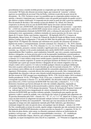 procedimento torna a reunião inválida perante os cooperados que não foram regularmente
convocados” 89 Tanto não obraram nos termos legais, que trataram de ‘consertar’ o doloso
equívoco na assembleia da seccional Vilas da Penha, conforme se percebe da parte inicial do
documento – fls. 2762. Esclarece-se que é na assembleia que os cooperados podem externar sua
opinião, e destarte é importante que a assembleia conte com grande participação do quadro social e
que observe a tríplice notificação. O cooperado tem de sentir-se parte de todo o processo também na
hora da tomada de decisões e não somente na hora de obedecê- las. Afinal, ele é dono da
cooperativa ou deveria sê-lo no caso da BANCOOP. Apesar de existir contrato firmado
anteriormente com a BANCOOP, com cláusula expressa de obrigação dos sucessores – a que título
for – a OAS em conjunto com a BANCOOP criaram novos custos aos ‘cooperados’ e quem não os
aceitam é imediatamente eliminado da BANCOOP, sofre a cobrança de uma multa de 15% (taxa de
eliminação) e terá, supostamente, o dinheiro restituído em suaves parcelas em 36 vezes, mas só
depois de 12 meses. Enfim, mais leonino, impossível... 89 Apelação 420.475-1, Comarca de
Muzambinho, Minas Gerais, 6ª. Câmara do Tribunal de Alçada do Estado de Minas Gerais, relatora
Heloisa Combat, data do julgamento 17 de junho de 2004, data da publicação 10 de agosto de 2004
Página 69 de 179 Algumas das cláusulas que enfrentam esse assunto são uníssonas em retratar a
hipótese de cessão e, consequentemente, sucessão contratual. Eis: cláusula 4.1 – fls. 2619; cláusula
7.1 – fls. 2701; cláusula 4.1 – fls. 2722, cláusulas 3.1, 3.2, 3.3, 3.4 de fls. 2745 etc.. Nestas cláusulas
que, praticamente, possuem o mesmo conteúdo e significação tem-se a hipótese claríssima de
sucessão, v.g., cláusula 3.4 do acordo entabulado entre núcleo BANCOOP e núcleo OAS, no
empreendimento Mar Cantábrico, atual condomínio Solaris90 , que vem a assumir, expressamente,
direitos e obrigações, na forma prevista pela Lei de Incorporações Imobiliárias caracterizando-se
como verdadeira sucessora da BANCOOP, em cessão de empreendimento imobiliário. À propósito,
a cláusula 13.1 é mais enfática ainda nesse sentido quanto a questão da sucessão em direitos e
obrigações do contrato originário: É assente em princípios basilares de Direito Civil e de Defesa do
Consumidor que a parte que assumir direitos e obrigações de um contrato originário o faz em
relação a todo o ativo e passivo. E é nula ou inválida qualquer cláusula ou qualquer deliberação
feita entre as partes subscritoras do acordo dizendo que não há sucessão (clausula 10.1. “g”)91 ou
que eventuais outros débitos são de responsabilidade do consumidor-adquirente (cláusula 13.1.1. e
seguintes). Efetivamente, a sucessão decorre dos termos gerais do acordo, lido e interpretado pela
integralidade das cláusulas e não por uma cláusula isolada (interpretação dos contratos). Inclusive
decisão recente do TJSP consagra esse entendimento: 90 Fls. 2745, local do triplex 164 A ocultado à
família presidencial. 91 Fls. 2754 Página 70 de 179 In casu, a cláusula 8.3, citada pelo relator,
corresponde exatamente à cláusula 13.1. do SOLARIS92, não deixando sombra de dúvidas que,
para esfera civil, a OAS é sucessora da BANCOOP. Por outro lado, a cláusula 8.1., “c.1.” e “h”,
demonstra claramente que haverá alteração do valor das unidades adquiridas, imputando ao
comprador novo saldo devedor já descaracterizando a anterior relação contratual: 92 Fls. 2756 –
14º. volume Página 71 de 179 Os demais documentos “Termo de Aceitação de Proposta Comercial”
v.g., indicam que haverá nova integralização de valores independente da OAS ser claramente
sucessora da BANCOOP, que recebeu contratos quitados. A penalização para aqueles que não
quitarem o saldo é a perda da unidade, com a devolução dos valores já quitados pelo adquirente em
36 parcelas diretamente pela OAS – clausula 10.1. “d”, “e”, c/c 7.1.1 “d”, depois de 12 meses, o que
causa um dano terrível ao adquirente encontrando vedação inclusive vedação no artigo 51, III, IV, e
§ 1º do Código de Defesa do Consumidor93 . Vale dizer que esse mecanismo de devolver valores
espaçados no tempo tem sido amplamente rejeitado pelo Poder Judiciário, que determina a
restituição integral do valor em parcela única, sem qualquer tipo de dedução – súmula 2 do TJSP:
Por fim, considerando os termos do acordo, aqueles antigos cooperados que não assinaram com seu
desligamento da BANCOOP (demissão), no prazo previsto na clausula 8.1. e seguintes, 93 Art. 51.
São nulas de pleno direito, entre outras, as cláusulas contratuais relativas ao fornecimento de
produtos e serviços que: ... III - transfiram responsabilidades a terceiros; ... IV - estabeleçam
obrigações consideradas iníquas, abusivas, que coloquem o consumidor em desvantagem
exagerada, ou sejam incompatíveis com a boa-fé ou a eqüidade; ... § 1º Presume-se exagerada, entre
 