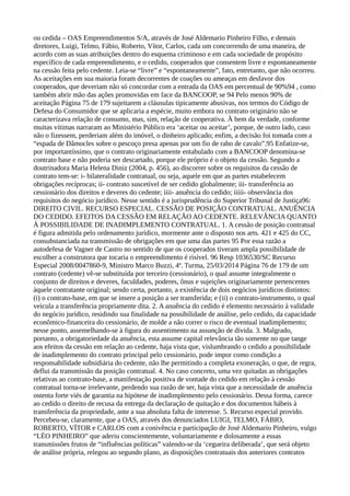 ou cedida – OAS Empreendimentos S/A, através de José Aldemario Pinheiro Filho, e demais
diretores, Luigi, Telmo, Fábio, Roberto, Vítor, Carlos, cada um concorrendo de uma maneira, de
acordo com as suas atribuições dentro do esquema criminoso e em cada sociedade de propósito
específico de cada empreendimento, e o cedido, cooperados que consentem livre e espontaneamente
na cessão feita pelo cedente. Leia-se “livre” e “espontaneamente”, fato, entretanto, que não ocorreu.
As aceitações em sua maioria foram decorrentes de coações ou ameaças em desfavor dos
cooperados, que deveriam não só concordar com a entrada da OAS em percentual de 90%94 , como
também abrir mão das ações promovidas em face da BANCOOP, se 94 Pelo menos 90% de
aceitação Página 75 de 179 sujeitarem a cláusulas tipicamente abusivas, nos termos do Código de
Defesa do Consumidor que se aplicaria a espécie, muito embora no contrato originário não se
caracterizava relação de consumo, mas, sim, relação de cooperativa. À bem da verdade, conforme
muitas vítimas narraram ao Ministério Público era ‘aceitar ou aceitar’, porque, de outro lado, caso
não o fizessem, perderiam além do imóvel, o dinheiro aplicado; enfim, a decisão foi tomada com a
“espada de Dâmocles sobre o pescoço presa apenas por um fio de rabo de cavalo”.95 Enfatize-se,
por importantíssimo, que o contrato originariamente entabulado com a BANCOOP denomina-se
contrato base e não poderia ser descartado, porque ele próprio é o objeto da cessão. Segundo a
doutrinadora Maria Helena Diniz (2004, p. 456), ao discorrer sobre os requisitos da cessão de
contrato tem-se: i- bilateralidade contratual, ou seja, aquele em que as partes estabelecem
obrigações recíprocas; ii- contrato suscetível de ser cedido globalmente; iii- transferência ao
cessionário dos direitos e deveres do cedente; iiii- anuência do cedido; iiiii- observância dos
requisitos do negócio jurídico. Nesse sentido é a jurisprudência do Superior Tribunal de Justiça96:
DIREITO CIVIL. RECURSO ESPECIAL. CESSÃO DE POSIÇÃO CONTRATUAL. ANUÊNCIA
DO CEDIDO. EFEITOS DA CESSÃO EM RELAÇÃO AO CEDENTE. RELEVÂNCIA QUANTO
À POSSIBILIDADE DE INADIMPLEMENTO CONTRATUAL. 1. A cessão de posição contratual
é figura admitida pelo ordenamento jurídico, mormente ante o disposto nos arts. 421 e 425 do CC,
consubstanciada na transmissão de obrigações em que uma das partes 95 Por essa razão a
autodefesa de Vagner de Castro no sentido de que os cooperados tiveram ampla possibilidade de
escolher a construtora que tocaria o empreendimento é risível. 96 Resp 1036530/SC Recurso
Especial 2008/0047860-9, Ministro Marco Buzzi, 4ª. Turma, 25/03/2014 Página 76 de 179 de um
contrato (cedente) vê-se substituída por terceiro (cessionário), o qual assume integralmente o
conjunto de direitos e deveres, faculdades, poderes, ônus e sujeições originariamente pertencentes
àquele contratante original; sendo certa, portanto, a existência de dois negócios jurídicos distintos:
(i) o contrato-base, em que se insere a posição a ser transferida; e (ii) o contrato-instrumento, o qual
veicula a transferência propriamente dita. 2. A anuência do cedido é elemento necessário à validade
do negócio jurídico, residindo sua finalidade na possibilidade de análise, pelo cedido, da capacidade
econômico-financeira do cessionário, de molde a não correr o risco de eventual inadimplemento;
nesse ponto, assemelhando-se à figura do assentimento na assunção de dívida. 3. Malgrado,
portanto, a obrigatoriedade da anuência, esta assume capital relevância tão somente no que tange
aos efeitos da cessão em relação ao cedente, haja vista que, vislumbrando o cedido a possibilidade
de inadimplemento do contrato principal pelo cessionário, pode impor como condição a
responsabilidade subsidiária do cedente, não lhe permitindo a completa exoneração, o que, de regra,
deflui da transmissão da posição contratual. 4. No caso concreto, uma vez quitadas as obrigações
relativas ao contrato-base, a manifestação positiva de vontade do cedido em relação à cessão
contratual torna-se irrelevante, perdendo sua razão de ser, haja vista que a necessidade de anuência
ostenta forte viés de garantia na hipótese de inadimplemento pelo cessionário. Dessa forma, carece
ao cedido o direito de recusa da entrega da declaração de quitação e dos documentos hábeis à
transferência da propriedade, ante a sua absoluta falta de interesse. 5. Recurso especial provido.
Percebeu-se, claramente, que a OAS, através dos denunciados LUIGI, TELMO, FÁBIO,
ROBERTO, VÍTOR e CARLOS com a conivência e participação de José Aldemario Pinheiro, vulgo
“LÉO PINHEIRO” que aderiu conscientemente, voluntariamente e dolosamente a essas
transmissões frutos de “influências políticas” valendo-se da ‘cegueira deliberada’, que será objeto
de análise própria, relegou ao segundo plano, as disposições contratuais dos anteriores contratos
 