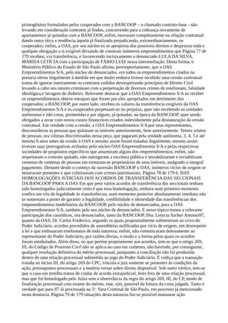 primogênitos formulados pelos cooperados com a BANCOOP – o chamado contrato-base - não
levando em consideração contratos já findos, concorrendo para a cobrança novamente de
apartamentos já quitados com a BANCOOP, enfim, inovaram completamente na relação contratual
dando outra ótica e tendência àquela já finalizada prejudicando, extraordinariamente, os
cooperados; enfim, a OAS, por seu núcleo só se apropriou dos possíveis direitos e desprezou toda e
qualquer obrigação a si exigível deixando de construir inúmeros empreendimentos que Página 77 de
179 recebeu, via transferência, e favorecendo incisivamente o denunciado LULA DA SILVA,
MARISA LETÍCIA com a participação de FÁBIO LUIZ nessa intermediação. Desta forma, o
Ministério Público do Estado de São Paulo afirma, peremptoriamente, que a OAS
Empreendimentos S/A, pelo núcleo de denunciados, em todos os empreendimentos citados na
portaria obrou ilegalmente à medida em que muito embora tivesse recebido uma cessão contratual
tratou de ignorar inteiramente os contratos cedidos desrespeitando princípios de Direito Civil
levando a cabo seu intuito criminoso com a perpetração de diversos crimes de estelionato, falsidade
ideológica e lavagem de dinheiro. Relevante destacar que a OAS Empreendimentos S/A ao receber
os empreendimentos obteve estoques que foram por eles apropriados em detrimento dos
cooperados; a BANCOOP, por outro lado, recebeu os valores da transferência exigíveis da OAS
Empreendimentos S/A e os cooperados perpetuam-se no prejuízo, quer não recebendo as unidades
autônomas e não cotas, prometidas e por alguns, já quitadas, na época da BANCOOP, quer sendo
obrigados a arcar com novos custos financeiros criados indevidamente pela desnaturação da cessão
contratual. Em verdade com a cessão, a OAS Empreendimentos S/A por seus representantes,
desconsiderou as pessoas que quitaram os imóveis anteriormente, bem anteriormente. Temos relatos
de pessoas, ora vítimas discriminadas nessa peça, que pagaram pela unidade autônoma, 3, 4, 5 e até
mesmo 6 anos antes da cessão à OAS e mesmo assim foram tratadas ilegalmente, mesmo assim
tiveram suas prerrogativas aviltadas pelo núcleo OAS Empreendimentos S/A e pelas respectivas
sociedades de propósitos específicos que assumiram alguns dos empreendimentos; enfim, não
respeitaram o contrato quitado, não outorgaram a escritura pública e inviabilizaram e inviabilizam
centenas de centenas de pessoas em tornaram-se proprietárias de seus imóveis, malgrado o integral
pagamento. Destarte desde o começo da sucessão BANCOOP x OAS, inúmeros vícios de origem se
mostraram presentes e que culminaram com crimes patrimoniais. Página 78 de 179 6. DAS
HOMOLOGAÇÕES JUDICIAIS DOS ACORDOS DE TRANSFERÊNCIA DAS SECCIONAIS
DA BANCOOP PARAA OAS Em que pese vários acordos de transferência das seccionais tenham
sido homologados judicialmente certo é que essa homologação, embora num primeiro momento
confira um véu de legalidade às transferências, num momento posterior absolutamente imediato não
se sustentam a ponto de garantir a legalidade, credibilidade e idoneidade das transferências dos
empreendimentos imobiliários da BANCOOP, pelo núcleo de denunciados, para a OAS
Empreendimentos S/A, também pelo seu núcleo de denunciados. E nesse tópico temos a relevante
participação dos causídicos, ora denunciados, tanto da BANCOOP, Dra. Letycia Archur Antonio97,
quanto da OAS, Dr. Carlos Frederico, segundo os quais propositalmente submeteram ao crivo do
Poder Judiciário, acordos precedidos de assembleias nulificadas por vício de origem, em desrespeito
a lei e que embasaram estelionatos de toda natureza; enfim, não comunicaram dolosamente ao
representante do Poder Judiciário, por razões óbvias, o modo e a forma pelos quais os acordos
foram entabulados. Além disso, no que pertine propriamente aos acordos, tem-se que o artigo 269,
III, do Código de Processo Civil não se aplica ao caso em comento, não havendo, por conseguinte,
qualquer resolução definitiva do mérito processual, porquanto a conciliação não foi produzida
dentro de uma relação processual submetida ao jugo do Poder Judiciário. É cediço que a transação
tratada no inciso III, do artigo 269 do CPC, vincula o juiz somente se presentes às condições da
ação, pressupostos processuais e a matéria versar sobre direito disponível. Sob outro vértice, tem-se
que o caso em testilha tratou de cuidar de acordo extrajudicial, feito fora de uma relação processual,
mas que foi homologado pelo Juízo sem a observância da regra do artigo 269, III, do CP, modo de
finalização processual com exame do mérito, este, sim, passível da feitura da coisa julgada. Tanto é
verdade que para 97 Já processada na 5ª. Vara Criminal de São Paulo, em processo já mencionado
nesta denúncia. Página 79 de 179 situações desta natureza faz-se possível manusear ação
 