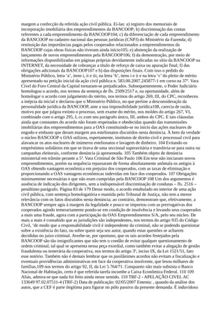 margem a confecção da referida ação civil pública. Ei-las: a) registro dos memoriais de
incorporação imobiliária dos empreendimentos da BANCOOP; b) discriminação das contas
referentes a cada empreendimento da BANCOOP104; c) da diferenciação de cada empreendimento
da BANCOOP no cadastro nacional das pessoas jurídicas (CNPJ) do Ministério da Fazenda; d)
restituição das importâncias pagas pelos cooperados relacionados a empreendimentos da
BANCOOP cujas obras físicas não tiveram ainda início105; e) abstenção da realização de
lançamento de novos empreendimentos pela BANCOOP106; f) da demonstração, por meio de
informações disponibilizadas em páginas próprias devidamente indicadas no sítio da BANCOOP na
INTERNET, da necessidade de cobranças a título de reforço de caixa ou apuração final; f) das
obrigações adicionais da BANCOOP107 e h) das disposições finais. Com isso o pedido do
Ministério Público, letra ‘a’, itens i, ii e iii, na letra ‘b’, itens i e ii e na letra ‘c’ do pleito de mérito
apresentado na petição inicial da ação civil pública n. 583.00.2007.245877-1 em curso na 37ª. Vara
Cível do Foro Central da Capital tornaram-se prejudicados. Subsequentemente, o Poder Judiciário
homologou o acordo, nos termos da sentença de fls. 2509/2517 e, na oportunidade, além de
homologar o acordo com julgamento do mérito, nos termos do artigo 269, III, do CPC, reconheceu
a inépcia da inicial e declarou que o Ministério Público, no que pertine a desconsideração da
personalidade jurídica da BANCOOP, ante a sua impossibilidade jurídica108, carecia de razão,
motivo por que julgou extinto o processo, sem exame do mérito, nos moldes do artigo 267, VI,
combinado com o artigo 295, I, cc.com seu parágrafo único, III, ambos do CPC. E tais cláusulas
ainda que constantes do acordo não foram respeitadas e obedecidas quando das transmissões
imobiliárias dos empreendimentos para a OAS constituindo-se no início das ações nucleares de
engodo e embuste que deram margem aos estelionatos discutidos nesta denúncia. À bem da verdade
o núcleo BANCOOP x OAS utilizou, espertamente, institutos de direito civil e processual civil para
alavancar os atos nucleares de inúmeros estelionatos e lavagem de dinheiro. 104 Evitando os
empréstimos solidários em que se tirava de uma seccional superavitária e transferia-se para outra ou
campanhas eleitorais, conforme denúncia já apresentada. 105 Também objeto de denúncia
ministerial em trâmite perante a 5ª. Vara Criminal de São Paulo 106 Em tese não iniciaram novos
empreendimentos, porém na sequência repassaram de forma absolutamente anômala os antigos à
OAS obtendo vantagem econômica em prejuízo dos cooperados, com as taxas de eliminação e
proporcionando a OAS vantagens econômicas indevidas em face dos cooperados. 107 Obrigações
minimamente necessárias e que não eram cumpridas pela BANCOOP 108 Um dos argumentos é
ausência de indicação dos dirigentes, sem a indispensável discriminação de condutas – fls. 2516 –
penúltimo parágrafo. Página 83 de 179 Desse modo, o acordo entabulado no interior de uma ação
civil pública, com sentença homologatória e mantida pelo Tribunal de Justiça, não tem a menor
relevância com os fatos discutidos nesta denúncia; ao contrário, demonstram que, efetivamente, a
BANCOOP sempre agiu à margem da legalidade e pouco se importou com as prerrogativas dos
cooperados agindo temerariamente pondo-se em condição de insolvência e levando seus cooperados
a mais uma fraude, agora com a participação da OAS Empreendimentos S/A, pelo seu núcleo. De
mais a mais é consabido que as jurisdições são independentes, nos termos do artigo 935 do Código
Civil, ‘de modo que a responsabilidade civil é independente da criminal, não se podendo questionar
sobre a existência do fato, ou sobre quem seja seu autor, quando estas questões se acharem
decididas no juízo criminal. Averbe-se, por oportuno, que os tais acordos festejados pela
BANCOOP são tão insignificantes que não tem o condão de evitar qualquer questionamento de
ordem criminal, tal qual se apresenta nessa peça exordial, como também evitar a alegação de gestão
fraudulenta ou temerária da cooperativa, nos termos do artigo 3º, inciso IX, da Lei 1521/51, fato
esse notório. Também não é demais lembrar que os pusilânimes acordos não evitam a fiscalização e
eventuais providências administrativas em face da cooperativa insolvente, que lesou milhares de
famílias,109 nos termos do artigo 92, II, da Lei 5.764/71. Conquanto não mais subsista o Banco
Nacional de Habitação, certo é que referida tarefa incumbe a Caixa Econômica Federal. 110 109
Aliás, admira-se que nada foi feito ainda nesse sentido. 110 TRF-2 - APELAÇÃO CIVEL AC
133649 97.02.07511-4 (TRF-2) Data de publicação: 02/05/2007 Ementa: , quando da análise dos
autos, que a CEF é parte ilegítima para figurar no pólo passivo da presente demanda. É induvidoso
 