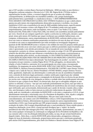 que a CEF sucedeu o extinto Banco Nacional da Habitação - BNH em todos os seus direitos e
obrigações conforme estipulou o Decreto-Lei nº 2291 /86. Página 84 de 179 Pelas razões e
argumentações levadas a efeito, a eventual alegação de que os acordos são válidos e,
consequentemente, as deliberações em assembleia também o são, porque homologados
judicialmente beira a puerilidade e a claudicância técnica. 7. DOS EMPREENDIMENTOS
INACABADOS E DO PREJUÍZO GLOBAL DAS VÍTIMAS Estabelece-se que a tabela abaixo
aponta-nos pelo menos oito empreendimentos destacados na portaria e recebidos, via cessão
imobiliária à OAS com a transferência de mais de 2000 unidades habitacionais, especificamente
2333 (duas mil trezentos e trinta e três Página 85 de 179 unidades) sendo certo que quatro
empreendimentos, pelo menos, estão incompletos, entre os quais: Casa Verde (112), Liberty
Boulevard (144), Penha (68) e Colina Park (108), este último com assembleia anulada judicialmente
por vício. Através de um computo superficial e sujeito a acréscimo ou retificações, durante a ação
penal, temos pelo menos 432 famílias que sequer receberam suas unidades habitacionais, sem
computar, evidentemente, outros empreendimentos da BANCOOP, conforme tabela acima e sem
levar em conta os inúmeros estelionatos perpetrados em desfavor de mais de duas mil vítimas.
Levando-se em conta os empreendimentos que estão arrolados na investigação chegamos ao
quantum de R$ 168.000.000,00 (cento e sessenta e oito milhões de reais) em prejuízo médio para as
vítimas que deverão arcar com esses valores para que os edifícios prometidos sejam levantados cujo
valor é aproximado e será aferido pericialmente. Em se tratando de torres inacabadas, aportes
inexequíveis e prejuízo às vítimas, oportunamente, com esteio no artigo 231 do CPP apresentaremos
relatório das decisões judiciais que refutaram a transferência das seccionais e exteriorizaram as
fraudes perpetradas pelos núcleos, ora discriminados. 8- DA CONDUTA ESPECIFICADA DE
CADA DENUNCIADO PARA FINS DE OBSERVÂNCIA DO PRINCÍPIO CONSTITUCIONAL
DAAMPLA DEFESA Em tópico denominado “das homologações de acordos”, no item 6º,
tracejamos em que consistiu a conduta Página 86 de 179 dos advogados, ora denunciados. Em
relação a Carlos Frederico, outrossim, há a sua participação em crime contra a incorporação
imobiliária. Os integrantes do núcleo BANCOOP, JOÃO VACCARI NETO, Diretor Presidente,
ANA ÉRNICA, Diretora FinanceiraAdministrativa, VAGNER DE CASTRO, antes Diretor Técnico
e depois com a saída de Vaccari, Diretor Presidente e IVONE MARIA, sempre Diretora Técnica
estão, igualmente, implicados nas determinações e confecções de atas de assembleias fraudulentas
com a omissão de diretrizes legais pertinentes a tríplice notificação exigível para dar validade
jurídica ao ato, bem como patrocinaram a consignação de declaração falsa ou diversa da que deveria
ser escrita com o objetivo de criar obrigação ou alterar a verdade sobre fato juridicamente relevante.
Esclarece-se que a própria Ivone Maria, ora denunciada, disse que os advogados redigiam as atas
(talvez se referindo a Letycia – fato que será analisado profundamente em juízo), mas que todos os
Diretores que participavam do ato, ou seja, da assembleia de transferência das seccionais corrigiam,
quer retificando, quer acrescentando, demonstrando que o poder de decisão e mando cabia a todos
eles, sem hierarquia e todos os fatos estavam na esfera de conhecimento do quarteto. VACCARI,
ainda, pode ser considerado o articulador da BANCOOP e o elo entre a cooperativa e LULA, já que
absolutamente intrincado e relacionado com o Ex-Presidente da República, aliás, alçado a categoria
de tesoureiro nacional do Partido dos Trabalhadores. Não por outra razão tratou de,
coincidentemente, em conluio com LÉO PINHEIRO, colocar a OAS Empreendimentos S/A a frente
do Mar Cantábrico/Solaris, diferentemente da postura tomada em outros empreendimentos
transferidos à OAS e que foram geridos por SPE proporcionando, consequentemente, meios para a
ocultação do triplex 164 A sempre disponibilizado para o casal presidencial. Nesse sentido quanto a
inequívoca destinação, já em 2010, o jornal nacional divulgava que o ‘triplex’ da família
presidencial não tinha sido entregue pela OAS, vídeo que será juntado, oportunamente, aos autos. E
não consta qualquer reclamação ou contestação ou indignação do Ex-Presidente da República e de
sua consorte sobre o teor da afirmação deduzida pela mídia, ou seja, de que seriam beneficiários
daquele triplex. Além disso, o núcleo BANCOOP, pelos denunciados, protagonizou cobranças
ilegais de taxas de demissão e eliminação, proporcionou meios para que o estelionato perpetrado
pelo núcleo OAS Empreendimentos, pelo chefe Léo Pinheiro e demais diretores fosse Página 87 de
 