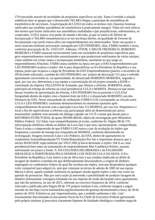 179 executado através de sociedades de propósitos específicos ou não. Tanto é verdade a relação
umbilical entre os grupos que o denunciado TELMO chegou a participar de assembleias de
transferência de seccionais. A participação de LUIGI em todos os termos com cláusulas leoninas
ratificados nas inválidas assembleias de transferência é praticamente integral. Tinha ele total ciência
dos termos que foram ratificados nas assembleias malfadadas e que prejudicavam, sobremaneira, os
cooperados. LUIGI atuava com poder de mando e decisão, já que se tratava de Diretor de
Incorporação e TELMO consubstanciava-se em seu braço direito, na qualidade de Gerente de
Incorporação cuja tarefa estava afeta aos empreendimentos ora mencionados. Tanto um quanto o
outro atuavam mediante procuração outorgada por LÉO PINHEIRO, aliás, FÁBIO também o fazia,
conforme procuração de fls. 5192/5197. Ademais, VÍTOR, CARLOS FREDERICO, ROBERTO
MOREIRA e FÁBIO atuaram incisivamente tanto em sociedades de propósitos específicos para
gerir empreendimentos transferidos anomalamente e que produziram estelionatos de várias estirpes,
como também em crime contra a incorporação imobiliária, mormente no que tange ao
empreendimento A’bsoluto. FÁBIO atuou também na época em que a OAS Empreendimentos por
LÉO PINHEIRO ocultou o triplex 164 A para disponibilizar ao Ex-Presidente da República e sua
esposa, posto que ocupava o cargo de Presidente da OAS Empreendimentos (janeiro a novembro de
2014) tendo solicitado, a pedido de LÉO PINHEIRO, um ‘projeto de decoração’111 para o referido
apartamento socorrendo-se, na oportunidade, do denunciado ROBERTO MOREIRA, segundo o
qual, por sua vez, determinou a sua equipe a concretização do tal projeto restando a IGOR a
contratação da empresa TALLENTO de Armando, que efetuou a reforma. ROBERTO, ainda,
participou da entrega da reforma ao casal presidencial LULA e MARISA. Destaca-se que numa
dessas reuniões de apresentação da reforma, LÉO PINHEIRO fez-se presente e LULA foi
fotografado dentro do triplex com o homem forte da OAS e o denunciado ROBERTO, um dos
Diretores da OAS. Nesse emaranhado de atribuições FÁBIO LUIZ correspondia ao vínculo entre
LULA e LÉO PINHEIRO, conforme demonstraremos no momento oportuno após
compartilhamento de provas com a operação Lava-Jato.112 MARISA, por sua vez, frequentava o
local a fim de supervisionar a reforma cuja participação além de demonstrada por prova
testemunhal, também vem atestada em diálogo captado em 111 É o nome que deram para a
REFORMA ESTRUTURAL de quase R$ 800.000,00, objeto de investigação pelo Ministério
Público Federal. 112 Aliás, esse compartilhamento já existe, conforme fls. Página 88 de 179
interceptação telefônica obtida no âmbito da Lava-Jato e que será, oportunamente, compartilhada.
Tanto é exata a compreensão de que FÁBIO LUIZ estava a par da ocultação do triplex que
frequentou a reunião de entrega em companhia de MARISA, conforme determinado na
investigação. Imagens mostram Lula e Léo Pinheiro, da OAS, dentro de apartamento no
condomínio Solaris(Reprodução/TV Globo/Reprodução) Por fim é importante destacar que o
núcleo BANCOOP, especialmente por VACCARI já havia destinado o tríplex 164 A ao casal
presidencial bem antes da transmissão do empreendimento Mar Cantábrico/Solaris, assunto
enfrentando um pouco a frente. 9. DA CEGUEIRA DELIBERADA e da FALSIDADE
IDEOLÓGICA PERPETRADA PELO SENHOR LUIZ INÁCIO LULA DA SILVA. O Ex-
Presidente da República, Luiz Inácio Lula da Silva tem a sua conduta implicada no delito de
lavagem de dinheiro à medida em que deliberadamente desconsiderou a origem do dinheiro
empregado no condomínio Solaris do qual lhe resultou um triplex, sem que despendesse qualquer
valor compatível para adquiri-lo, sem que constasse no termo de adesão de 2005 de sua esposa
Marisa Letícia, aquela unidade autônoma ou qualquer alusão àquele triplex e não cota como faz
questão de pronunciar. Não por outra razão já antevendo a possibilidade de produzir lavagem de
dinheiro dolosamente consignou falsidade em seu imposto de renda declarando outro apartamento
que não lhe pertencia, no ano de 2015, referente ao exercício financeiro de 2014, conforme
noticiado e publicado pelo Página 89 de 179 próprio instituto Lula, conforme imagem a seguir
retirada do site http://www.institutolula.org/documentos-do-guaruja-desmontando-a-farsa, de 30 de
janeiro de 2016: Enfatize-se, por importantíssimo, que a unidade autônoma e não ‘cota’
erroneamente discriminada no documento fiscal do Ex-Chefe do Executivo Federal apresentado
pelo próprio instituto já preconiza claramente hipótese de falsidade ideológica e também etapa de
 