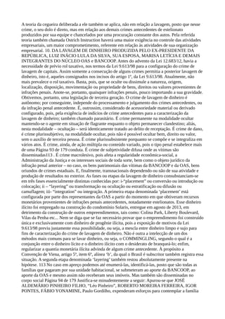 A teoria da cegueira deliberada a ele também se aplica, não em relação a lavagem, posto que nesse
crime, o seu dolo é direto, mas em relação aos demais crimes antecedentes de estelionato
produzidos por sua equipe e chancelados por uma procuração constante dos autos. Pela referida
teoria também chamada Ostrich Instruction haverá uma maior exigência no controle das atividades
empresariais, um maior comprometimento, referente em relação às atividades de sua organização
empresarial. 10. DA LAVAGEM DE DINHEIRO PRODUZIDA PELO EX-PRESIDENTE DA
REPÚBLICA, LUIZ INÁCIO LULA DA SILVA, SUA ESPOSA, MARISA LETÍCIA E DEMAIS
INTEGRANTES DO NÚCLEO OAS e BANCOOP. Antes do advento da Lei 12.683/12, havia a
necessidade de prévio rol taxativo, nos termos da Lei 9.613/98 para a configuração do crime de
lavagem de capitais. Assim somente a consecução de alguns crimes permitia a posterior lavagem de
dinheiro, isto é, aqueles consignados nos incisos do artigo 1º, da Lei 9.613/98. Atualmente, não
mais prevalece o rol taxativo. Basta, pois, que se oculte ou dissimule a natureza, origem,
localização, disposição, movimentação ou propriedade de bens, direitos ou valores provenientes de
infrações penais. Anote-se, portanto, quaisquer infrações penais, pouco importando a sua gravidade.
Obtivemos, portanto, uma legislação de terceira geração. O crime de lavagem de dinheiro é
autônomo; por conseguinte, independe do processamento e julgamento dos crimes antecedentes, ou
da infração penal antecedente. É, outrossim, considerado de acessoriedade material ou derivado
configurado, pois, pela exigência de indícios de crime antecedentes para a caracterização da
lavagem de dinheiro; também chamado parasitário. É crime permanente na modalidade ocultar
mantendo-se o agente em situação de flagrante enquanto o objeto permanecer clandestino; aliás,
nesta modalidade – ocultação – será identicamente tratado ao delito de receptação. É crime de dano,
é crime plurissubjetivo, na modalidade ocultar, pois não é possível ocultar bem, direito ou valor,
sem o auxílio de terceira pessoa. É crime plurissubsistente porquanto se compõe e se integraliza em
vários atos. É crime, ainda, de ação múltipla ou conteúdo variado, pois o tipo penal estabelece mais
de uma Página 93 de 179 conduta. É crime de subjetividade difusa onde as vítimas são
disseminadas113 . É crime macrolesivo, pois afeta a regularidade econômica-social, a
Administração da Justiça e os interesses sociais de toda sorte, bem como o objeto jurídico da
infração penal anterior – no caso, os bens patrimoniais das vítimas da BANCOOP e da OAS, bens
oriundos de crimes estaduais. E, finalmente, transnacionais dependendo ou não de sua atividade e
produção de resultados no exterior. As fases ou etapas da lavagem de dinheiro consubstanciam-se
em três fases essencialmente distintas conhecidas por: i-“placement” ou conversão ou introdução ou
colocação; ii – “layering” ou transformação ou ocultação ou estratificação ou difusão ou
camuflagem; iii- “integration” ou integração. A primeira etapa denominada ‘placement’ está
configurada por parte dos representantes da OAS a partir do momento em que obtiveram recursos
monetários provenientes de infrações penais antecedentes, notadamente estelionatos. Esse dinheiro
ilícito foi empregado na construção do condomínio Solaris, entregue em agosto de 2013, em
detrimento da construção de outros empreendimentos, tais como: Colina Park, Liberty Boulevard,
Vilas da Penha etc... Nem se diga que se faz necessário provar que o empreendimento foi construído
única e exclusivamente com dinheiro de progênie ilícita, pois a exposição de motivos da Lei
9.613/98 previu justamente essa possibilidade, ou seja, a mescla entre dinheiro limpo e sujo para
fins de caracterização do crime de lavagem de dinheiro. Não é outra a intelecção de um dos
métodos mais comuns para se lavar dinheiro, ou seja, o COMMINGLING, segundo o qual é a
conjunção entre o dinheiro lícito e o dinheiro ilícito com o desiderato de branqueá-lo; enfim,
regularizar a quantia monetária ilícita advinda de algum crime antecedente. À propósito a
Convenção de Viena, artigo 5º, item 6º, alínea ‘b’, da qual o Brasil é subscritor também registra essa
situação. A segunda etapa denominada ‘layering’ também restou absolutamente presente na
hipótese. 113 No caso em apreço podemos até enumerá-las, identificá-las, posto que são todas as
famílias que pagaram por sua unidade habitacional, se submeteram ao aporte da BANCOOP, ao
aporte da OAS e mesmo assim não receberam seus imóveis. Mas também são disseminadas no
corpo social Página 94 de 179 Justifica-se minudentemente a seguir: Apurou-se que JOSÉ
ALDEMÁRIO PINHEIRO FILHO, “Léo Pinheiro”, ROBERTO MOREIRA FERREIRA, IGOR
PONTES, FÁBIO YONAMINE, Paulo Gordilho, expenderam esforços para contemplar a família
 