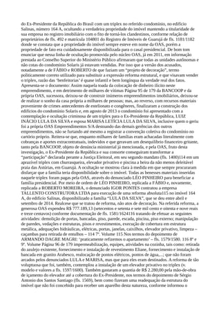 do Ex-Presidente da República do Brasil com um triplex no referido condomínio, no edifício
Salinas, número 164 A, ocultando a verdadeira propriedade do imóvel mantendo a titularidade de
sua empresa no registro imobiliário com o fito de torná-los clandestinos, conforme relação de
proprietários de fls. 492 e matrícula 104801 do Registro de Imóveis de Guarujá de fls. 1181/1182
donde se constata que a propriedade do imóvel sempre esteve em nome da OAS, porém a
propriedade de fato era cuidadosamente disponibilizada para o casal presidencial. De bom tom
enunciar que nessa linha de ocultação promovida pelo núcleo OAS, já em 2011, em informação
prestada ao Conselho Superior do Ministério Público afirmaram que todas as unidades autônomas e
não cotas do condomínio Solaris já estavam vendidas. Por isso que a versão dos acusados,
notadamente a de FÁBIO e ROBERTO de que faziam um “projeto de decoração”, termo
politicamente correto utilizado para substituir a expressão reforma estrutural, e que visavam vender
o triplex, razão das ‘benfeitorias’ é quase infantil e bem longínqua da verdade real dos fatos.
Apresenta-se o documento: Assim naquela toada da colocação de dinheiro ilícito neste
empreendimento, e em detrimento de milhares de vítimas Página 95 de 179 da BANCOOP e da
própria OAS, sucessora, deixou-se de construir inúmeros empreendimentos imobiliários, deixou-se
de realizar o sonho da casa própria a milhares de pessoas; mas, ao reverso, com recursos materiais
proveniente de crimes antecedentes de estelionato e congêneres, finalizaram a construção dos
edifícios do condomínio Solaris e, em agosto de 2013 o condomínio foi apresentado com a
contemplação e ocultação criminosa de um triplex para o Ex-Presidente da República, LUIZ
INÁCIO LULA DA SILVA e esposa MARISA LETÍCIA LULA DA SILVA, inclusive quem o geriu
foi a própria OAS Empreendimentos S/A destoando das demais gerências dos outros
empreendimentos, não se furtando até mesmo a registrar a convenção coletiva do condomínio no
cartório próprio. Reitera-se que, enquanto milhares de famílias eram achacadas literalmente com
cobranças e aportes extracontratuais, indevidos e que geravam um desequilíbrio financeiro gritante,
tanto pela BANCOOP, objeto de denúncia ministerial já mencionada, e pela OAS, fruto desta
investigação, o Ex-Presidente da República e sua consorte conseguiram transformar a
“participação” declarada perante a Justiça Eleitoral, em seu segundo mandato (fls. 1400)114 em um
aprazível triplex com churrasqueira, elevador privativo e piscina a beira da não menos deleitável
praia das Astúrias, em Guarujá. A ocultação se mostrou clara à medida em que sempre procuraram
disfarçar que a família teria disponibilidade sobre o imóvel. Todas as benesses materiais inseridas
naquele triplex foram pagas pela OAS, através do denunciado LÉO PINHEIRO para beneficiar a
família presidencial. Por meio de ordem de LÉO PINHEIRO, replicada a FÁBIO e, novamente,
replicada a ROBERTO MOREIRA, o denunciado IGOR PONTES contratou a empresa
TALLENTO CONSTRUTORA LTDA para execução de uma reforma absoluta115 no imóvel 164
A, do edifício Salinas, disponibilizado a família “LULA DA SILVA”, que se deu entre abril e
setembro de 2014. Realcese que se tratou de reforma, não atos de decoração. Na referida reforma, a
generosa OAS expendeu R$ 777.189,13 (setecentos e setenta e sete mil cento e oitenta e nove reais
e treze centavos) conforme documentação de fls. 1581/1624116 tratando de efetuar as seguintes
atividades: demolição de portas, bancadas, piso, parede, escada, piscina, piso externo; manipulação
de paredes, vedações e estruturas, pisos e revestimentos, execução de cobertura em estrutura
metálica, adequações hidráulicas, elétricas, portas, janelas, caixilhos, elevador privativo, limpeza –
caçambas para retirada de entulhos – 114 7º. Volume 115 Nos termos do depoimento de
ARMANDO DAGRE MAGRI: ‘praticamente refizemos o apartamento’ – fls. 1579/1580. 116 8º e
9º. Volume Página 96 de 179 impermeabilização, equipes, atividades na cozinha, tais como: retirada
do azulejo existente, fornecimento e instalação de revestimento Eliane, fornecimento e instalação de
bancada em granito Arabesco, realocação de pontos elétricos, pontos de água,...; que não foram
arcados pelos denunciados LULA e MARISA, mas que para eles eram destinados. A reforma de tão
voluptuosa que foi, também, contemplou a instalação de um elevador privativo no triplex (v.
modelo e valores a fls. 1597/1600). Também gastaram a quantia de R$ 2.280,00 pela mão-de-obra
de içamento do elevador até a cobertura do Ex-Presidente, nos termos do depoimento de Sérgio
Antonio dos Santos Santiago (fls. 1569), bem como fizeram uma readequação da estrutura do
imóvel que não foi concebido para receber um aparelho desta natureza, conforme informou o
 