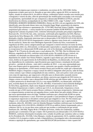 proprietário da empresa que construiu o condomínio, nos termos de fls. 2305/2306. Enfim,
prepararam o triplex para servi-lo. Ressalte-se que entre julho e agosto de 2014, no interior do
triplex, situado no número164 A, do edifício Salinas, condomínio Solaris sucedeu uma reunião para
cronograma e vistoria da obra, além de apresentação das modificações executadas e em execução
no apartamento, oportunidade em que compareceu a denunciada MARISA LETÍCIA, uma das
beneficiárias da reforma acompanhada de seu filho FÁBIO LUÍZ, vulgo “Lulinha”, LÉO
PINHEIRO, ROBERTO MOREIRA FERREIRA, Diretor da OAS e de um engenheiro da OAS, não
identificado, para discussão desses itens com Armando Dagre Magri, proprietário da empresa
TALLENTO que reformava o apartamento (fls. 1579/1580), Rosivane Soares Cândido – engenheira
responsável pela reforma – e nessa reunião fez-se presente também IGOR PONTES, Gerente
Regional de Contratos da própria OAS, conforme informações prestadas pela própria engenheira
Rosivane (fls. 2113/2114); fato, aliás, outrossim, confirmado pela engenheira da OAS, Mariuza
Aparecida da Silva Marques (fls. 2169/2170) tudo demonstrando que o imóvel era, efetivamente,
destinado a família. Importante mencionar que os denunciados LUIZ INÁCIO LULA DA SILVA e
MARISA LETÍCIA DA SILVA frequentaram o imóvel e algumas vezes foram até o condomínio a
fim de usufruí-lo. Numa das vezes Wellington Aparecido Carneiro da Silva, exassistente de
engenharia da OAS, narrou categoricamente que conquanto o imóvel estivesse em nome da OAS,
quem disporia deles era, efetivamente, os denunciados supracitados e, naquela oportunidade, quem
os recepcionou foi o denunciado IGOR sendo que a ele só foi destinada a atribuição de segurar a
Página 97 de 179 porta do elevador para o casal adentrar (fls. 795/796). Não foi diferente com
Mariuza, engenheira da OAS, conforme mencionado acima. No sentido de que o imóvel, em
realidade, era destinado aos denunciados LULA DA SILVA e MARISA LETÍCIA tem-se o
depoimento do zelador José Afonso Pinheiro, segundo o qual relatou que, pelo menos de duas
vezes, lembra-se do aparecimento do ExPresidente da República, ora denunciado, e de sua consorte
nas dependências do condomínio, especificamente para supervisionar a instalação do elevador
privativo – período de reforma – entre abril e setembro de 2014 – e em outra oportunidade para
fazer uma limpeza geral no apartamento; contou, outrossim, que quando a família presidencial
dirigia-se ao apartamento, a OAS inseria arranjos florais para recebê-los; expôs que a denunciada
MARISA chegou a frequentar o espaço comum do edifício indagando sobre piscina, salão de festas
e áreas comuns e que vinham acompanhado de uma comitiva , num carro preto e num carro prata,
com corpo de seguranças, que seguravam o elevador para os denunciados causando enorme
descontentamento nos demais moradores; por último, asseverou que ninguém da OAS morou ou
chegou a morar no triplex e que o denunciado IGOR solicitou que não falasse nada, ou seja, de que
o triplex pertenceria ao denunciado LULA e a sua esposa MARISA, ora denunciada, solicitação,
pois, ocorrida depois do carnaval de 2015 (fls. 401/402). A funcionária Letícia Eduarda Rodrigues
da Silva Rosa, igualmente, depôs nesse diapasão enfatizando que somente familiares do Ex-
Presidente frequentavam o triplex e ratificou que LULA, ora denunciado, frequentava o local,
ocasião em que a OAS inseria arranjos florais e enfeitava o local para recepcioná-lo. Salientou que
os comparecimentos aconteciam em segundas-feiras e soube desse fato pelo zelador Afonso, vez
que nessa oportunidade estava de folga. Também confirmou que o denunciado IGOR era quem
normalmente recepcionava o casal. Asseverou que quando o casal presidencial chegava ao prédio,
os seguranças seguravam os elevadores comuns para que ninguém os visse. Por fim estatuiu que
chegou a ver a denunciada MARISA pela câmera de monitoramento e que o apartamento é,
realmente, deles (fls. 403/404). Lenir de Almeida Marques Gushiken confirmou que viu familiares
dos denunciados LULA DA SILVA e MARISA LETÍCIA no edifício Solaris frequentando, pois, a
cobertura 164 A e os viu por duas vezes razão por que recebeu a confirmação de que seriam
familiares (fls. 364/368). Página 98 de 179 Mauro de Freitas, síndico do condomínio, também
garantiu que o comentário é de que o triplex 164 A pertenceria aos denunciados LULA DA SILVA e
MARISA, conforme informações levantadas com o zelador do prédio que comentou sobre as vindas
do Ex-Presidente (fls. 355/358). Celso Marques, vizinho do apartamento 163 A, também expôs que
a família LULA ocuparia o triplex ao lado e disponibilizou à investigação toda a documentação que
retratou a aquisição do apartamento, que custou R$ 924.247,80 (novecentos e vinte e quatro mil
 