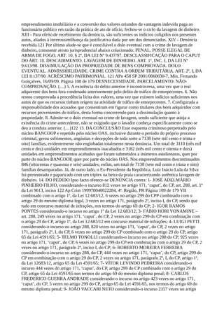 empreendimento imobiliário e a conversão dos valores oriundos da vantagem indevida paga ao
funcionário público em razão da prática de ato de ofício, fechou-se o ciclo da lavagem de dinheiro.
XIII - Para efeito de recebimento da denúncia, são suficientes os indícios coligidos nos presentes
autos, aliados à inverossimilhança da justificativa dada por um dos denunciados. XIV - Denúncia
recebida.121 Por último alude-se que é conciliável o dolo eventual com o crime de lavagem de
dinheiro, consoante aresto jurisprudencial abaixo colacionado: PENAL. POSSE ILEGAL DE
ARMA DE FOGO. ART. 10, § 2º, DA LEI Nº 9.437/97. DESCLASSIFICAÇÃO PARA O CAPUT
DO ART. 10. DESCABIMENTO. LAVAGEM DE DINHEIRO. ART. 1º, INC. I, DA LEI Nº
9.613/98. DISSIMULAÇÃO DA PROPRIEDADE DE BENS COMPROVADA. DOLO
EVENTUAL. ADMISSIBILIDADE. CRIME CONTRAA ORDEM TRIBUTÁRIA. ART. 2º, I, DA
LEI 8.137/90. ACRÉSCIMO PATRIMONIAL. 121 APn 458 SP 2001/0060030-7, Min. Fernando
Gonçalves, 16/09/09. Página 108 de 179 DESNECESSIDADE. PARCELAMENTO. NÃO-
COMPROVAÇÃO. (....) 5. A existência do delito anterior é incontroversa, uma vez que o real
adquirente dos bens fora condenado anteriormente pelo delito de tráfico de entorpecentes. 6. Não
restou comprovada a procedência lícita dos valores, uma vez que existem indícios suficientes nos
autos de que os recursos tinham origem na atividade de tráfico de entorpecentes. 7. Configurada a
responsabilidade dos acusados que consentiram em figurar como titulares dos bens adquiridos com
recursos provenientes do tráfico, desta forma concorrendo para a dissimulação quanto à
propriedade. 8. Admite-se o dolo eventual no crime de lavagem, sendo suficiente que atinja a
existência do crime antecedente, não se exigindo que o lavador conheça especificamente como se
deu a conduta anterior. (....)122 13. DA CONCLUSÃO Esse esquema criminoso perpetrado pelo
núcleo BANCOOP e repetido pelo núcleo OAS, inclusive durante o período do próprio processo
criminal, gerou sofrimentos, angústias e decepções de toda sorte a 7138 (sete mil cento e trinta e
oito) famílias, evidentemente não englobadas totalmente nesta denúncia. Um total de 3110 (três mil
cento e dez) unidades em empreendimentos inacabados e 3182 (três mil cento e oitenta e dois)
unidades em empreendimentos acabados que foram submetidos a inúmeros estelionatos, quer por
parte do núcleo BANCOOP, quer por parte do núcleo OAS. Nos empreendimentos descontinuados
846 (oitocentas e quarenta e seis) unidades; enfim, um total de 7138 (sete mil cento e trinta e oito)
famílias desamparadas. Já, de outro lado, o Ex-Presidente da República, Luiz Inácio Lula da Silva
foi presenteado e paparicado com um tríplex na beira da praia caracterizando autêntica lavagem de
dinheiro. 14. DO PEDIDO Ipso facto oferece-se DENÚNCIA contra: 1- JOSÉ ADELMÁRIO
PINHEIRO FILHO, considerando-o incurso 812 vezes no artigo 171, ‘caput’, do CP, art. 288, art. 1º
da Lei 9613, inciso 122 Ap Crim 199970040022284, 4ª. Região, PR Página 109 de 179 VII
combinado com o artigo 1º, da Lei 12.683/12, 6 vezes no artigo 299 do CPP combinado com o
artigo 29 do mesmo diploma legal, 3 vezes no artigo 171, parágrafo 2º, inciso I, do CP, sendo que
tudo em concurso material de infrações, nos termos do artigo 69 do CP; 2- IGOR RAMOS
PONTES considerando-o incurso no artigo 1º da Lei 12.683/12; 3- FÁBIO HORI YONAMINE –
art. 288, 249 vezes no artigo 171, ‘caput’, do CP, 2 vezes no artigo 299 do CP em combinação com
o artigo 29 do CP, artigo 1º, da Lei 12.683/12 em concurso material de infrações; 4- LUIGI PETTI
considerando-o incurso no artigo 288, 820 vezes no artigo 171, ‘caput’, do CP, 2 vezes no artigo
171, parágrafo 2º, I, do CP, 6 vezes no artigo 299 do CP combinado com o artigo 29 do CP, artigo
65 da Lei 4591/65; 5- TELMO TONOLLI considerando-o incurso no artigo 288 do CP, 925 vezes
no artigo 171, ‘caput’, do CP, 6 vezes no artigo 299 do CP em combinação com o artigo 29 do CP, 2
vezes no artigo 171, parágrafo 2º, inciso I, do CP; 6- ROBERTO MOREIRA FERREIRA
considerando-o incurso no artigo 288, do CP, 444 vezes no artigo 171, ‘caput’, do CP, artigo 299 do
CP em combinação com o artigo 29 do CP, 2 vezes no artigo 171, parágrafo 2º, I, do CP, artigo 1º,
da Lei 12683/12, artigo 65 da Lei 4591/65; 7- VÍTOR LEVINDO PEDREIRA considerando-o
incurso 444 vezes do artigo 171, ‘caput’, do CP, artigo 299 do CP combinado com o artigo 29 do
CP, artigo 65 da Lei 4591/65 nos termos do artigo 69 do mesmo diploma penal; 8- CARLOS
FREDERICO GUERRAANDRADE considerando-o incurso no artigo 423 vezes no artigo 171,
‘caput’, do CP, 5 vezes no artigo 299 do CP, artigo 65 da Lei 4591/65, nos termos do artigo 69 do
mesmo diploma penal; 9- JOÃO VACCARI NETO considerando-o incurso 2357 vezes no artigo
 