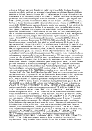 ao bloco A. Enfim, até a presente data não tem registro e a torre A não foi finalizada. Destacou,
outrossim, que não foi notificada nos termos da Lei para fins de assembleia geral extraordinária de
apresentação da OAS. E que teve de pagar R$ 23.173,46 em virtude de taxa de eliminação cobrada
pela BANCOOP, por seus denunciados (fls. 6933/6934) 6) Da vítima José Carlos Rovida Apurou-se
que a vítima José Carlos Rovida adquiriu a unidade autônoma 34, do bloco C, pelo preço de custo
de R$ 55.677,05, conforme documento de fls. 6956. Em abril de 2005, a vítima quitou a sua dívida.
Recebeu as chaves. Ocorre que em 2006, foi surpreendido com uma cobrança pela BANCOOP no
importe de R$ 30.000,00, sob o argumento de que tal quantia seria necessária de cada adquirente do
bloco C e bloco B para construção do bloco A, que ainda não estava construído. Não concordou
com a cobrança. Soube que muitos pagaram, mas a torre não foi entregue. Posteriormente, a OAS
ingressou no empreendimento e cobrou um valor adicional de R$ 50.000,00 para a construção da
torre A, conforme documento de fls. 6959/6965, especificamente tabela de fls. 6960. Até a presente
data, não construíram a torre, e sequer obteve a escritura e o registro imobiliário, apesar de ter
pagado à BANCOOP. Por fim, esclareceu que lhe cobraram o valor de R$ 20.650,56 de taxa de
eliminação, nos termos do documento de fls. 6951/6952. 7) Da vítima Sandra Rosa Gomes dos
Santos Apurou-se que a vítima Sandra Rosa adquiriu a unidade autônoma 56, do bloco B, pelo
preço de custo de R$ Página 12 de 179 57.295,31, conforme termo de adesão de fls. 7008/7015. Em
agosto de 2005, a vítima quitou a sua dívida (fls. 7025/7026). Recebeu as chaves. Ocorre que em
2006, foi surpreendido com uma cobrança pela BANCOOP no importe de R$ 27.000,00, sob o
argumento de que tal quantia seria necessária de cada adquirente do bloco C e bloco B para
construção do bloco A, que ainda não estava construído. Não concordou com a cobrança. Soube que
muitos pagaram, mas a torre não foi entregue. Posteriormente, a OAS ingressou no empreendimento
e cobrou um valor adicional de R$ 50.000,00 para a construção da torre A, conforme documento de
fls. 6994/6998, especificamente tabela de fls. 6995. Até a presente data, não construíram a torre, e
sequer obteve a escritura e o registro imobiliário, apesar de ter pagado à BANCOOP. Disse também
que foram transferidas as matrículas do terreno para a OAS pela BANCOOP, sem a anuência ou
concordância das vítimas. 8) Da vitima José Luiz Nascimento Apurou-se que a vítima José Luiz
Nascimento adquiriu a unidade autônoma 138, bloco A, pelo preço de custo de R$ 60.176,97,
conforme termo de adesão de fls. 7038/7046 (respeitando-se sempre o preço de custo, conforme
cláusula 4.5, &3º - fls. 7040). Em 2004 utilizando seu FGTS e de sua esposa quitou a dívida, porém
não recebeu as chaves, porquanto o bloco A não foi construído. Posteriormente, a OAS ingressou no
empreendimento em assembleia da qual não foi notificado; enfim, não recebeu a quitação da
BANCOOP, assim como não recebeu o apartamento. Do empreendimento Liberty Boulevard
Página 13 de 179 XVII- Consta do anexo procedimento investigatório criminal que, no dia 25 de
julho de 2011, na rua São Bento 413, auditório amarelo8 , por volta de 19 horas, nesta comarca,
VAGNER DE CASTRO, IVONE MARIA DA SILVA, e LETÍCIAACHUR ANTONIO, agindo
previamente conluiadas e absolutamente mancomunados com JOSÉ ALDEMÁRIO PINHEIRO
FILHO, “Léo Pinheiro” e LUIGI PETTI, FÁBIO HORI YONAMINE e TELMO TONOLLI
munidos do propósito de burlar a Lei das Cooperativas, os três primeiros omitiram em documento
particular denominado ata de assembleia – Liberty Boulevard – declaração que dele devia constar,
ou seja, ‘a observância da tríplice notificação do artigo 38, parágrafo 1º, da Lei 5764/71’ gerando,
pois, vício quanto a essência da assembleia com a imposição de quórum de apenas 17 cooperados
das 288 unidades autônomas constantes do residencial Liberty Boulevard, assim como fizeram
declaração falsa ou diversa da que deveria ser escrita, ou seja, ‘abertura ao plenário a possibilidade
de defesa contra a ratificação do acordo’, com o objetivo de criar obrigação e alterar a verdade
sobre fato juridicamente relevante, conforme documento público de fls. 2718. XVIII- Consta do
anexo procedimento investigatório criminal que, no dia 25 de julho de 2011, por volta de 19 horas,
nesta comarca, VAGNER DE CASTRO, IVONE MARIA DA SILVA e LETÍCIAACHUR
ANTONIO, agindo previamente conluiados e absolutamente mancomunados com JOSÉ
ALDEMÁRIO PINHEIRO FILHO, “Léo Pinheiro”, LUIGI PETTI, FÁBIO HORI YONAMINE e
TELMO TONOLLI, obtiveram para eles, vantagem ilícita, em prejuízo dos cooperados do
empreendimento Liberty Boulevard, que foram induzidos em erro, através do artifício consistente
 