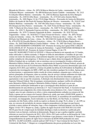 Miranda de Oliveira – vítima - fls. 2876 58.Marcos Martins da Cunha – testemunha - fls. 821
59.Renato Moyses – testemunha – fls. 890 60.Rosevane Soares Cândido – testemunha – fls. 2113
61.Eduardo Alberto Martins – testemunha – fls. 2305 62.Mariuza Aparecida da Silva Marques-
testemunha – fls. 2169 63.Alfio Rossi – testemunha – fls. 2174 64.Carlos Antonio Mafra –
testemunha – fls. 1826 Página 112 de 179 65.Edgar Moreira – Procurador de Justiça do Ministério
Público do Estado de São Paulo 66.Temoteo Mariano de Oliveira – testemunha – fls. 3310 67.José
Roberto Maifrino – testemunha – fls. 3347 68.Clélia Souza e Souza – testemunha – fls. 3324
69.Ubirajara da Silva Patrício – testemunha – fls. 3326 70.Isis de Moraes Vieira – testemunha – fls.
3330. 71.Mario da Silva Amaro Júnior – testemunha – fls. 3349 72.Vivian Ortega de Freitas –
vítima – fls. 3359 73. Raimunda Francisca de Brito – testemunha – fls. 3206 74. Myriam Brandão –
testemunha – fls. 3270 75.Antonio Figueiredo de Brito – testemunha – fls. 3229 76.Carla
Trigueirinho – vítima – fls. 5610/5613 77.Tania Viviani de Oiveira – vítima – fls. 2876 78.Iraci
Gomes de Almeida – vítima – fls. 7076/7082 79.Marcos Vinícius da Silva – vítima – fls. 7055
80.Paulo José Machado da Costa – vítima - fls. 5813/5823 81.Sandra de Melo Mariano – vítima –
fls. 4791/4792 82.Oswaldo Martins Gonçalves – vítima – fls. 5758 83.Marcia Regina Bover –
vítima – fls. 5645/5646 84.Márcia Cristina Didário – vítima – fls. 5687 São Paulo, 9 de março de
2016. CASSIO ROBERTO CONSERINO 103º. Promotor de Justiça da Capital JOSÉ CARLOS
GUILLEM BLAT 10º. Promotor de Justiça do Patrimônio – Capital FERNANDO HENRIQUE DE
MORAES ARAÚJO 44º. Promotor de Justiça Criminal Página 113 de 179
Autos PIC 94.002.0007273/2015-6 VISTOS 1- Oferece-se denúncia em separado em 112 laudas,
todas rubricadas e a última assinada; 2- Requer-se folha de antecedentes e certidões do que nela
constar em nome dos denunciados, especialmente daqueles com registro geral da Bahia para fins de
análise completa da vida pregressa; 3- Reitera-se que o objeto desta investigação do Ministério
Público Estadual não se confunde e não se entrelaça com as investigações levadas a efeito pelo
Ministério Público Federal; aliás, foi essa a compreensão do Supremo Tribunal Federal, através de
recente decisão da lavra da Excelentíssima Ministra Rosa Weber no processo denominado ação civil
originária ACO 2833, que indeferiu a liminar de pedido da defesa do ExPresidente da República, de
suspensão das investigações do MPE e MPF por não considerar qualquer bis in idem. Apenas para
esclarecimentos: o apartamento tríplex resulta de crimes estaduais, enquanto que a reforma, os
móveis planejados ali dispostos, tanto na cozinha, área de serviço e demais ambientes do tríplex são
fruto de possíveis crimes federais, tanto é que nossa linha de raciocínio desemboca apenas no
apartamento e não no que lhe ornamenta. A distinção está absolutamente clara e avalizada pelo
Supremo Tribunal Federal. Não há qualquer, terminantemente, qualquer conflito de atribuições
entre Ministério Público Estadual e Ministério Público Federal, cada qual com as suas
constitucionais atribuições lembrando-se que a investigação desta denúncia é parte de um
desdobramento de uma denúncia já oferecida à 5ª. Vara Criminal de São Paulo. 4- Esclarece-se que
a competência para julgamento dos crimes destacados nessa denúncia é do r. Juízo Criminal da
Capital, uma vez que a denúncia se refere a vários empreendimentos sediados na comarca de São
Paulo e apenas um na comarca de Guarujá. Observa-se, ainda, que tanto a BANCOOP, quanto a
OAS Empreendimentos S/A possuem domicílio em São Paulo, as assembleias de transferências das
seccionais, ora impugnadas, foram realizadas na rua São Bento, em São Paulo, os contratos
assinados em São Paulo; enfim, incide na espécie os ditames do artigo 78, II, alínea ‘a’, do CPP, ou
seja, no concurso de jurisdições de mesma categoria preponderará a do lugar em que houver
ocorrido o maior número de infrações; logo, o foro competente é definitivamente o de São Paulo
Página 114 de 179 5- Requer-se, ainda, a quebra do sigilo fiscal de LUIZ INÁCIO LULA DA
SILVA para fins de comprovação da falsidade ideológica citada na denúncia e publicada pelo
Instituto Lula na Internet, conforme já demonstrado. Requer-se que a quebra englobe o período
referente ao exercício financeiro de 2012, 2013, 2014 e 2015 para verificar as declarações da “cota-
parte/unidade autônoma” firmadas pelo Ex-Presidente e que pertence a outro titular; 6- Requer-se o
compartilhamento da quebra de sigilo fiscal e bancário da BANCOOP produzido nos autos
0017872- 34.2007.8.26.0050, controle judicial 1607/10 da 5ª. Vara Criminal de São Paulo 5ª. Vara
Criminal de São Paulo. 7- Requer-se o compartilhamento das provas produzidas na Lava Jato,
 