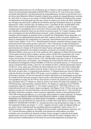 notadamente aquelas descritas a fls. da denúncia que se referem a crimes estaduais, bem como a
remessa de documentação apreendida na BANCOOP e na OAS na 23ª. Fase da lava jato, também
autorizada judicialmente e com determinação de compartilhamento. Esclarecese que já houve troca
de ofícios entre Ministério Público Estadual e Federal nesse sentido de compartilhamento, conforme
fls. 2421/2422. 8- Arquive-se em relação a CÉSAR ARAÚJO, Presidente da Holding OAS, porque
em depoimento ficou patenteado que não atua a frente da empresa, por motivo de saúde. Informou
que outorgou uma procuração a pedido de Léo Pinheiro para que ele pudesse efetivar as atividades
empresariais. Enfim, informou que Léo Pinheiro seria o ‘presidente de fato’ da HOLDING OAS.
Desta forma, inviável responsabilizá-lo. Ressalvese, contudo, o artigo 18 do CPP; 9- Cumpre
consignar que as investigações não se encerraram. Pessoas ainda serão ouvidas e, possivelmente ou
não, inseridas na denúncia, dentro do mecanismo do processo penal. 10- Cumpre consignar, ainda,
que a investigação terá dois desdobramentos pontuais, a saber: primeiro perquirir em quais
condições pessoas ligadas, de qualquer forma, ao Partido dos Trabalhadores foram agraciadas com
apartamentos em empreendimentos geridos pela OAS, segundo verificar em quais condições se
deram as implantações dos condomínios em construção, especialmente aquele instituído no Jardim
Anália Franco; Página 115 de 179 11- Distribuiremos livremente a presente denúncia porque a fase
processual do feito que tramita perante o juízo da 5ª. Vara Criminal está na etapa de prolação de
sentença não mais se justificando eventual unificação dos autos 12- Em relação ao batido e surrado
questionamento de violação ao Promotor de Justiça Natural, antecipando-nos a eventual
argumentação destituída de tecnicidade já rechaçada, até mesmo no Conselho Nacional do
Ministério Público, temos que no dia 14 de outubro de 2015, publicada no Diário Oficial do Estado,
a Procuradoria-Geral de Justiça expediu a portaria número 10.941/2015 autorizando o Dr. Cassio
Roberto Conserino, 103º. Promotor de Justiça da Capital, o Dr. Fernando Henrique de Moraes
Araújo, 44º Promotor de Justiça Criminal e o Dr. José Reinaldo Guimarães Carneiro, 35º Promotor
de Justiça Criminal para, em conjunto, com o Promotor de Justiça Natural oficiar nos autos do
Procedimento Investigatório Criminal 94.0002.7273/2015-6, em trâmite perante a 2ª. Promotoria de
Justiça Criminal da Barra Funda, a partir de 2 de setembro de 2015, conforme protocolado número
125.813/15. Certo, ainda, que o Promotor de Justiça Natural seria o Dr. José Carlos Guillem Blat,
que foi autorizado pela Procuradoria-Geral de Justiça a oficiar nos autos da 5ª. Vara Criminal de
São Paulo, do qual, aliás, é o responsável pela denúncia. 13- Requereremos que Vossa Excelência se
valha das diretrizes do artigo 208 do CPP, já que o caso é complexo e envolve a oitiva de várias
testemunhas; portanto, em caso de superação do número legal pede-se em homenagem ao princípio
da verdade real dos fatos que as pessoas sejam ouvidas como testemunha do juízo; 14- Igualmente
com supedâneo no artigo 231 do CPP nos reservaremos ao direito de apresentar mais documentos
para elucidação fática; 15- Requer-se, desde já, perícia e nos termos do artigo 159, parágrafo 3º, do
CPP indicaremos, oportunamente, assistente técnico; 16- Requer-se a aplicação da Lei 9.430/96,
notadamente artigo 42 e parágrafos; 17- Em relação a petição de fls. 7193/7198 verifica-se a sua
insubsistência de razão em relação a dupla investigação. Está Página 116 de 179 bem claro que essa
denúncia se relaciona com fatos diferentes e diversos da denúncia oferecida à 5ª. Vara Criminal de
São Paulo. Reiteramos, portanto, nossos exaustivos argumentos. Quanto as documentações de fls.
7205/7209 eventuais providências, se o caso exigir, serão tomadas em esfera autônoma. 18- Requer-
se: a) decreto de PRISÃO PREVENTIVA DOS DENUNCIADOS: a) JOSÉ ADELMÁRIO
PINHEIRO (LÉO PINHEIRO); b) FÁBIO HORI YONAMINE, c) ROBERTO MOREIRA
FERREIRA; d) LUIZ INÁCIO LULA DA SILVA; e) JOÃO VACCARI NETO; f) ANA MARIA
ÉRNICA E VAGNER DE CASTRO. 19 - A prisão preventiva está disciplinada no artigo 5o , LXI,
da Constituição Federal, que dispõe: “[...] LXI - ninguém será preso senão em flagrante delito ou
por ordem escrita e fundamentada de autoridade judiciária competente,” (grifo nosso). 20 - E
também no artigo 312 e seguintes, do Código de Processo Penal, conforme abaixo transcritos: Art.
312. A prisão preventiva poderá ser decretada como garantia da ordem pública, da ordem
econômica, por conveniência da instrução criminal, ou para assegurar a aplicação da lei penal,
quando houver prova da existência do crime e indício suficiente de autoria. Parágrafo único. A
prisão preventiva também poderá ser decretada em caso de descumprimento de qualquer das
 