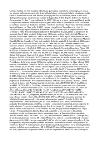 Giongo, mantida em erro, mediante artifício, eis que vendeu coisa alheia como própria, ou seja, a
sua unidade autônoma de número 64 A, do edifício Salinas, condomínio Solaris, situado na avenida
General Monteiro de Barros 638, Astúrias, Guarujá para Manoel Luiz Gonçalves e Mara Fátima
Rodrigues Gonçalves, nos termos da certidão do Página 132 de 179 Registro de Imóveis, Títulos e
Documentos e Civil de Pessoa Jurídica de fls. 1386/1390, que se refere a escritura pública de venda
e compra com cessão de direitos de ocupação; praticado a partir de dezembro de 2009, consistente
na venda da unidade 63, do edifício Sardenha situado no residencial Ilhas d’ Itália da vítima Cláudio
Martins Cabrera; em 20 de junho de 2009 contra a vítima Eunice Tereza Peres; b) crime de
falsidade ideológica praticado em 16 de dezembro de 2009 (em relação ao empreendimento Ilhas
D’Itália); c) crime de estelionato praticado em 16 de dezembro de 2009, contra os cooperados da
seccional Ilhas d´Itália; no dia 26 de janeiro de 2010 contra a vítima Sandra de Melo Mariano; a
partir de dezembro de 2009 contra a vítima Maria de Jesus Sá Abib; a partir de dezembro de 2009
contra as vítimas Valquíria Vieira Ribeiro, Vandete Diniz Catib Vicaria, Carla Trigueirinho Migliari,
Oswaldo Martins Gonçalves, Paulo José Machado da Costa; no dia 16 de dezembro de 2009 contra
os cooperados da seccional Ilhas d´Itália; no dia 14 de abril de 2009 contra os cooperados da
seccional Altos do Butantã; em 14 de abril de 2009 e 22 de julho de 2009 contra a vítima Sérgio de
Lima Paganim; em 14 de abril de 2009 contra a vítima Eduardo Fernandes Gonçalves; Página 133
de 179 em 16 de maio de 2009 contra a vítima Marlene Fernandes; em 25 de julho de 2009 contra a
vitima Juliana Stefanini; em 14 de abril de 2009 e 15 de agosto de 2009 contra a vítima Roberto
Batista Rodrigues da Silva; em 8 de agosto de 2009 contra a vítima Willians de Jesus Pereira; em 15
de agosto de 2008 e 21 de julho de 2009 contra a vítima Aparecida Mitiko Komatu; em 14 de abril
de 2009 contra a vítima Natália Corcione Miguel; em 17 de julho de 2009 contra a vitima Marlene
Pessin Lopes da Silva; no ano de 2009 contra a vítima Viviane Fernandes; em 04 de julho de 2009
contra a vitima Robson Gonçalves da Silva; em 26 de agosto de 2009 contra a vítima José Carlos
Pinto Teixeira; no ano de 2009 contra a vítima Rogério Trava Airoldi; d) crime contra a economia
popular praticado no dia 31 de maio de 2011, por intermédio da AV 12 (prenotação 288.959, de 6 de
maio de 2011), com a promoção na incorporação afirmação falsa sobre a construção do condomínio
A’bsoluto; e) crime de lavagem de dinheiro praticado no período de 2009/2010, bem como agosto
de 2013 até janeiro de 2015, notadamente entre abril e setembro de 2014, promoveu esforços,
dentro de critérios de divisão de tarefas e incumbências, a fim de ocultar a Página 134 de 179
propriedade de imóvel 164 A do condomínio Solaris, edifício Salinas, situado a avenida Gabriel
Monteiro de Barros 656, Astúrias, Guarujá, em benefício de LUÍZ INÁCIO LULA DA SILVA e
MARISA LETÍCIA LULA DA SILVA, proveniente de infrações penais anteriores. f) crime de
quadrilha, no período havido entre 2009 – início das transferências das seccionais até janeiro de
2015 - JOSÉ ALDEMÁRIO PINHEIRO FILHO, “Léo Pinheiro, LUIGI PETTI, TELMO
TONOLLI, FÁBIO HORI YONAMINE, JOÃO VACCARI NETO, ANA MARIA ÉRNICA,
VAGNER DE CASTRO, integrantes, respectivamente, do núcleo OAS e do núcleo BANCOOP,
para o fim de cometer crimes. 36) A FABIO HORI YONAMINE são imputados: a) crimes de
falsidade ideológica em relação a fatos praticados nos dias: no dia 25 de julho de 2011 (Do
empreendimento Liberty Boulevard); no dia 18 de outubro de 2011, omitiu em documento
particular denominado ata de assembleia seccional – condomínio Colina Park, com o propósito de
burlar a Lei das Cooperativas, declaração que dele devia constar; b) crimes de estelionato em
relação a fatos praticados no dia 27 de fevereiro de 2014, em prejuízo dos cooperados do Página
135 de 179 empreendimento Liberty Boulevard, induzindo-os em erro através do artifício
consistente em dar em hipoteca as futuras unidades do bloco ‘A’ do residencial em questão ao
Banco Santander Brasil, inscrito no CNPJ (MF) sob o número 90.400.888/0001-42 como garantia
de um financiamento no valor de R$ 13.060.000,00 (treze milhões e sessenta mil reais), conforme
documento de fls. 2830 referente a matrícula 39.867 do referido imóvel; em prejuízo alheio de 144
excooperados, responsáveis pelas unidades autônomas, induzindo-os em erro, sob a promessa de
construção da Torre A no residencial Liberty Boulevard, mediante artíficio, não o fizeram gerando o
prejuízo global de, aproximadamente, R$ 10.656.000,00 (dez milhões seiscentos e cinquenta e seis
mil reais); c) crime de lavagem de dinheiro praticado no período de 2009/2010, bem como agosto
 