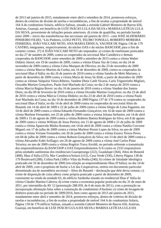 de 2013 até janeiro de 2015, notadamente entre abril e setembro de 2014, promoveu esforços,
dentro de critérios de divisão de tarefas e incumbências, a fim de ocultar a propriedade de imóvel
164 A do condomínio Solaris, edifício Salinas, situado a avenida Gabriel Monteiro de Barros 656,
Astúrias, Guarujá, em benefício de LUÍZ INÁCIO LULA DA SILVA e MARISA LETÍCIA LULA
DA SILVA, proveniente de infrações penais anteriores. d) crime de quadrilha, no período havido
entre 2009 – início das transferências das seccionais até janeiro de 2015 - com JOSÉ ALDEMÁRIO
PINHEIRO FILHO, “Léo Pinheiro, LUIGI PETTI, TELMO TONOLLI, ROBERTO MOREIRA
FERREIRA, JOÃO VACCARI NETO, ANA MARIA ÉRNICA, VAGNER DE Página 136 de 179
CASTRO, integrantes, respectivamente, do núcleo OAS e do núcleo BANCOOP, para o fim de
cometer crimes. 37) A JOÃO VACCARI NETO são imputados: a) crimes de estelionato praticados
no dia 27 de outubro de 2009, contra os cooperados da seccional Mar Cantábrico e demais
cooperados da BANCOOP; entre setembro de 2009 a setembro de 2013 contra a vítima Walter
Didário Júnior; em 19 de outubro de 2009, contra a vítima Eliana Vaz de Lima; no dia 24 de
novembro de 2009 contra a vítima Celso Marques de Oliveira; no dia 23 de novembro de 2009
contra a vítima Marcos Martins da Cunha; em 16 de dezembro de 2009, contra os cooperados da
seccional Ilhas d´Itália; no dia 26 de janeiro de 2010 contra a vítima Sandra de Melo Mariano; a
partir de dezembro de 2009 contra a vítima Maria de Jesus Sá Abib; a partir de dezembro de 2009
contra as vítimas Valquíria Vieira Ribeiro, Vandete Diniz Catib Vicaria, Carla Trigueirinho Migliari,
Oswaldo Martins Gonçalves, Paulo José Machado da Costa; no dia 2 de março de 2010 contra a
vítima Marcia Regina Bover; no dia 16 de janeiro de 2010 contra a vítima Vandete dos Santos
Diniz; no dia 09 de fevereiro de 2010 contra a vítima Osvaldo Martins Gonçalves; no dia 23 de abril
de 2010 contra a vítima Márcia Cristina Didário; no dia 23 de abril de 2010 contra a vítima Paulo
José Machado da Costa; no dia 16 de dezembro de 2009 Página 137 de 179 contra os cooperados da
seccional Ilhas d´Itália; no dia 14 de abril de 2009 contra os cooperados da seccional Altos do
Butantã; em 14 de abril de 2009 e 22 de julho de 2009 contra a vítima Sérgio de Lima Paganim; em
14 de abril de 2009 contra a vítima Eduardo Fernandes Gonçalves; em 16 de maio de 2009 contra a
vítima Marlene Fernandes; em 25 de julho de 2009 contra a vitima Juliana Stefanini; em 14 de abril
de 2009 e 15 de agosto de 2009 contra a vítima Roberto Batista Rodrigues da Silva; em 8 de agosto
de 2009 contra a vítima Willians de Jesus Pereira; em 15 de agosto de 2008 e 21 de julho de 2009
contra a vítima Aparecida Mitiko Komatu; em 14 de abril de 2009 contra a vítima Natália Corcione
Miguel; em 17 de julho de 2009 contra a vitima Marlene Pessin Lopes da Silva; no ano de 2009
contra a vítima Viviane Fernandes; em 20 de junho de 2009 contra a vítima Eunice Tereza Peres;
em 04 de julho de 2009 contra a vitima Robson Gonçalves da Silva; em 13 de abril de 2009 contra a
vítima Alexandre Erdei Szillagyi; em 26 de agosto de 2009 contra a vítima José Carlos Pinto
Teixeira; no ano de 2009 contra a vítima Rogério Trava Airoldi; no período referente a transmissão
dos empreendimentos da BANCOOP à OAS Empreendimentos S/A contra os 2333 responsáveis
pelas unidades autônomas dos residenciais Guarapiranga (222), Guadalupe (364), Altos do Butantã
(408), Ilhas d´Itália (255), Mar Cantábrico/Solaris (112), Casa Verde (336), Liberty Página 138 de
179 Boulevard (288), Colina Park (108) e Vilas da Penha (240); b) crimes de falsidade ideológica
praticado em 16 de dezembro de 2009 (em relação ao empreendimento Ilhas D’Itália); no dia 14 de
abril de 2009, com o propósito de burlar a Lei das Cooperativas, omitiu em documento particular
denominado ata de assembleia seccional – Altos do Butantã – declaração que dele devia constar; c)
crime de disposição de coisa alheia como própria praticado a partir de dezembro de 2009,
consistente na venda da unidade 63, do edifício Sardenha situado no residencial Ilhas d’ Itália da
vítima Cláudio Martins Cabrera; d) crime contra a economia popular praticado no dia 31 de maio de
2011, por intermédio da AV 12 (prenotação 288.959, de 6 de maio de 2011), com a promoção na
incorporação afirmação falsa sobre a construção do condomínio A’bsoluto; e) crime de lavagem de
dinheiro praticado no período de 2009/2010, bem como agosto de 2013 até janeiro de 2015,
notadamente entre abril e setembro de 2014, promoveu esforços, dentro de critérios de divisão de
tarefas e incumbências, a fim de ocultar a propriedade de imóvel 164 A do condomínio Solaris,
Página 139 de 179 edifício Salinas, situado a avenida Gabriel Monteiro de Barros 656, Astúrias,
Guarujá, em benefício de LUÍZ INÁCIO LULA DA SILVA e MARISA LETÍCIA LULA DA
 
