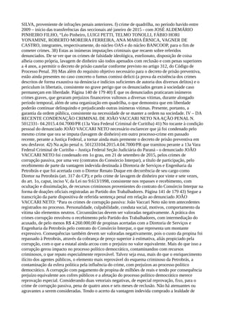 SILVA, proveniente de infrações penais anteriores. f) crime de quadrilha, no período havido entre
2009 – início das transferências das seccionais até janeiro de 2015 - com JOSÉ ALDEMÁRIO
PINHEIRO FILHO, “Léo Pinheiro, LUIGI PETTI, TELMO TONOLLI, FÁBIO HORI
YONAMINE, ROBERTO MOREIRA FERREIRA, ANA MARIA ÉRNICA, VAGNER DE
CASTRO, integrantes, respectivamente, do núcleo OAS e do núcleo BANCOOP, para o fim de
cometer crimes. 38) Estas as inúmeras imputações criminais que recaem sobre referidos
denunciados. De se ver que os crimes de falsidade ideológica, estelionato, disposição de coisa
alheia como própria, lavagem de dinheiro são todos apenados com reclusão e com penas superiores
a 4 anos, a permitir o decreto de prisão cautelar conforme previsto no artigo 312, do Código de
Processo Penal. 39) Mas além do requisito objetivo necessário para o decreto de prisão preventiva,
estão ainda presentes no caso concreto o fumus comissi delicti (a prova da existência dos crimes
descritos de forma exaustiva na denúncia e indícios suficientes de autoria dos diversos delitos) e o
periculum in libertatis, consistente no grave perigo que os denunciados geram à sociedade caso
permaneçam em liberdade. Página 140 de 179 40) É que os denunciados praticaram inúmeros
crimes graves, que geraram prejuízos financeiros vultosos a diversas vitimas, durante alongado
período temporal, além de uma organização em quadrilha, o que demonstra que em liberdade
poderão continuar delinquindo e prejudicando outras inúmeras vitimas. Presente, portanto, a
garantia da ordem pública, consistente na necessidade de se manter a ordem na sociedade. IV – DA
RECENTE CONDENAÇÃO CRIMINAL DE JOÃO VACCARI NETO NAAÇÃO PENAL N.
5012331- 04.2015.4.04.7000/PR (13a Vara Federal Criminal de Curitiba) 41) No tocante à condição
pessoal do denunciado JOÃO VACCARI NETO necessário esclarecer que já foi condenado pelo
mesmo crime que ora se imputa (lavagem de dinheiro) em outro processo-crime em passado
recente, perante a Justiça Federal, a tornar ainda mais premente o decreto de prisão preventiva em
seu desfavor. 42) Na ação penal n. 501233104.2015.4.04.7000/PR que tramitou perante a 13a Vara
Federal Criminal de Curitiba – Justiça Federal Seção Judiciária do Paraná - o denunciado JOÃO
VACCARI NETO foi condenado em 1o grau, em 21 de setembro de 2015, pelos crimes de
corrupção passiva, por uma vez (contratos do Consórcio Interpar), a título de participação, pelo
recebimento de parte da vantagem indevida destinada à Diretoria de Serviços e Engenharia da
Petrobrás e que foi acertada com o Diretor Renato Duque em decorrência de seu cargo como
Diretor na Petrobrás (art. 317 do CP); e pelo crime de lavagem de dinheiro por vinte e sete vezes,
do art. 1o, caput, inciso V, da Lei no 9.613/1998, consistente nos repasses e recebimento, com
ocultação e dissimulação, de recursos criminosos provenientes do contrato do Consórcio Interpar na
forma de doações oficiais registradas ao Partido dos Trabalhadores. Página 141 de 179 43) Segue a
transcrição da parte dispositiva de referida sentença penal em relação ao denunciado JOÃO
VACCARI NETO: “Para os crimes de corrupção passiva: João Vaccari Neto não tem antecedentes
registrados no processo. Personalidade, culpabilidade, conduta social, motivos, comportamento da
vítima são elementos neutros. Circunstâncias devem ser valoradas negativamente. A prática dos
crimes corrupção envolveu o recebimento pelo Partido dos Trabalhadores, com intermediação do
acusado, de pelo menos R$ 4.260.000,00 de propinas acertadas com a Diretoria de Serviços e
Engenharia da Petrobrás pelo contrato do Consórcio Interpar, o que representa um montante
expressivo. Consequências também devem ser valoradas negativamente, pois o custo da propina foi
repassado à Petrobrás, através da cobrança de preço superior à estimativa, aliás propiciado pela
corrupção, com o que a estatal ainda arcou com o prejuízo no valor equivalente. Mais do que isso a
corrupção gerou impacto no processo político democrático, contaminandoo com recursos
criminosos, o que reputo especialmente reprovável. Talvez seja essa, mais do que o enriquecimento
ilícito dos agentes públicos, o elemento mais reprovável do esquema criminoso da Petrobrás, a
contaminação da esfera política pela influência do crime, com prejuízos ao processo político
democrático. A corrupção com pagamento de propina de milhões de reais e tendo por consequência
prejuízo equivalente aos cofres públicos e a afetação do processo político democrático merece
reprovação especial. Considerando duas vetoriais negativas, de especial reprovação, fixo, para o
crime de corrupção passiva, pena de quatro anos e seis meses de reclusão. Não há atenuantes ou
agravantes a serem consideradas. Tendo o acerto da vantagem indevida comprado a lealdade de
 