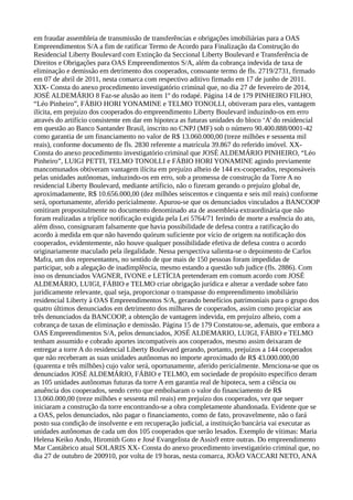 em fraudar assembleia de transmissão de transferências e obrigações imobiliárias para a OAS
Empreendimentos S/A a fim de ratificar Termo de Acordo para Finalização da Construção do
Residencial Liberty Boulevard com Extinção da Seccional Liberty Boulevard e Transferência de
Direitos e Obrigações para OAS Empreendimentos S/A, além da cobrança indevida de taxa de
eliminação e demissão em detrimento dos cooperados, consoante termo de fls. 2719/2731, firmado
em 07 de abril de 2011, nesta comarca com respectivo aditivo firmado em 17 de junho de 2011.
XIX- Consta do anexo procedimento investigatório criminal que, no dia 27 de fevereiro de 2014,
JOSÉ ALDEMÁRIO 8 Faz-se alusão ao item 1º do rodapé. Página 14 de 179 PINHEIRO FILHO,
“Léo Pinheiro”, FÁBIO HORI YONAMINE e TELMO TONOLLI, obtiveram para eles, vantagem
ilícita, em prejuízo dos cooperados do empreendimento Liberty Boulevard induzindo-os em erro
através do artifício consistente em dar em hipoteca as futuras unidades do bloco ‘A’ do residencial
em questão ao Banco Santander Brasil, inscrito no CNPJ (MF) sob o número 90.400.888/0001-42
como garantia de um financiamento no valor de R$ 13.060.000,00 (treze milhões e sessenta mil
reais), conforme documento de fls. 2830 referente a matrícula 39.867 do referido imóvel. XX-
Consta do anexo procedimento investigatório criminal que JOSÉ ALDEMÁRIO PINHEIRO, “Léo
Pinheiro”, LUIGI PETTI, TELMO TONOLLI e FÁBIO HORI YONAMINE agindo previamente
mancomunados obtiveram vantagem ilícita em prejuízo alheio de 144 ex-cooperados, responsáveis
pelas unidades autônomas, induzindo-os em erro, sob a promessa de construção da Torre A no
residencial Liberty Boulevard, mediante artíficio, não o fizeram gerando o prejuízo global de,
aproximadamente, R$ 10.656.000,00 (dez milhões seiscentos e cinquenta e seis mil reais) conforme
será, oportunamente, aferido pericialmente. Apurou-se que os denunciados vinculados a BANCOOP
omitiram propositalmente no documento denominado ata de assembleia extraordinária que não
foram realizadas a tríplice notificação exigida pela Lei 5764/71 ferindo de morte a essência do ato,
além disso, consignaram falsamente que havia possibilidade de defesa contra a ratificação do
acordo à medida em que não havendo quórum suficiente por vício de origem na notificação dos
cooperados, evidentemente, não houve qualquer possibilidade efetiva de defesa contra o acordo
originariamente maculado pela ilegalidade. Nessa perspectiva salienta-se o depoimento de Carlos
Mafra, um dos representantes, no sentido de que mais de 150 pessoas foram impedidas de
participar, sob a alegação de inadimplência, mesmo estando a questão sub judice (fls. 2886). Com
isso os denunciados VAGNER, IVONE e LETÍCIA pretenderam em comum acordo com JOSÉ
ALDEMÁRIO, LUIGI, FÁBIO e TELMO criar obrigação jurídica e alterar a verdade sobre fato
juridicamente relevante, qual seja, proporcionar o transpasse do empreendimento imobiliário
residencial Liberty à OAS Empreendimentos S/A, gerando benefícios patrimoniais para o grupo dos
quatro últimos denunciados em detrimento dos milhares de cooperados, assim como propiciar aos
três denunciados da BANCOOP, a obtenção de vantagem indevida, em prejuízo alheio, com a
cobrança de taxas de eliminação e demissão. Página 15 de 179 Constatou-se, ademais, que embora a
OAS Empreendimentos S/A, pelos denunciados, JOSÉ ALDEMARIO, LUIGI, FÁBIO e TELMO
tenham assumido e cobrado aportes incompatíveis aos cooperados, mesmo assim deixaram de
entregar a torre A do residencial Liberty Boulevard gerando, portanto, prejuízos a 144 cooperados
que não receberam as suas unidades autônomas no importe aproximado de R$ 43.000.000,00
(quarenta e três milhões) cujo valor será, oportunamente, aferido pericialmente. Menciona-se que os
denunciados JOSÉ ALDEMÁRIO, FÁBIO e TELMO, em sociedade de propósito específico deram
as 105 unidades autônomas futuras da torre A em garantia real de hipoteca, sem a ciência ou
anuência dos cooperados, sendo certo que embolsaram o valor do financiamento de R$
13.060.000,00 (treze milhões e sessenta mil reais) em prejuízo dos cooperados, vez que sequer
iniciaram a construção da torre encontrando-se a obra completamente abandonada. Evidente que se
a OAS, pelos denunciados, não pagar o financiamento, como de fato, provavelmente, não o fará
posto sua condição de insolvente e em recuperação judicial, a instituição bancária vai executar as
unidades autônomas de cada um dos 105 cooperados que serão lesados. Exemplo de vítimas: Maria
Helena Keiko Ando, Hiromith Goto e José Evangelista de Assis9 entre outras. Do empreendimento
Mar Cantábrico atual SOLARIS XX- Consta do anexo procedimento investigatório criminal que, no
dia 27 de outubro de 200910, por volta de 19 horas, nesta comarca, JOÃO VACCARI NETO, ANA
 