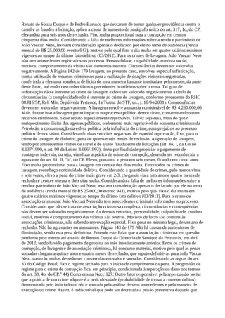 Renato de Souza Duque e de Pedro Barusco que deixaram de tomar qualquer providência contra o
cartel e as fraudes à licitação, aplico a causa de aumento do parágrafo único do art. 317, 1o, do CP,
elevandoa para seis anos de reclusão. Fixo multa proporcional para a corrupção em cento e
cinquenta dias multa. Considerando a falta de melhores informações sobre a renda e patrimônio de
João Vaccari Neto, levo em consideração apenas o declarado por ele no temo de audiência (renda
mensal de R$ 25.000,00 evento 943), motivo pelo qual fixo o dia multa em quatro salários mínimos
vigentes ao tempo do último fato delitivo (03/2012). Para os crimes de lavagem: João Vaccari Neto
não tem antecedentes registrados no processo. Personalidade, culpabilidade, conduta social,
motivos, comportamento da vítima são elementos neutros. Circunstâncias devem ser valoradas
negativamente. A Página 142 de 179 lavagem, no presente caso, envolveu especial sofisticação,
com a utilização de recursos criminosos para a realização de doações eleitorais registradas,
conferindo a eles uma aparência de lícito de uma maneira bastante inusitada e pelo menos, da parte
deste Juízo, até então desconhecida nos precedentes brasileiros sobre o tema. Tal grau de
sofisticação não é inerente ao crime de lavagem e deve ser valorado negativamente a título de
circunstâncias (a complexidade não é inerente ao crime de lavagem, conforme precedente do RHC
80.816/SP, Rel. Min. Sepúlveda Pertence, 1a Turma do STF, un., j. 10/04/2001). Consequências
devem ser valoradas negativamente. A lavagem envolve a quantia considerável de R$ 4.260.000,00.
Mais do que isso a lavagem gerou impacto no processo político democrático, contaminandoo com
recursos criminosos, o que reputo especialmente reprovável. Talvez seja essa, mais do que o
enriquecimento ilícito dos agentes públicos, o elemento mais reprovável do esquema criminoso da
Petrobrás, a contaminação da esfera política pela influência do crime, com prejuízos ao processo
político democrático. Considerando duas vetoriais negativas, de especial reprovação, fixo, para o
crime de lavagem de dinheiro, pena de quatro e seis meses de reclusão. A operação de lavagem,
tendo por antecedentes crimes de cartel e de ajuste fraudulento de licitações (art. 4o, I, da Lei no
8.137/1990, e art. 90 da Lei no 8.666/1993), tinha por finalidade propiciar o pagamento de
vantagem indevida, ou seja, viabilizar a prática de crime de corrupção, devendo ser reconhecida a
agravante do art. 61, II, "b", do CP. Elevo, portanto, a pena em seis meses, ficando em cinco anos.
Fixo multa proporcional para a lavagem em cento e dez dias multa. Entre todos os crimes de
lavagem, reconheço continuidade delitiva. Considerando a quantidade de crimes, pelo menos vinte
e sete vezes, elevo a pena do crime mais grave em 2/3, chegando ela a oito anos e quatro meses de
reclusão e cento e oitenta e dois dias multa. Considerando a falta de melhores informações sobre a
renda e patrimônio de João Vaccari Neto, levo em consideração apenas o declarado por ele no temo
de audiência (renda mensal de R$ 25.000,00 evento 943), motivo pelo qual fixo o dia multa em
quatro salários mínimos vigentes ao tempo do último fato delitivo (03/2012). Para o crime de
associação criminosa: João Vaccari Neto não tem antecedentes criminais informados no processo.
Considerando que não se trata de associação criminosa complexa, circunstâncias e consequências
não devem ser valoradas negativamente. As demais vetoriais, personalidade, culpabilidade, conduta
social, motivos e comportamento das vítimas são neutras. Motivos de lucro são comuns às
associações criminosas, não cabendo reprovação especial. Fixo pena no mínimo legal, de um ano de
reclusão. Não há agravantes ou atenuantes. Página 143 de 179 Não há causas de aumento ou de
diminuição, sendo esta pena definitiva. Entende este Juízo que a associação criminosa em questão
perdurou pelo menos até a saída de Renato Duque da Diretoria de Serviços da Petrobrás, em abril
de 2012, tendo havido pagamento de propina no mês imediatamente anterior. Entre os crimes de
corrupção, de lavagem e de associação criminosa, há concurso material, motivo pelo qual as penas
somadas chegam a quinze anos e quatro meses de reclusão, que reputo definitivas para João Vaccari
Neto. uanto às multas deverão ser convertidas em valor e somadas. Considerando as regras do art.
33 do Código Penal, fixo o regime fechado para o início de cumprimento da pena. A progressão de
regime para o crime de corrupção fica, em princípio, condicionada à reparação do dano nos termos
do art. 33, 4o, do CP.” 44) Como ensina Nucci127: Outro fator responsável pela repercussão social
que a prática de um crime adquire é a periculosidade (probabilidade de tornar a cometer delitos)
demonstrada pelo indiciado ou réu e apurada pela análise de seus antecedentes e pela maneira de
execução do crime. Assim, é indiscutível que pode ser decretada a prisão preventiva daquele que
 
