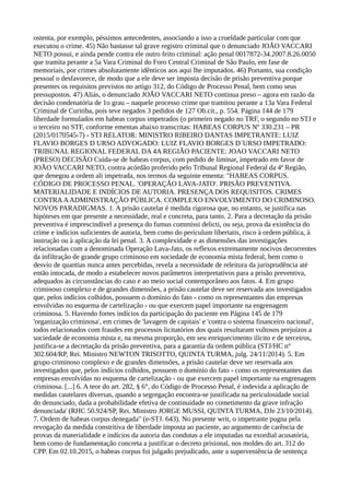 ostenta, por exemplo, péssimos antecedentes, associando a isso a crueldade particular com que
executou o crime. 45) Não bastasse tal grave registro criminal que o denunciado JOÃO VACCARI
NETO possui, e ainda pende contra ele outro feito criminal: ação penal 0017872-34.2007.8.26.0050
que tramita perante a 5a Vara Criminal do Foro Central Criminal de São Paulo, em fase de
memoriais, por crimes absolutamente idênticos aos aqui lhe imputados. 46) Portanto, sua condição
pessoal o desfavorece, de modo que a ele deve ser imposta decisão de prisão preventiva porque
presentes os requisitos previstos no artigo 312, do Código de Processo Penal, bem como seus
pressupostos. 47) Aliás, o denunciado JOÃO VACCARI NETO continua preso – agora em razão da
decisão condenatória de 1o grau – naquele processo crime que tramitou perante a 13a Vara Federal
Criminal de Curitiba, pois teve negados 3 pedidos de 127 Ob.cit., p. 554. Página 144 de 179
liberdade formulados em habeas corpus impetrados (o primeiro negado no TRF, o segundo no STJ e
o terceiro no STF, conforme ementas abaixo transcritas: HABEAS CORPUS Nº 330.231 – PR
(2015/0170545-7) - STJ RELATOR: MINISTRO RIBEIRO DANTAS IMPETRANTE: LUIZ
FLAVIO BORGES D URSO ADVOGADO: LUIZ FLAVIO BORGES D´URSO IMPETRADO:
TRIBUNAL REGIONAL FEDERAL DA 4A REGIÃO PACIENTE: JOAO VACCARI NETO
(PRESO) DECISÃO Cuida-se de habeas corpus, com pedido de liminar, impetrado em favor de
JOÃO VACCARI NETO, contra acórdão proferido pelo Tribunal Regional Federal da 4ª Região,
que denegou a ordem ali impetrada, nos termos da seguinte ementa: "HABEAS CORPUS.
CÓDIGO DE PROCESSO PENAL. 'OPERAÇÃO LAVA-JATO'. PRISÃO PREVENTIVA.
MATERIALIDADE E INDÍCIOS DE AUTORIA. PRESENÇA DOS REQUISITOS. CRIMES
CONTRAAADMINISTRAÇÃO PÚBLICA. COMPLEXO ENVOLVIMENTO DO CRIMINOSO.
NOVOS PARADIGMAS. 1. A prisão cautelar é medida rigorosa que, no entanto, se justifica nas
hipóteses em que presente a necessidade, real e concreta, para tanto. 2. Para a decretação da prisão
preventiva é imprescindível a presença do fumus commissi delicti, ou seja, prova da existência do
crime e indícios suficientes de autoria, bem como do periculum libertatis, risco à ordem pública, à
instrução ou à aplicação da lei penal. 3. A complexidade e as dimensões das investigações
relacionadas com a denominada Operação Lava-Jato, os reflexos extremamente nocivos decorrentes
da infiltração de grande grupo criminoso em sociedade de economia mista federal, bem como o
desvio de quantias nunca antes percebidas, revela a necessidade de releitura da jurisprudência até
então intocada, de modo a estabelecer novos parâmetros interpretativos para a prisão preventiva,
adequados às circunstâncias do caso e ao meio social contemporâneo aos fatos. 4. Em grupo
criminoso complexo e de grandes dimensões, a prisão cautelar deve ser reservada aos investigados
que, pelos indícios colhidos, possuem o domínio do fato - como os representantes das empresas
envolvidas no esquema de cartelização - ou que exercem papel importante na engrenagem
criminosa. 5. Havendo fortes indícios da participação do paciente em Página 145 de 179
'organização criminosa', em crimes de 'lavagem de capitais' e 'contra o sistema financeiro nacional',
todos relacionados com fraudes em processos licitatórios dos quais resultaram vultosos prejuízos a
sociedade de economia mista e, na mesma proporção, em seu enriquecimento ilícito e de terceiros,
justifica-se a decretação da prisão preventiva, para a garantia da ordem pública (STJ/HC n°
302.604/RP, Rei. Ministro NEWTON TRISOTTO, QUINTA TURMA, julg. 24/11/2014). 5. Em
grupo criminoso complexo e de grandes dimensões, a prisão cautelar deve ser reservada aos
investigados que, pelos indícios colhidos, possuem o domínio do fato - como os representantes das
empresas envolvidas no esquema de cartelização - ou que exercem papel importante na engrenagem
criminosa. [...] 6. A teor do art. 282, § 6°, do Código de Processo Penal, é indevida a aplicação de
medidas cautelares diversas, quando a segregação encontra-se justificada na periculosidade social
do denunciado, dada a probabilidade efetiva de continuidade no cometimento da grave infração
denunciada' (RHC 50.924/SP, Rei. Ministro JORGE MUSSI, QUINTA TURMA, DJe 23/10/2014).
7. Ordem de habeas corpus denegada" (e-STJ. 643). No presente writ, o impetrante pugna pela
revogação da medida constritiva de liberdade imposta ao paciente, ao argumento de carência de
provas da materialidade e indícios da autoria das condutas a ele imputadas na exordial acusatória,
bem como de fundamentação concreta a justificar o decreto prisional, nos moldes do art. 312 do
CPP. Em 02.10.2015, o habeas corpus foi julgado prejudicado, ante a superveniência de sentença
 